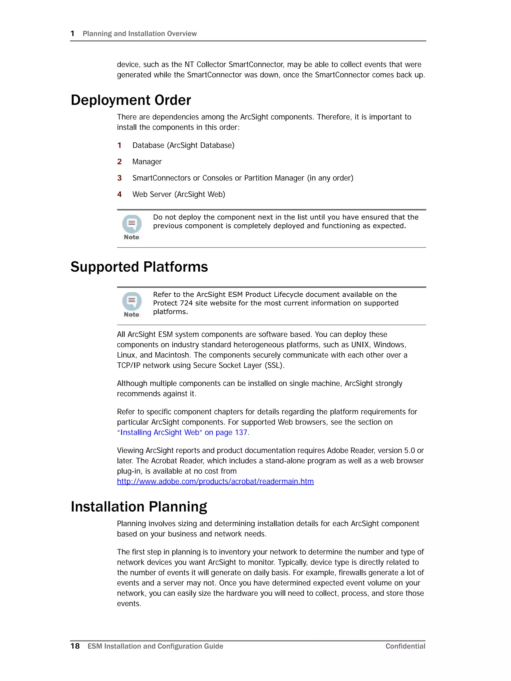 1 Planning and Installation Overview
18 ESM Installation and Configuration Guide Confidential
device, such as the NT Collector SmartConnector, may be able to collect events that were
generated while the SmartConnector was down, once the SmartConnector comes back up.
Deployment Order
There are dependencies among the ArcSight components. Therefore, it is important to
install the components in this order:
1 Database (ArcSight Database)
2 Manager
3 SmartConnectors or Consoles or Partition Manager (in any order)
4 Web Server (ArcSight Web)
Supported Platforms
All ArcSight ESM system components are software based. You can deploy these
components on industry standard heterogeneous platforms, such as UNIX, Windows,
Linux, and Macintosh. The components securely communicate with each other over a
TCP/IP network using Secure Socket Layer (SSL).
Although multiple components can be installed on single machine, ArcSight strongly
recommends against it.
Refer to specific component chapters for details regarding the platform requirements for
particular ArcSight components. For supported Web browsers, see the section on
“Installing ArcSight Web” on page 137.
Viewing ArcSight reports and product documentation requires Adobe Reader, version 5.0 or
later. The Acrobat Reader, which includes a stand-alone program as well as a web browser
plug-in, is available at no cost from
http://www.adobe.com/products/acrobat/readermain.htm
Installation Planning
Planning involves sizing and determining installation details for each ArcSight component
based on your business and network needs.
The first step in planning is to inventory your network to determine the number and type of
network devices you want ArcSight to monitor. Typically, device type is directly related to
the number of events it will generate on daily basis. For example, firewalls generate a lot of
events and a server may not. Once you have determined expected event volume on your
network, you can easily size the hardware you will need to collect, process, and store those
events.
Do not deploy the component next in the list until you have ensured that the
previous component is completely deployed and functioning as expected.
Refer to the ArcSight ESM Product Lifecycle document available on the
Protect 724 site website for the most current information on supported
platforms.
 