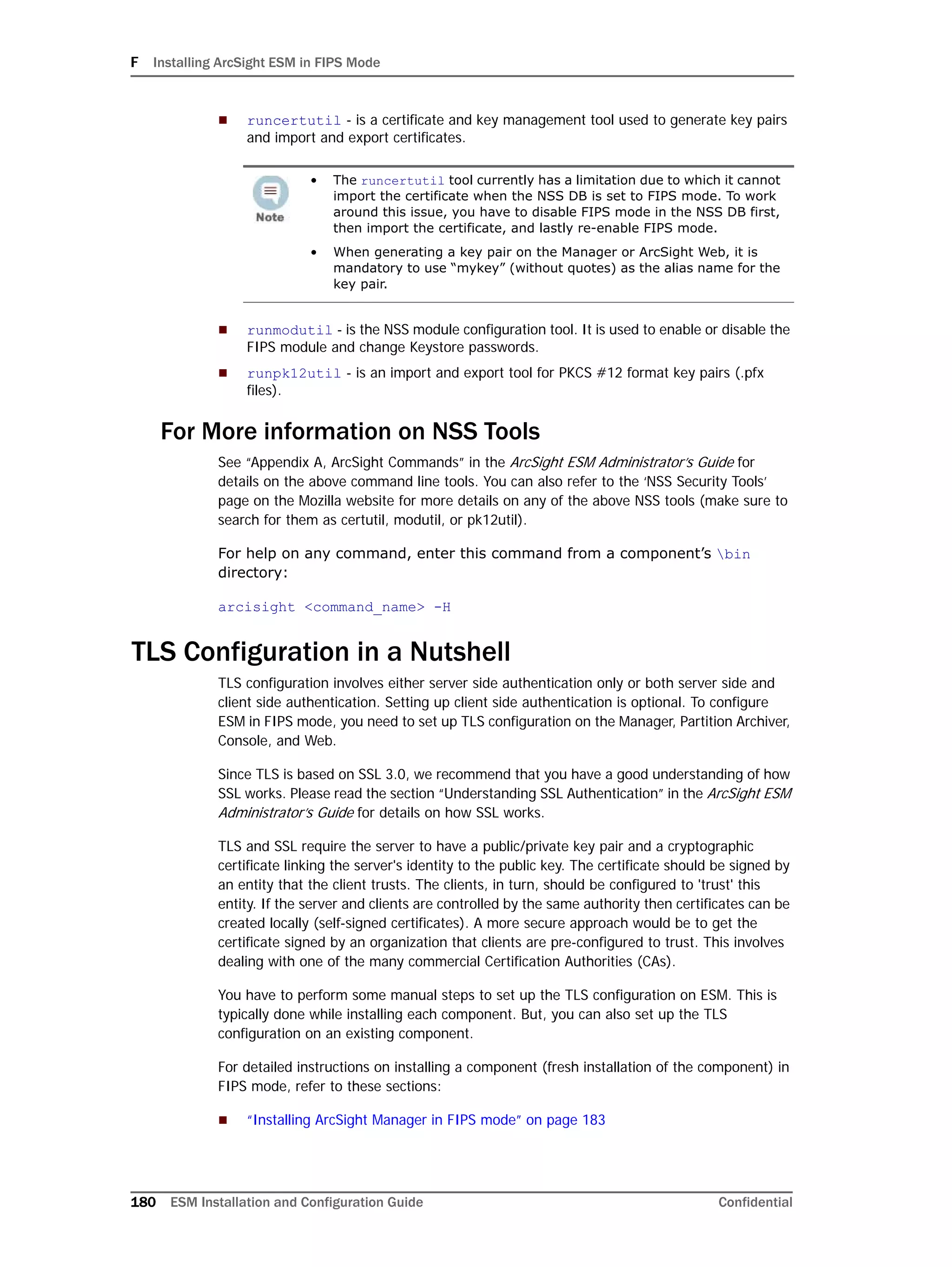 F Installing ArcSight ESM in FIPS Mode
180 ESM Installation and Configuration Guide Confidential
 runcertutil - is a certificate and key management tool used to generate key pairs
and import and export certificates.
 runmodutil - is the NSS module configuration tool. It is used to enable or disable the
FIPS module and change Keystore passwords.
 runpk12util - is an import and export tool for PKCS #12 format key pairs (.pfx
files).
For More information on NSS Tools
See “Appendix A, ArcSight Commands” in the ArcSight ESM Administrator’s Guide for
details on the above command line tools. You can also refer to the ‘NSS Security Tools’
page on the Mozilla website for more details on any of the above NSS tools (make sure to
search for them as certutil, modutil, or pk12util).
For help on any command, enter this command from a component’s bin
directory:
arcisight <command_name> -H
TLS Configuration in a Nutshell
TLS configuration involves either server side authentication only or both server side and
client side authentication. Setting up client side authentication is optional. To configure
ESM in FIPS mode, you need to set up TLS configuration on the Manager, Partition Archiver,
Console, and Web.
Since TLS is based on SSL 3.0, we recommend that you have a good understanding of how
SSL works. Please read the section “Understanding SSL Authentication” in the ArcSight ESM
Administrator’s Guide for details on how SSL works.
TLS and SSL require the server to have a public/private key pair and a cryptographic
certificate linking the server's identity to the public key. The certificate should be signed by
an entity that the client trusts. The clients, in turn, should be configured to 'trust' this
entity. If the server and clients are controlled by the same authority then certificates can be
created locally (self-signed certificates). A more secure approach would be to get the
certificate signed by an organization that clients are pre-configured to trust. This involves
dealing with one of the many commercial Certification Authorities (CAs).
You have to perform some manual steps to set up the TLS configuration on ESM. This is
typically done while installing each component. But, you can also set up the TLS
configuration on an existing component.
For detailed instructions on installing a component (fresh installation of the component) in
FIPS mode, refer to these sections:
 “Installing ArcSight Manager in FIPS mode” on page 183
• The runcertutil tool currently has a limitation due to which it cannot
import the certificate when the NSS DB is set to FIPS mode. To work
around this issue, you have to disable FIPS mode in the NSS DB first,
then import the certificate, and lastly re-enable FIPS mode.
• When generating a key pair on the Manager or ArcSight Web, it is
mandatory to use “mykey” (without quotes) as the alias name for the
key pair.
 