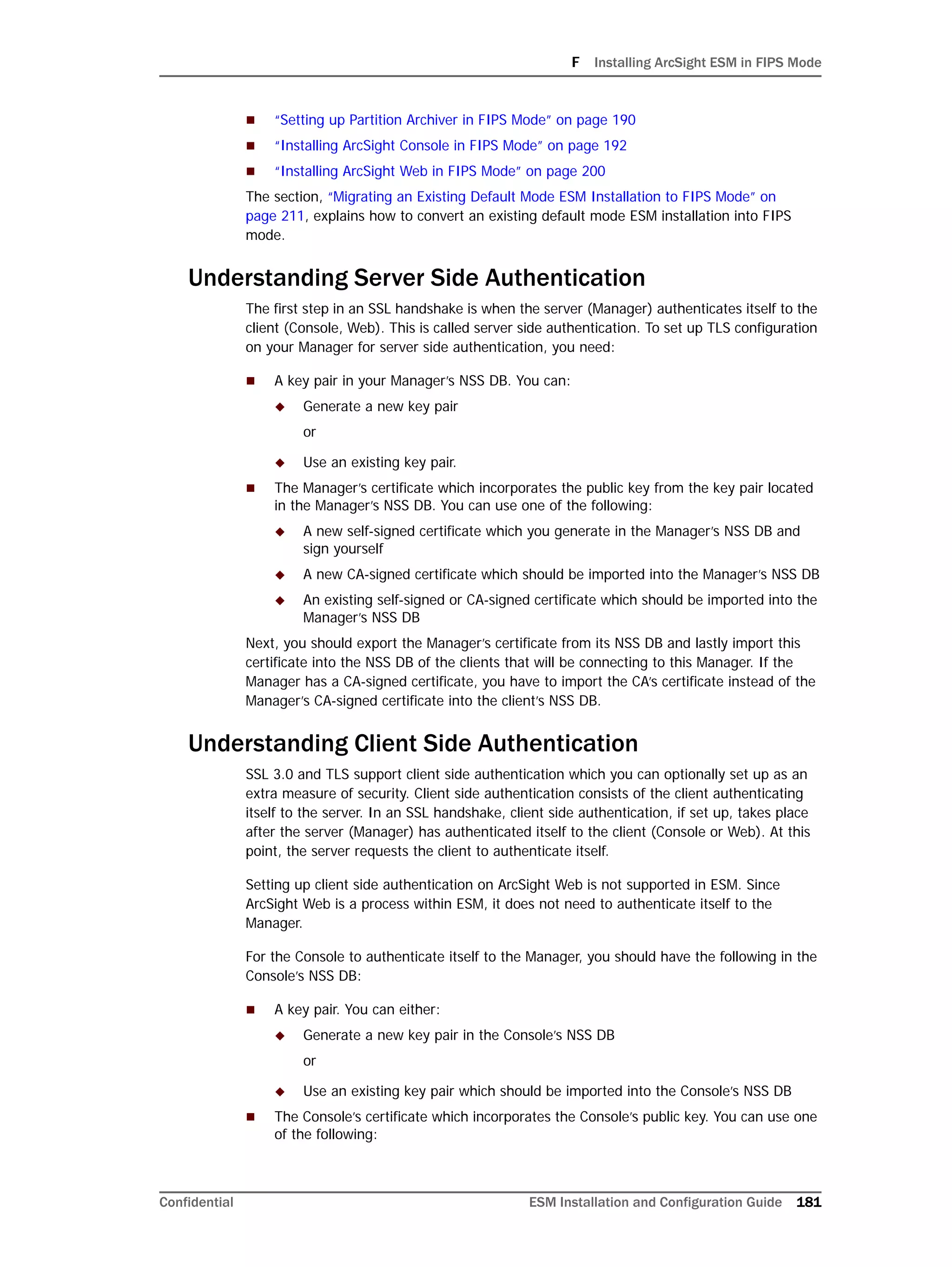 F Installing ArcSight ESM in FIPS Mode
Confidential ESM Installation and Configuration Guide 181
 “Setting up Partition Archiver in FIPS Mode” on page 190
 “Installing ArcSight Console in FIPS Mode” on page 192
 “Installing ArcSight Web in FIPS Mode” on page 200
The section, “Migrating an Existing Default Mode ESM Installation to FIPS Mode” on
page 211, explains how to convert an existing default mode ESM installation into FIPS
mode.
Understanding Server Side Authentication
The first step in an SSL handshake is when the server (Manager) authenticates itself to the
client (Console, Web). This is called server side authentication. To set up TLS configuration
on your Manager for server side authentication, you need:
 A key pair in your Manager’s NSS DB. You can:
 Generate a new key pair
or
 Use an existing key pair.
 The Manager’s certificate which incorporates the public key from the key pair located
in the Manager’s NSS DB. You can use one of the following:
 A new self-signed certificate which you generate in the Manager’s NSS DB and
sign yourself
 A new CA-signed certificate which should be imported into the Manager’s NSS DB
 An existing self-signed or CA-signed certificate which should be imported into the
Manager’s NSS DB
Next, you should export the Manager’s certificate from its NSS DB and lastly import this
certificate into the NSS DB of the clients that will be connecting to this Manager. If the
Manager has a CA-signed certificate, you have to import the CA’s certificate instead of the
Manager’s CA-signed certificate into the client’s NSS DB.
Understanding Client Side Authentication
SSL 3.0 and TLS support client side authentication which you can optionally set up as an
extra measure of security. Client side authentication consists of the client authenticating
itself to the server. In an SSL handshake, client side authentication, if set up, takes place
after the server (Manager) has authenticated itself to the client (Console or Web). At this
point, the server requests the client to authenticate itself.
Setting up client side authentication on ArcSight Web is not supported in ESM. Since
ArcSight Web is a process within ESM, it does not need to authenticate itself to the
Manager.
For the Console to authenticate itself to the Manager, you should have the following in the
Console’s NSS DB:
 A key pair. You can either:
 Generate a new key pair in the Console’s NSS DB
or
 Use an existing key pair which should be imported into the Console’s NSS DB
 The Console’s certificate which incorporates the Console’s public key. You can use one
of the following:
 