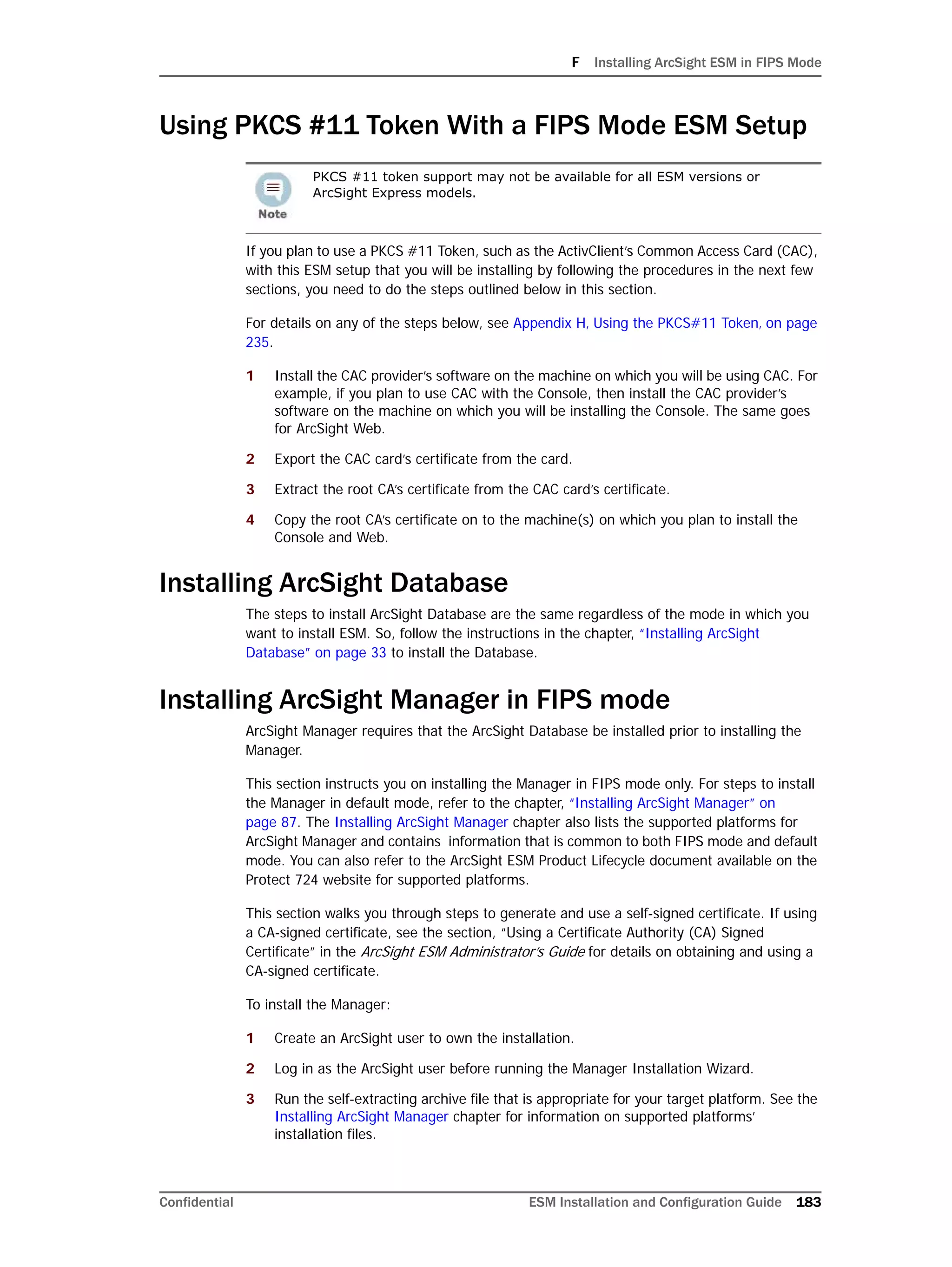 F Installing ArcSight ESM in FIPS Mode
Confidential ESM Installation and Configuration Guide 183
Using PKCS #11 Token With a FIPS Mode ESM Setup
If you plan to use a PKCS #11 Token, such as the ActivClient’s Common Access Card (CAC),
with this ESM setup that you will be installing by following the procedures in the next few
sections, you need to do the steps outlined below in this section.
For details on any of the steps below, see Appendix H‚ Using the PKCS#11 Token‚ on page
235.
1 Install the CAC provider’s software on the machine on which you will be using CAC. For
example, if you plan to use CAC with the Console, then install the CAC provider’s
software on the machine on which you will be installing the Console. The same goes
for ArcSight Web.
2 Export the CAC card’s certificate from the card.
3 Extract the root CA’s certificate from the CAC card’s certificate.
4 Copy the root CA’s certificate on to the machine(s) on which you plan to install the
Console and Web.
Installing ArcSight Database
The steps to install ArcSight Database are the same regardless of the mode in which you
want to install ESM. So, follow the instructions in the chapter, “Installing ArcSight
Database” on page 33 to install the Database.
Installing ArcSight Manager in FIPS mode
ArcSight Manager requires that the ArcSight Database be installed prior to installing the
Manager.
This section instructs you on installing the Manager in FIPS mode only. For steps to install
the Manager in default mode, refer to the chapter, “Installing ArcSight Manager” on
page 87. The Installing ArcSight Manager chapter also lists the supported platforms for
ArcSight Manager and contains information that is common to both FIPS mode and default
mode. You can also refer to the ArcSight ESM Product Lifecycle document available on the
Protect 724 website for supported platforms.
This section walks you through steps to generate and use a self-signed certificate. If using
a CA-signed certificate, see the section, “Using a Certificate Authority (CA) Signed
Certificate” in the ArcSight ESM Administrator’s Guide for details on obtaining and using a
CA-signed certificate.
To install the Manager:
1 Create an ArcSight user to own the installation.
2 Log in as the ArcSight user before running the Manager Installation Wizard.
3 Run the self-extracting archive file that is appropriate for your target platform. See the
Installing ArcSight Manager chapter for information on supported platforms’
installation files.
PKCS #11 token support may not be available for all ESM versions or
ArcSight Express models.
 