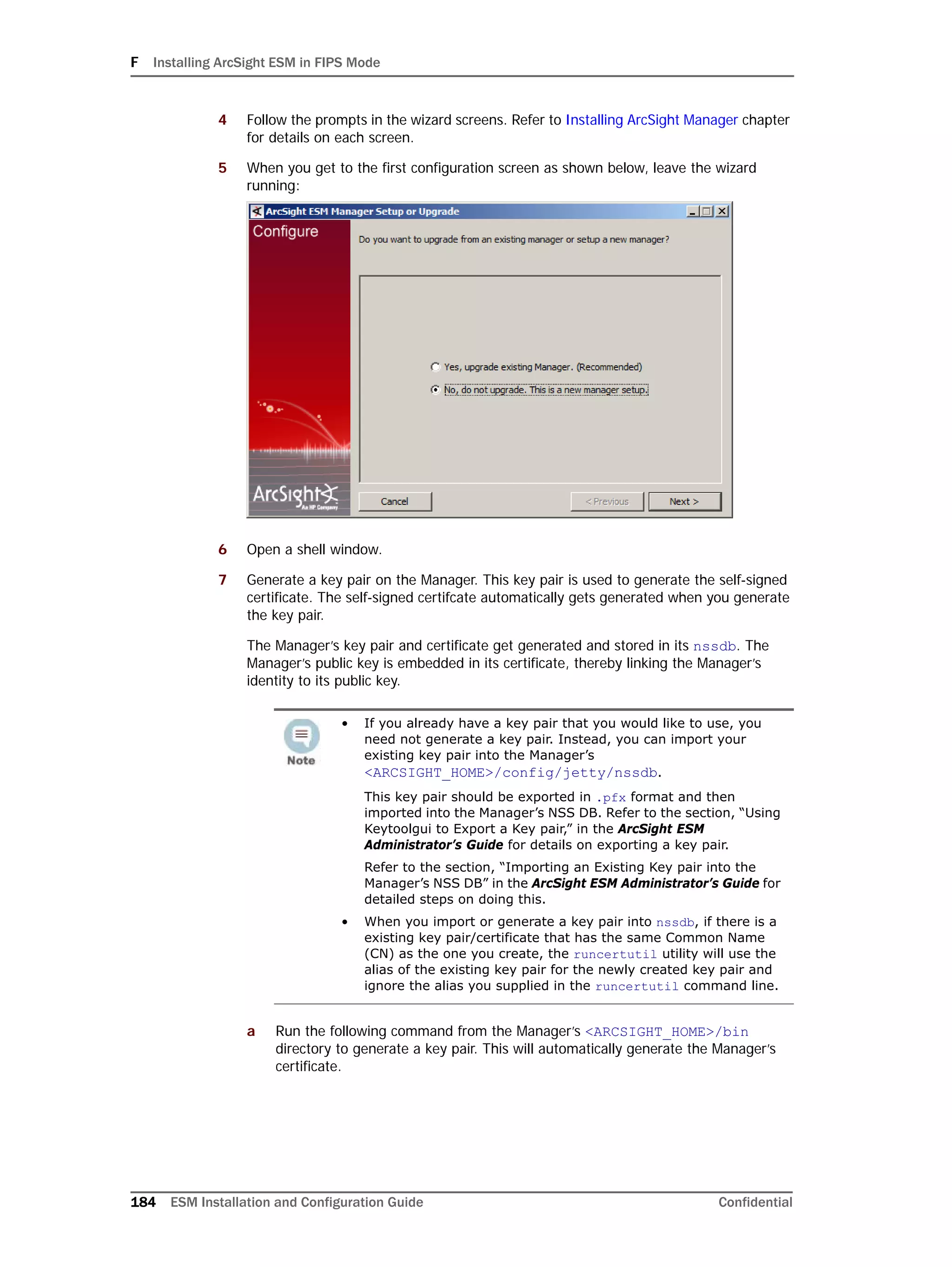 F Installing ArcSight ESM in FIPS Mode
184 ESM Installation and Configuration Guide Confidential
4 Follow the prompts in the wizard screens. Refer to Installing ArcSight Manager chapter
for details on each screen.
5 When you get to the first configuration screen as shown below, leave the wizard
running:
6 Open a shell window.
7 Generate a key pair on the Manager. This key pair is used to generate the self-signed
certificate. The self-signed certifcate automatically gets generated when you generate
the key pair.
The Manager’s key pair and certificate get generated and stored in its nssdb. The
Manager’s public key is embedded in its certificate, thereby linking the Manager’s
identity to its public key.
a Run the following command from the Manager’s <ARCSIGHT_HOME>/bin
directory to generate a key pair. This will automatically generate the Manager’s
certificate.
• If you already have a key pair that you would like to use, you
need not generate a key pair. Instead, you can import your
existing key pair into the Manager’s
<ARCSIGHT_HOME>/config/jetty/nssdb.
This key pair should be exported in .pfx format and then
imported into the Manager’s NSS DB. Refer to the section, “Using
Keytoolgui to Export a Key pair,” in the ArcSight ESM
Administrator’s Guide for details on exporting a key pair.
Refer to the section, “Importing an Existing Key pair into the
Manager’s NSS DB” in the ArcSight ESM Administrator’s Guide for
detailed steps on doing this.
• When you import or generate a key pair into nssdb, if there is a
existing key pair/certificate that has the same Common Name
(CN) as the one you create, the runcertutil utility will use the
alias of the existing key pair for the newly created key pair and
ignore the alias you supplied in the runcertutil command line.
 