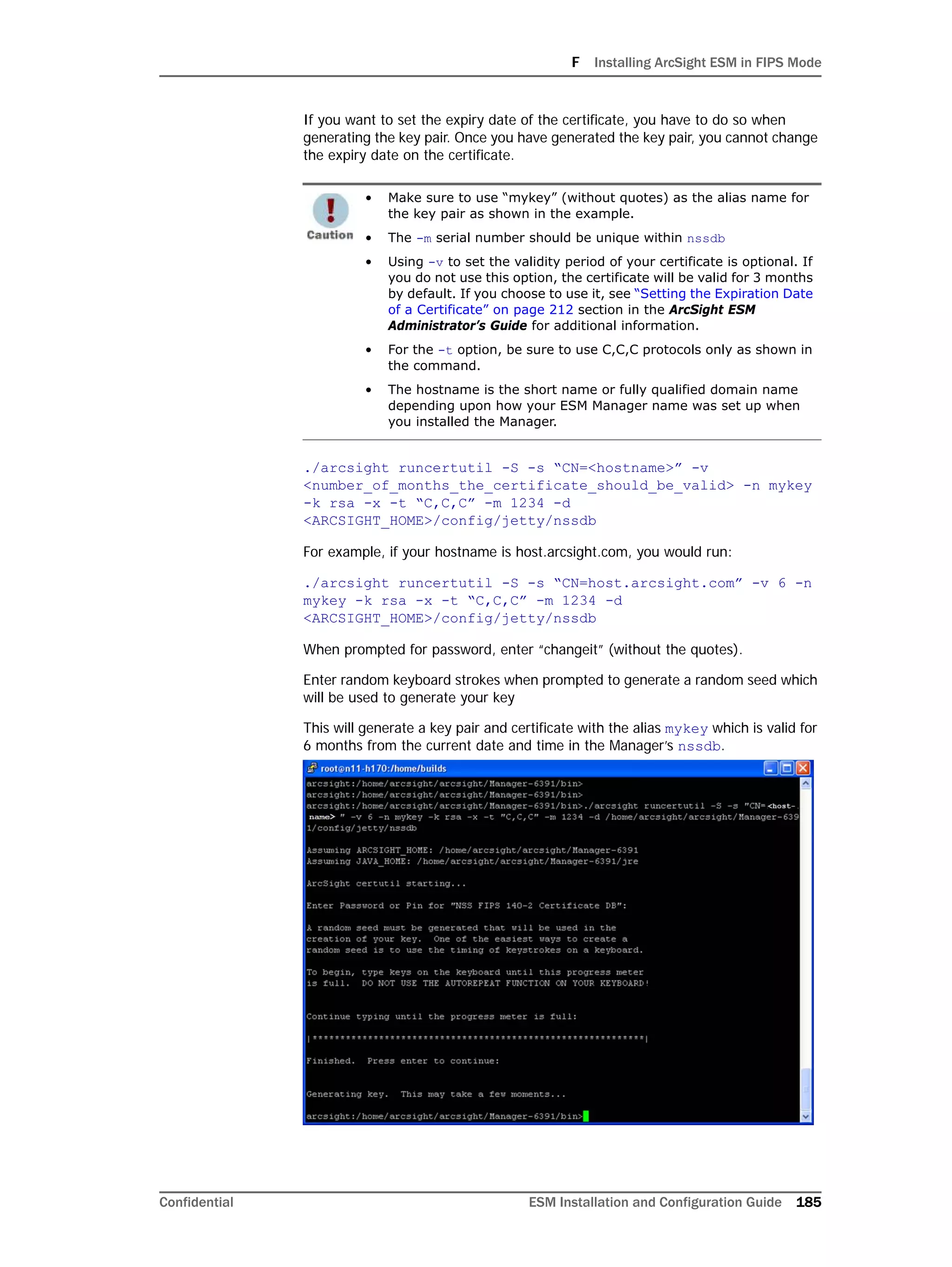 F Installing ArcSight ESM in FIPS Mode
Confidential ESM Installation and Configuration Guide 185
If you want to set the expiry date of the certificate, you have to do so when
generating the key pair. Once you have generated the key pair, you cannot change
the expiry date on the certificate.
./arcsight runcertutil -S -s “CN=<hostname>” -v
<number_of_months_the_certificate_should_be_valid> -n mykey
-k rsa -x -t “C,C,C” -m 1234 -d
<ARCSIGHT_HOME>/config/jetty/nssdb
For example, if your hostname is host.arcsight.com, you would run:
./arcsight runcertutil -S -s “CN=host.arcsight.com” -v 6 -n
mykey -k rsa -x -t “C,C,C” -m 1234 -d
<ARCSIGHT_HOME>/config/jetty/nssdb
When prompted for password, enter “changeit” (without the quotes).
Enter random keyboard strokes when prompted to generate a random seed which
will be used to generate your key
This will generate a key pair and certificate with the alias mykey which is valid for
6 months from the current date and time in the Manager’s nssdb.
• Make sure to use “mykey” (without quotes) as the alias name for
the key pair as shown in the example.
• The -m serial number should be unique within nssdb
• Using -v to set the validity period of your certificate is optional. If
you do not use this option, the certificate will be valid for 3 months
by default. If you choose to use it, see “Setting the Expiration Date
of a Certificate” on page 212 section in the ArcSight ESM
Administrator’s Guide for additional information.
• For the -t option, be sure to use C,C,C protocols only as shown in
the command.
• The hostname is the short name or fully qualified domain name
depending upon how your ESM Manager name was set up when
you installed the Manager.
 