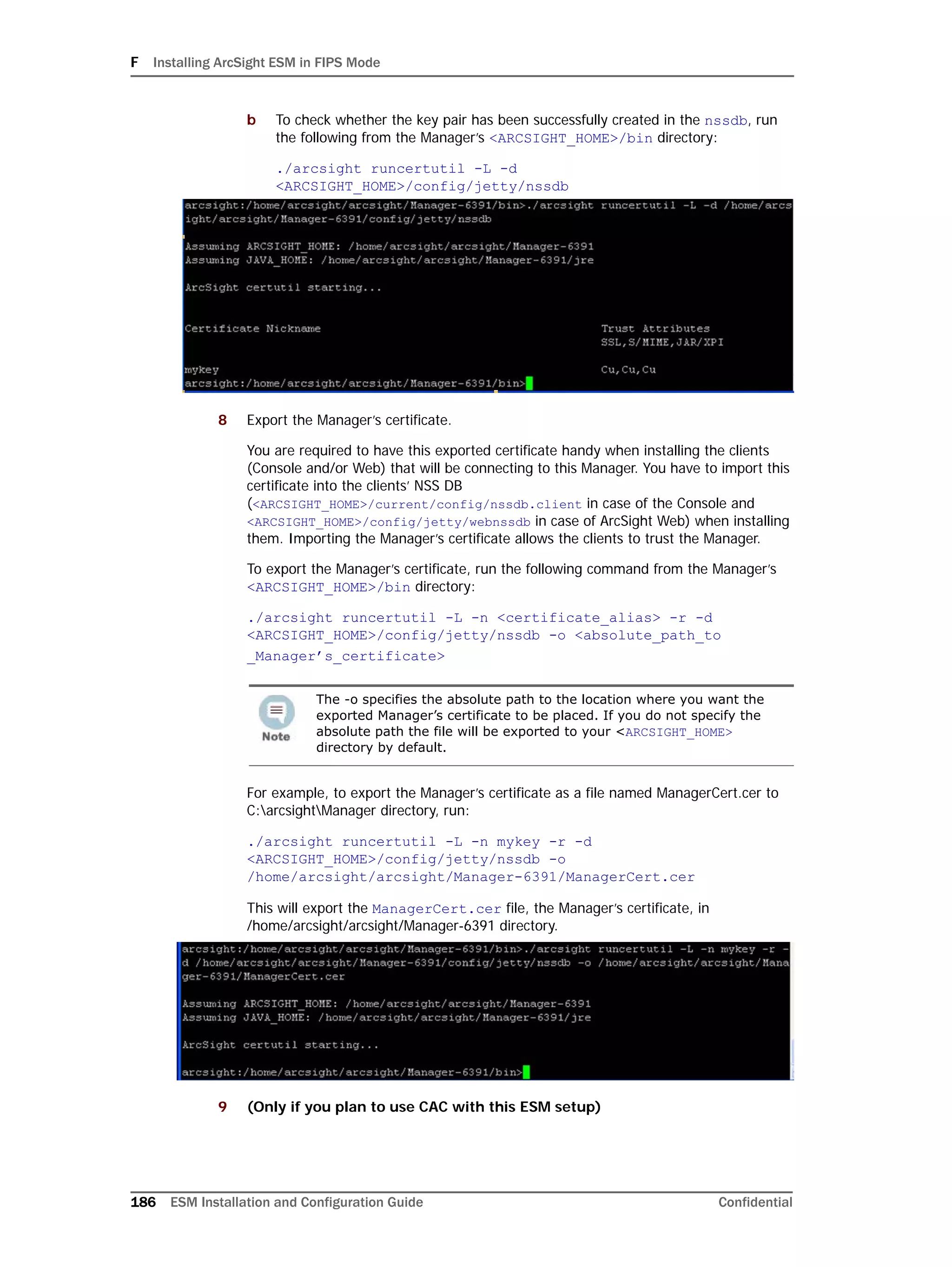F Installing ArcSight ESM in FIPS Mode
186 ESM Installation and Configuration Guide Confidential
b To check whether the key pair has been successfully created in the nssdb, run
the following from the Manager’s <ARCSIGHT_HOME>/bin directory:
./arcsight runcertutil -L -d
<ARCSIGHT_HOME>/config/jetty/nssdb
8 Export the Manager’s certificate.
You are required to have this exported certificate handy when installing the clients
(Console and/or Web) that will be connecting to this Manager. You have to import this
certificate into the clients’ NSS DB
(<ARCSIGHT_HOME>/current/config/nssdb.client in case of the Console and
<ARCSIGHT_HOME>/config/jetty/webnssdb in case of ArcSight Web) when installing
them. Importing the Manager’s certificate allows the clients to trust the Manager.
To export the Manager’s certificate, run the following command from the Manager’s
<ARCSIGHT_HOME>/bin directory:
./arcsight runcertutil -L -n <certificate_alias> -r -d
<ARCSIGHT_HOME>/config/jetty/nssdb -o <absolute_path_to
_Manager’s_certificate>
For example, to export the Manager’s certificate as a file named ManagerCert.cer to
C:arcsightManager directory, run:
./arcsight runcertutil -L -n mykey -r -d
<ARCSIGHT_HOME>/config/jetty/nssdb -o
/home/arcsight/arcsight/Manager-6391/ManagerCert.cer
This will export the ManagerCert.cer file, the Manager’s certificate, in
/home/arcsight/arcsight/Manager-6391 directory.
9 (Only if you plan to use CAC with this ESM setup)
The -o specifies the absolute path to the location where you want the
exported Manager’s certificate to be placed. If you do not specify the
absolute path the file will be exported to your <ARCSIGHT_HOME>
directory by default.
 
