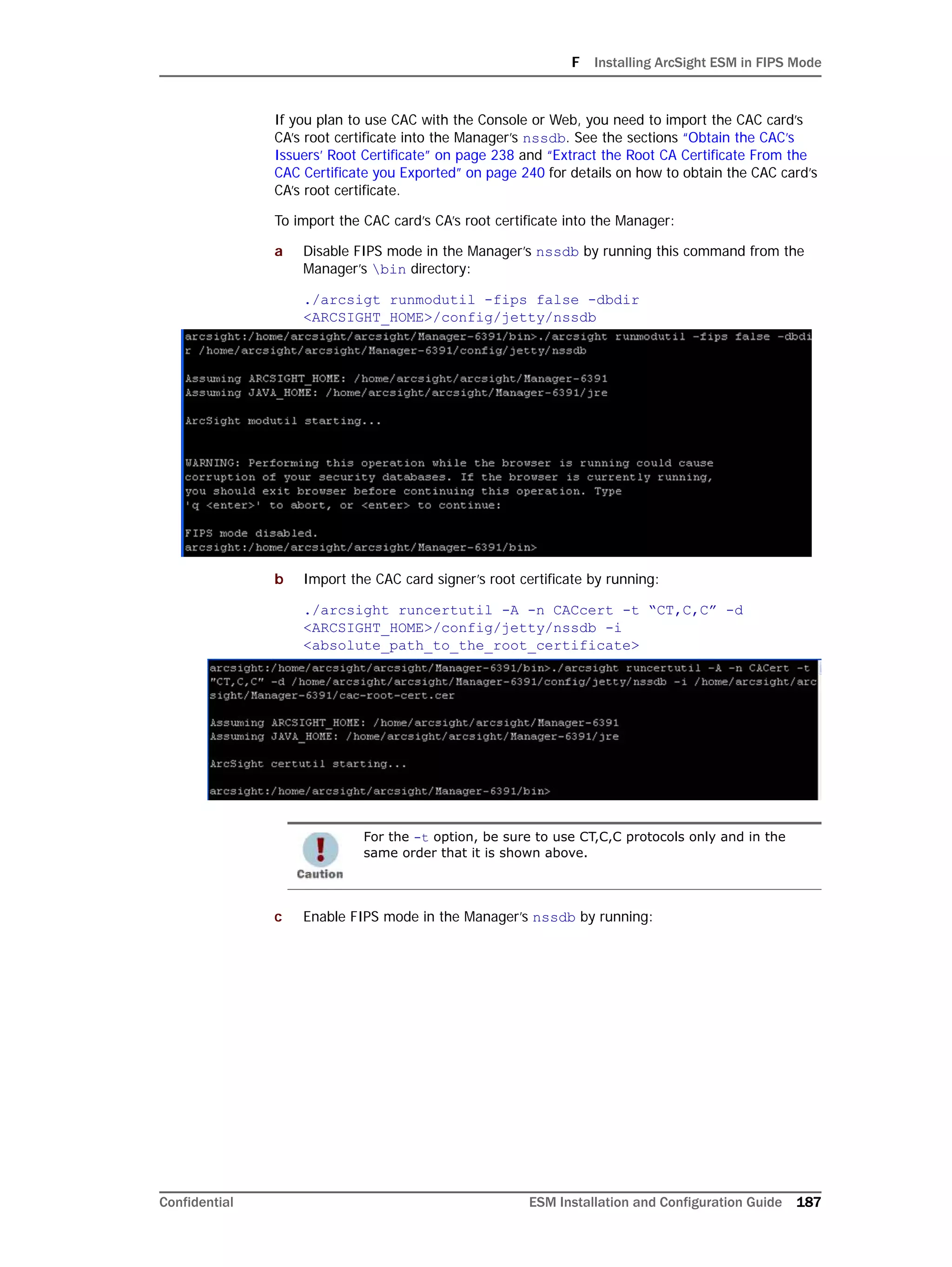 F Installing ArcSight ESM in FIPS Mode
Confidential ESM Installation and Configuration Guide 187
If you plan to use CAC with the Console or Web, you need to import the CAC card’s
CA’s root certificate into the Manager’s nssdb. See the sections “Obtain the CAC’s
Issuers’ Root Certificate” on page 238 and “Extract the Root CA Certificate From the
CAC Certificate you Exported” on page 240 for details on how to obtain the CAC card’s
CA’s root certificate.
To import the CAC card’s CA’s root certificate into the Manager:
a Disable FIPS mode in the Manager’s nssdb by running this command from the
Manager’s bin directory:
./arcsigt runmodutil -fips false -dbdir
<ARCSIGHT_HOME>/config/jetty/nssdb
b Import the CAC card signer’s root certificate by running:
./arcsight runcertutil -A -n CACcert -t “CT,C,C” -d
<ARCSIGHT_HOME>/config/jetty/nssdb -i
<absolute_path_to_the_root_certificate>
c Enable FIPS mode in the Manager’s nssdb by running:
For the -t option, be sure to use CT,C,C protocols only and in the
same order that it is shown above.
 