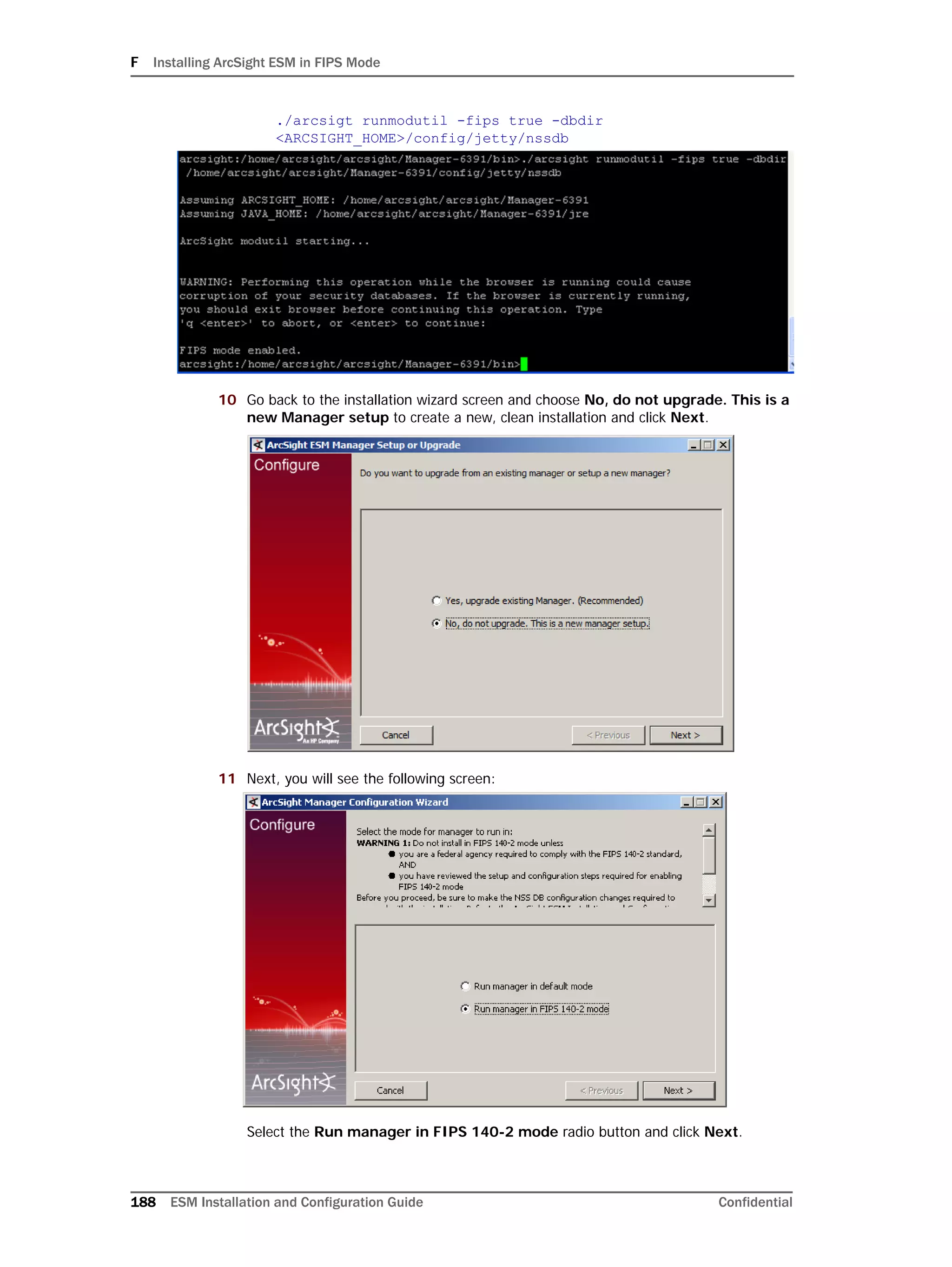 F Installing ArcSight ESM in FIPS Mode
188 ESM Installation and Configuration Guide Confidential
./arcsigt runmodutil -fips true -dbdir
<ARCSIGHT_HOME>/config/jetty/nssdb
10 Go back to the installation wizard screen and choose No, do not upgrade. This is a
new Manager setup to create a new, clean installation and click Next.
11 Next, you will see the following screen:
Select the Run manager in FIPS 140-2 mode radio button and click Next.
 