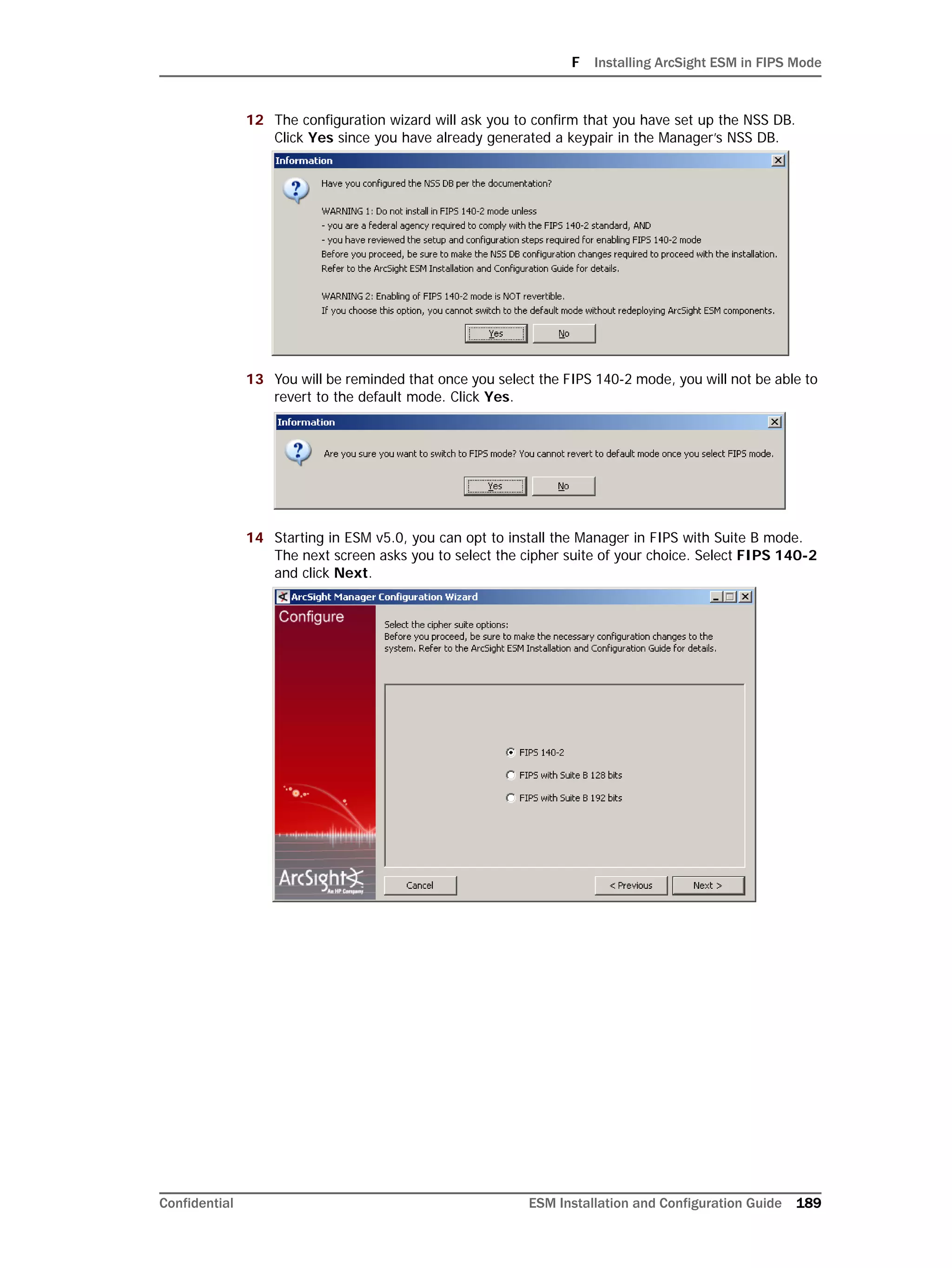 F Installing ArcSight ESM in FIPS Mode
Confidential ESM Installation and Configuration Guide 189
12 The configuration wizard will ask you to confirm that you have set up the NSS DB.
Click Yes since you have already generated a keypair in the Manager’s NSS DB.
13 You will be reminded that once you select the FIPS 140-2 mode, you will not be able to
revert to the default mode. Click Yes.
14 Starting in ESM v5.0, you can opt to install the Manager in FIPS with Suite B mode.
The next screen asks you to select the cipher suite of your choice. Select FIPS 140-2
and click Next.
 