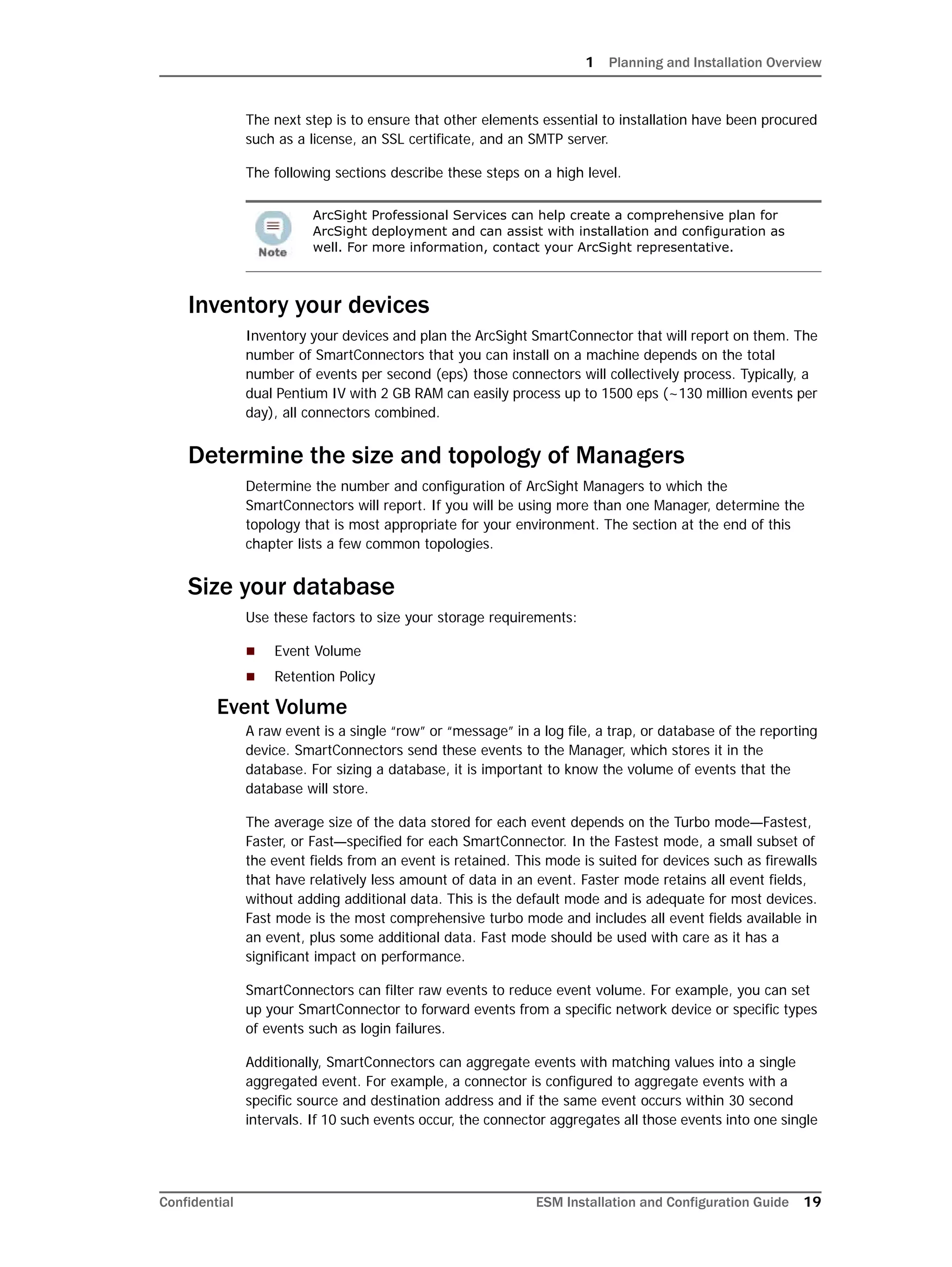 1 Planning and Installation Overview
Confidential ESM Installation and Configuration Guide 19
The next step is to ensure that other elements essential to installation have been procured
such as a license, an SSL certificate, and an SMTP server.
The following sections describe these steps on a high level.
Inventory your devices
Inventory your devices and plan the ArcSight SmartConnector that will report on them. The
number of SmartConnectors that you can install on a machine depends on the total
number of events per second (eps) those connectors will collectively process. Typically, a
dual Pentium IV with 2 GB RAM can easily process up to 1500 eps (~130 million events per
day), all connectors combined.
Determine the size and topology of Managers
Determine the number and configuration of ArcSight Managers to which the
SmartConnectors will report. If you will be using more than one Manager, determine the
topology that is most appropriate for your environment. The section at the end of this
chapter lists a few common topologies.
Size your database
Use these factors to size your storage requirements:
 Event Volume
 Retention Policy
Event Volume
A raw event is a single “row” or “message” in a log file, a trap, or database of the reporting
device. SmartConnectors send these events to the Manager, which stores it in the
database. For sizing a database, it is important to know the volume of events that the
database will store.
The average size of the data stored for each event depends on the Turbo mode—Fastest,
Faster, or Fast—specified for each SmartConnector. In the Fastest mode, a small subset of
the event fields from an event is retained. This mode is suited for devices such as firewalls
that have relatively less amount of data in an event. Faster mode retains all event fields,
without adding additional data. This is the default mode and is adequate for most devices.
Fast mode is the most comprehensive turbo mode and includes all event fields available in
an event, plus some additional data. Fast mode should be used with care as it has a
significant impact on performance.
SmartConnectors can filter raw events to reduce event volume. For example, you can set
up your SmartConnector to forward events from a specific network device or specific types
of events such as login failures.
Additionally, SmartConnectors can aggregate events with matching values into a single
aggregated event. For example, a connector is configured to aggregate events with a
specific source and destination address and if the same event occurs within 30 second
intervals. If 10 such events occur, the connector aggregates all those events into one single
ArcSight Professional Services can help create a comprehensive plan for
ArcSight deployment and can assist with installation and configuration as
well. For more information, contact your ArcSight representative.
 