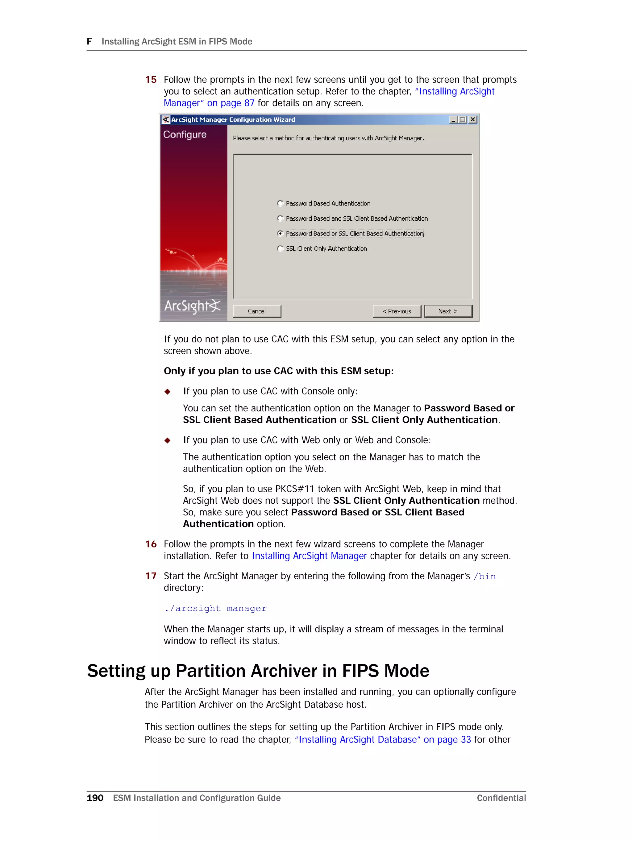 F Installing ArcSight ESM in FIPS Mode
190 ESM Installation and Configuration Guide Confidential
15 Follow the prompts in the next few screens until you get to the screen that prompts
you to select an authentication setup. Refer to the chapter, “Installing ArcSight
Manager” on page 87 for details on any screen.
If you do not plan to use CAC with this ESM setup, you can select any option in the
screen shown above.
Only if you plan to use CAC with this ESM setup:
 If you plan to use CAC with Console only:
You can set the authentication option on the Manager to Password Based or
SSL Client Based Authentication or SSL Client Only Authentication.
 If you plan to use CAC with Web only or Web and Console:
The authentication option you select on the Manager has to match the
authentication option on the Web.
So, if you plan to use PKCS#11 token with ArcSight Web, keep in mind that
ArcSight Web does not support the SSL Client Only Authentication method.
So, make sure you select Password Based or SSL Client Based
Authentication option.
16 Follow the prompts in the next few wizard screens to complete the Manager
installation. Refer to Installing ArcSight Manager chapter for details on any screen.
17 Start the ArcSight Manager by entering the following from the Manager’s /bin
directory:
./arcsight manager
When the Manager starts up, it will display a stream of messages in the terminal
window to reflect its status.
Setting up Partition Archiver in FIPS Mode
After the ArcSight Manager has been installed and running, you can optionally configure
the Partition Archiver on the ArcSight Database host.
This section outlines the steps for setting up the Partition Archiver in FIPS mode only.
Please be sure to read the chapter, “Installing ArcSight Database” on page 33 for other
 