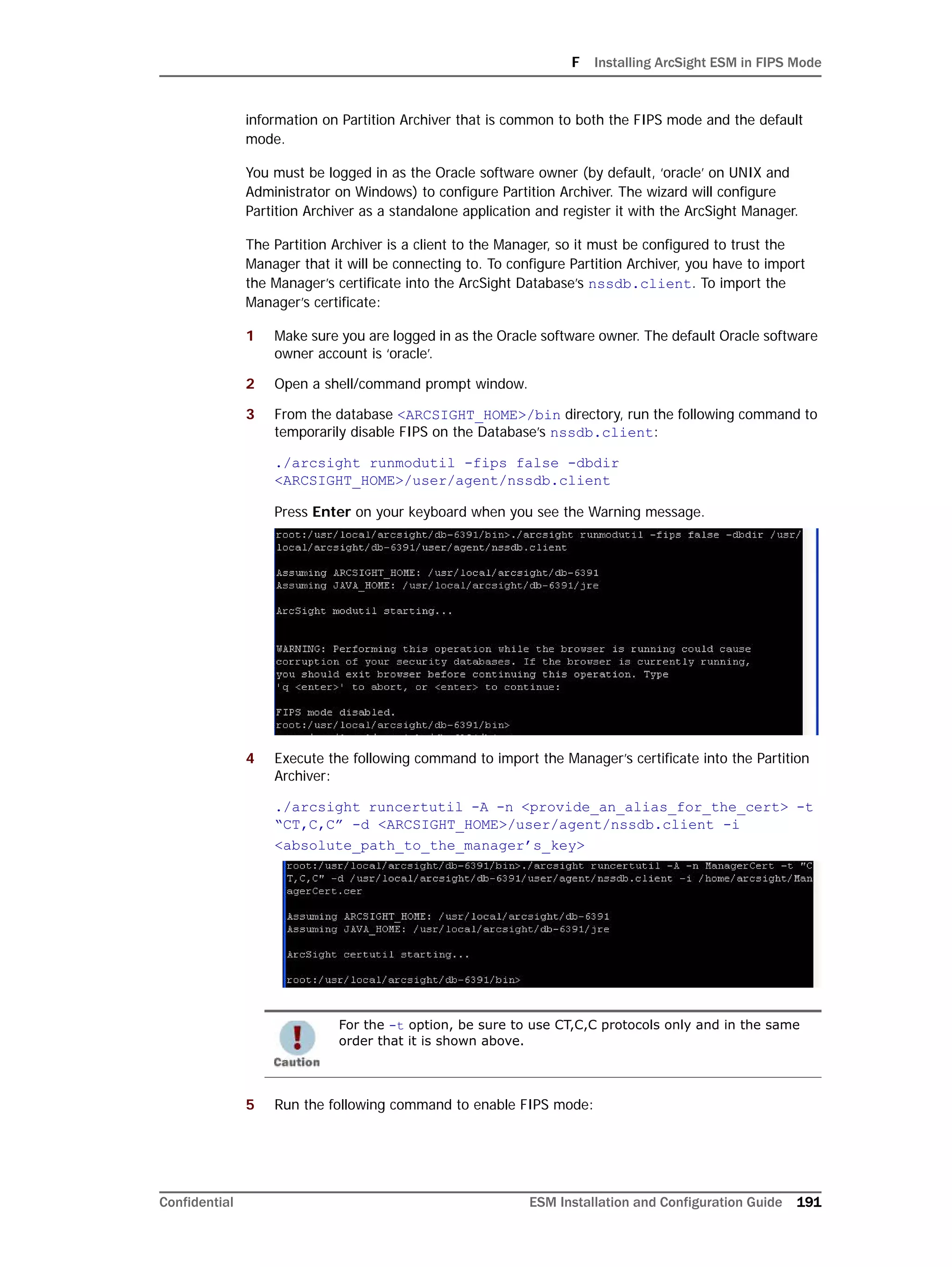 F Installing ArcSight ESM in FIPS Mode
Confidential ESM Installation and Configuration Guide 191
information on Partition Archiver that is common to both the FIPS mode and the default
mode.
You must be logged in as the Oracle software owner (by default, ‘oracle’ on UNIX and
Administrator on Windows) to configure Partition Archiver. The wizard will configure
Partition Archiver as a standalone application and register it with the ArcSight Manager.
The Partition Archiver is a client to the Manager, so it must be configured to trust the
Manager that it will be connecting to. To configure Partition Archiver, you have to import
the Manager’s certificate into the ArcSight Database’s nssdb.client. To import the
Manager’s certificate:
1 Make sure you are logged in as the Oracle software owner. The default Oracle software
owner account is ‘oracle’.
2 Open a shell/command prompt window.
3 From the database <ARCSIGHT_HOME>/bin directory, run the following command to
temporarily disable FIPS on the Database’s nssdb.client:
./arcsight runmodutil -fips false -dbdir
<ARCSIGHT_HOME>/user/agent/nssdb.client
Press Enter on your keyboard when you see the Warning message.
4 Execute the following command to import the Manager’s certificate into the Partition
Archiver:
./arcsight runcertutil -A -n <provide_an_alias_for_the_cert> -t
“CT,C,C” -d <ARCSIGHT_HOME>/user/agent/nssdb.client -i
<absolute_path_to_the_manager’s_key>
5 Run the following command to enable FIPS mode:
For the -t option, be sure to use CT,C,C protocols only and in the same
order that it is shown above.
 