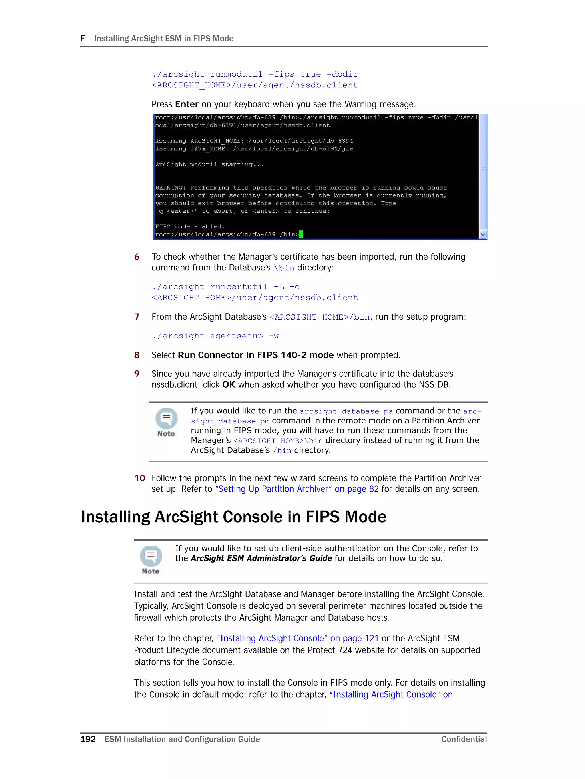 F Installing ArcSight ESM in FIPS Mode
192 ESM Installation and Configuration Guide Confidential
./arcsight runmodutil -fips true -dbdir
<ARCSIGHT_HOME>/user/agent/nssdb.client
Press Enter on your keyboard when you see the Warning message.
6 To check whether the Manager’s certificate has been imported, run the following
command from the Database’s bin directory:
./arcsight runcertutil -L -d
<ARCSIGHT_HOME>/user/agent/nssdb.client
7 From the ArcSight Database’s <ARCSIGHT_HOME>/bin, run the setup program:
./arcsight agentsetup -w
8 Select Run Connector in FIPS 140-2 mode when prompted.
9 Since you have already imported the Manager’s certificate into the database’s
nssdb.client, click OK when asked whether you have configured the NSS DB.
10 Follow the prompts in the next few wizard screens to complete the Partition Archiver
set up. Refer to “Setting Up Partition Archiver” on page 82 for details on any screen.
Installing ArcSight Console in FIPS Mode
Install and test the ArcSight Database and Manager before installing the ArcSight Console.
Typically, ArcSight Console is deployed on several perimeter machines located outside the
firewall which protects the ArcSight Manager and Database hosts.
Refer to the chapter, “Installing ArcSight Console” on page 121 or the ArcSight ESM
Product Lifecycle document available on the Protect 724 website for details on supported
platforms for the Console.
This section tells you how to install the Console in FIPS mode only. For details on installing
the Console in default mode, refer to the chapter, “Installing ArcSight Console” on
If you would like to run the arcsight database pa command or the arc-
sight database pm command in the remote mode on a Partition Archiver
running in FIPS mode, you will have to run these commands from the
Manager’s <ARCSIGHT_HOME>bin directory instead of running it from the
ArcSight Database’s /bin directory.
If you would like to set up client-side authentication on the Console, refer to
the ArcSight ESM Administrator’s Guide for details on how to do so.
 