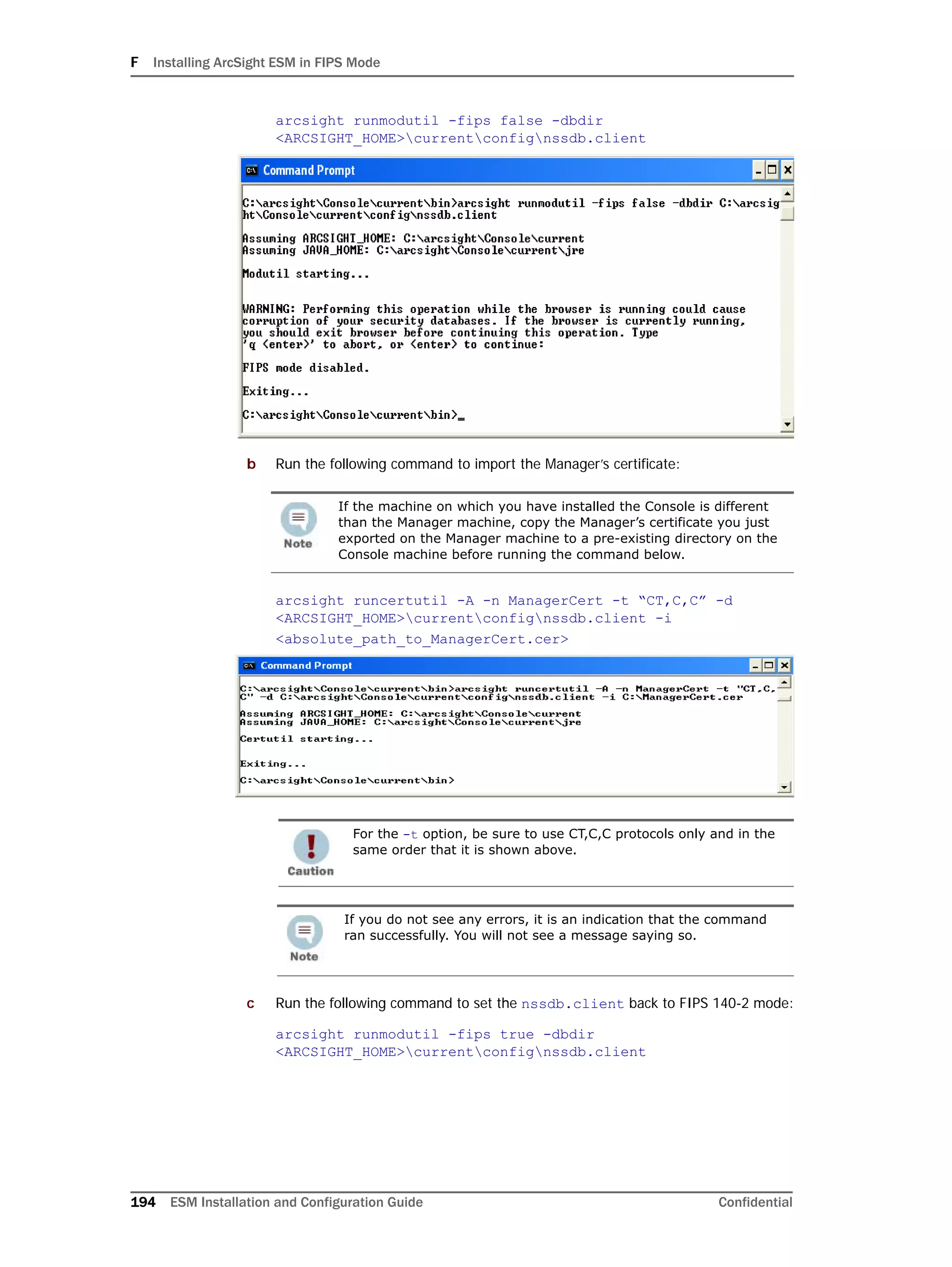 F Installing ArcSight ESM in FIPS Mode
194 ESM Installation and Configuration Guide Confidential
arcsight runmodutil -fips false -dbdir
<ARCSIGHT_HOME>currentconfignssdb.client
b Run the following command to import the Manager’s certificate:
arcsight runcertutil -A -n ManagerCert -t “CT,C,C” -d
<ARCSIGHT_HOME>currentconfignssdb.client -i
<absolute_path_to_ManagerCert.cer>
c Run the following command to set the nssdb.client back to FIPS 140-2 mode:
arcsight runmodutil -fips true -dbdir
<ARCSIGHT_HOME>currentconfignssdb.client
If the machine on which you have installed the Console is different
than the Manager machine, copy the Manager’s certificate you just
exported on the Manager machine to a pre-existing directory on the
Console machine before running the command below.
For the -t option, be sure to use CT,C,C protocols only and in the
same order that it is shown above.
If you do not see any errors, it is an indication that the command
ran successfully. You will not see a message saying so.
 