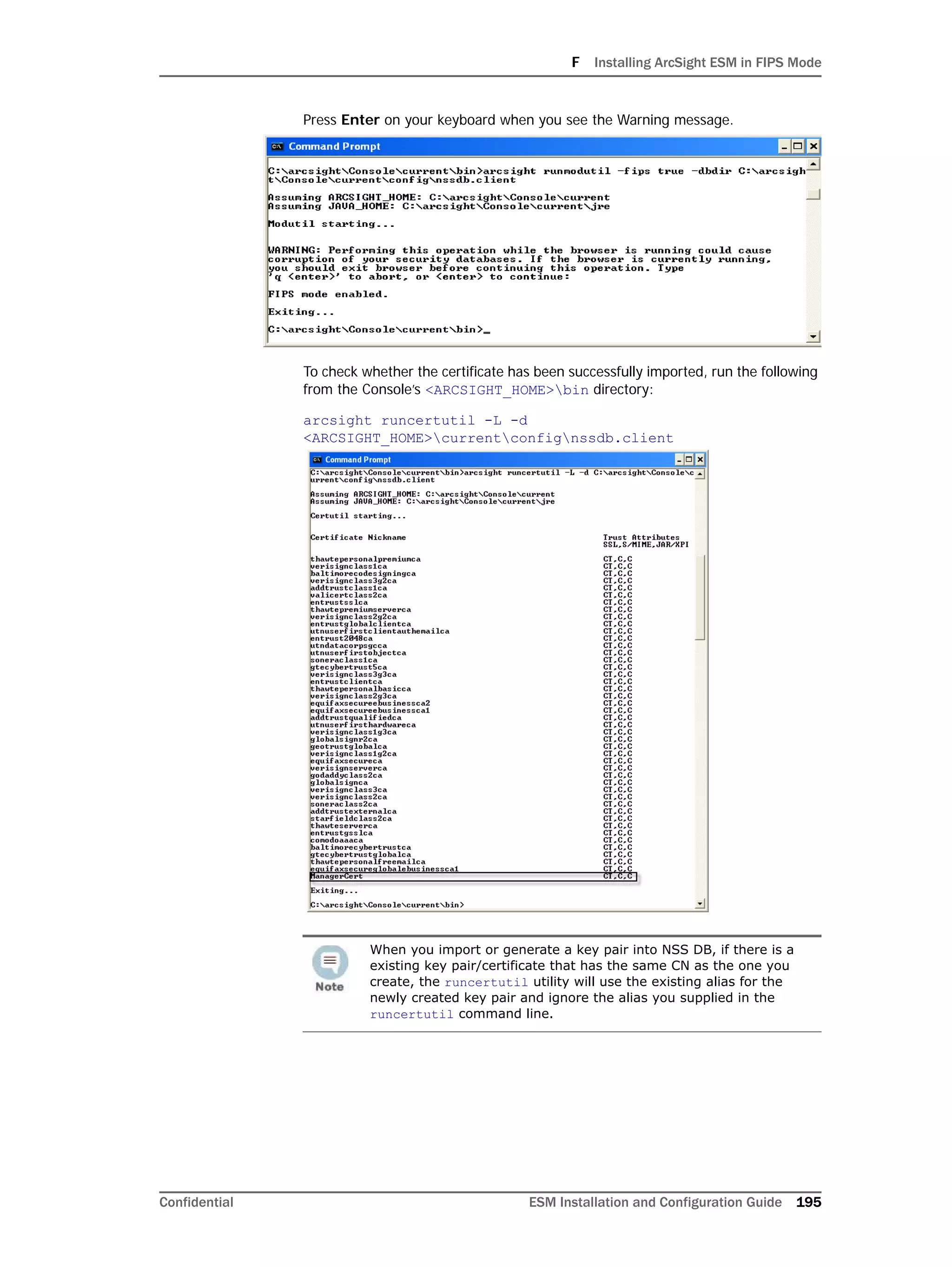 F Installing ArcSight ESM in FIPS Mode
Confidential ESM Installation and Configuration Guide 195
Press Enter on your keyboard when you see the Warning message.
To check whether the certificate has been successfully imported, run the following
from the Console’s <ARCSIGHT_HOME>bin directory:
arcsight runcertutil -L -d
<ARCSIGHT_HOME>currentconfignssdb.client
When you import or generate a key pair into NSS DB, if there is a
existing key pair/certificate that has the same CN as the one you
create, the runcertutil utility will use the existing alias for the
newly created key pair and ignore the alias you supplied in the
runcertutil command line.
 