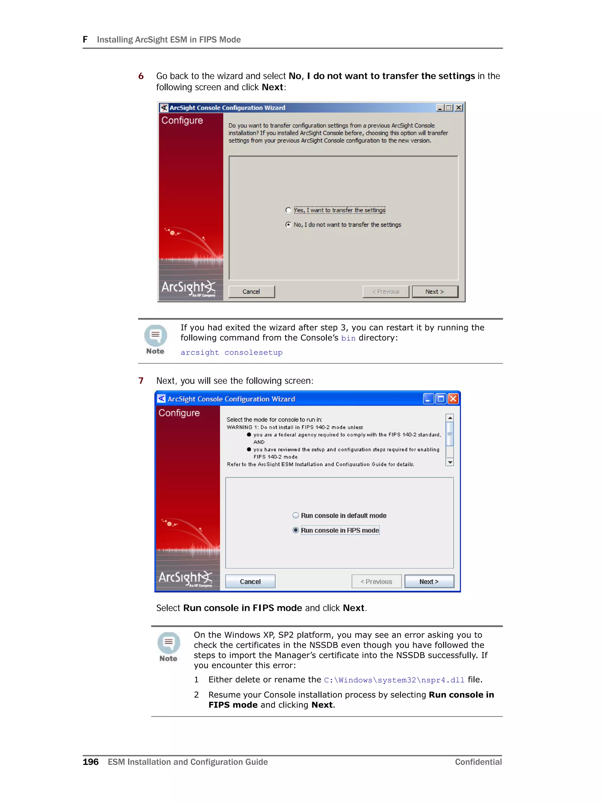 F Installing ArcSight ESM in FIPS Mode
196 ESM Installation and Configuration Guide Confidential
6 Go back to the wizard and select No, I do not want to transfer the settings in the
following screen and click Next:
7 Next, you will see the following screen:
Select Run console in FIPS mode and click Next.
If you had exited the wizard after step 3, you can restart it by running the
following command from the Console’s bin directory:
arcsight consolesetup
On the Windows XP, SP2 platform, you may see an error asking you to
check the certificates in the NSSDB even though you have followed the
steps to import the Manager’s certificate into the NSSDB successfully. If
you encounter this error:
1 Either delete or rename the C:Windowssystem32nspr4.dll file.
2 Resume your Console installation process by selecting Run console in
FIPS mode and clicking Next.
 