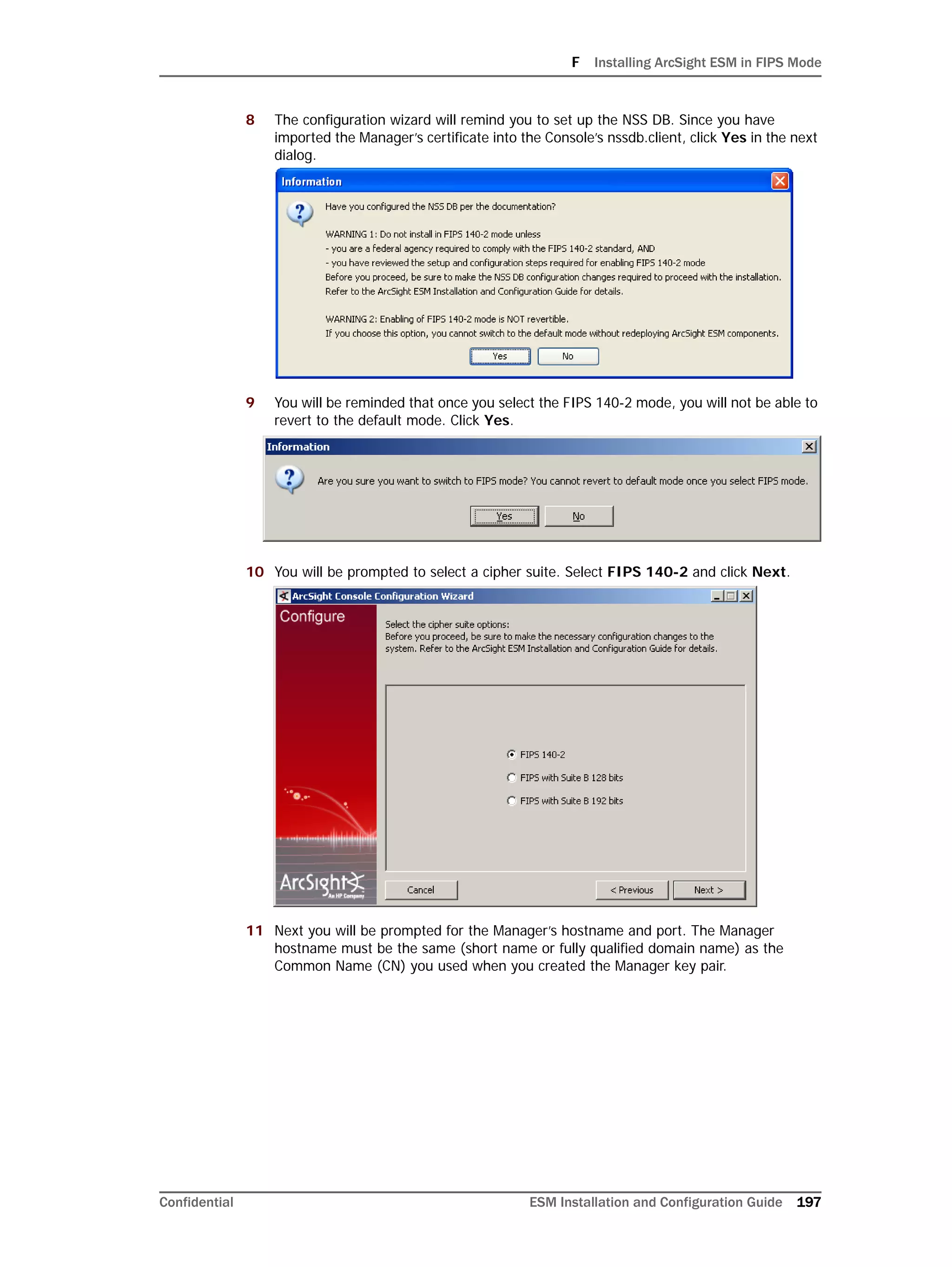 F Installing ArcSight ESM in FIPS Mode
Confidential ESM Installation and Configuration Guide 197
8 The configuration wizard will remind you to set up the NSS DB. Since you have
imported the Manager’s certificate into the Console’s nssdb.client, click Yes in the next
dialog.
9 You will be reminded that once you select the FIPS 140-2 mode, you will not be able to
revert to the default mode. Click Yes.
10 You will be prompted to select a cipher suite. Select FIPS 140-2 and click Next.
11 Next you will be prompted for the Manager’s hostname and port. The Manager
hostname must be the same (short name or fully qualified domain name) as the
Common Name (CN) you used when you created the Manager key pair.
 