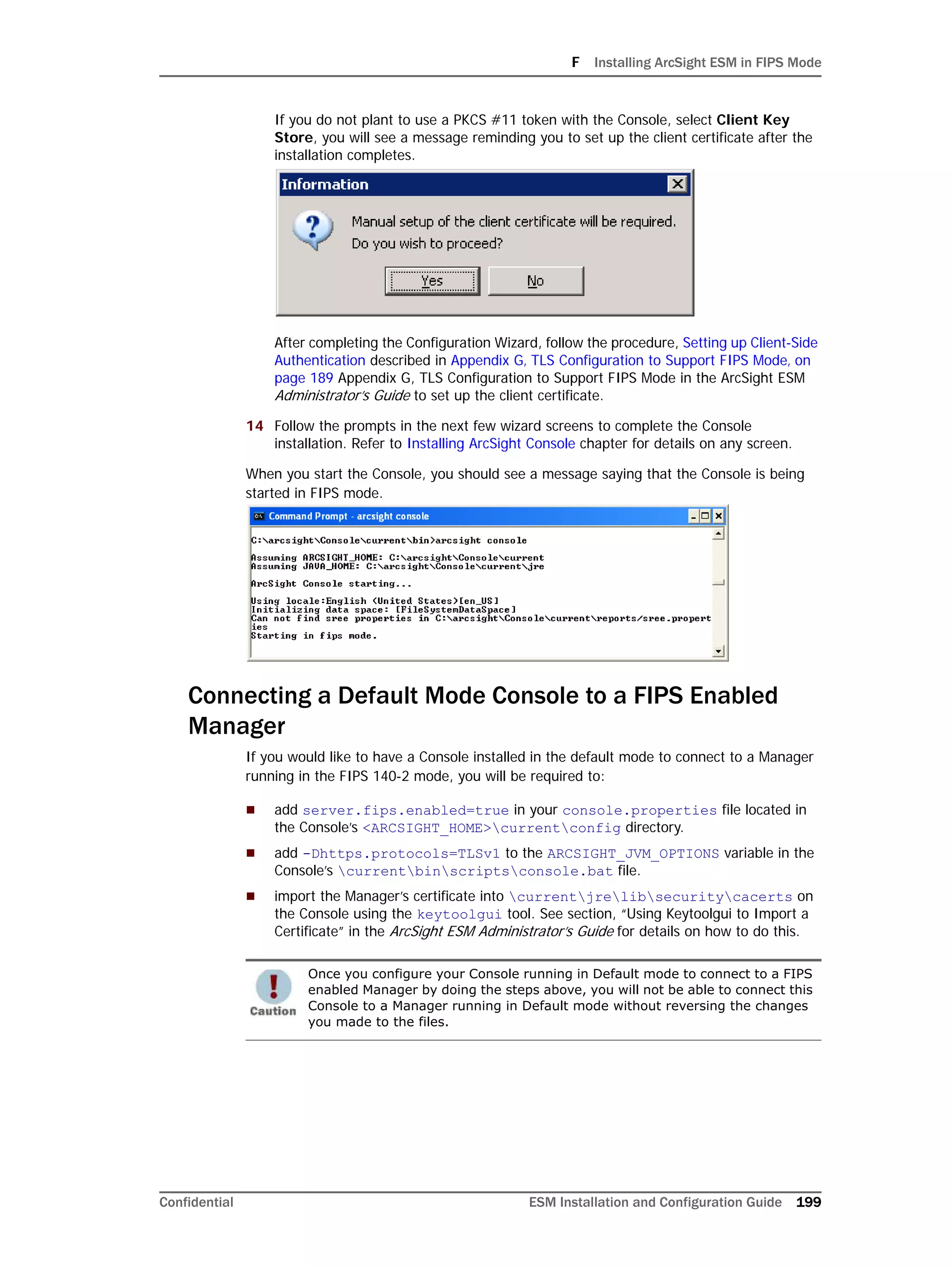 F Installing ArcSight ESM in FIPS Mode
Confidential ESM Installation and Configuration Guide 199
If you do not plant to use a PKCS #11 token with the Console, select Client Key
Store, you will see a message reminding you to set up the client certificate after the
installation completes.
After completing the Configuration Wizard, follow the procedure, Setting up Client-Side
Authentication described in Appendix G‚ TLS Configuration to Support FIPS Mode‚ on
page 189 Appendix G, TLS Configuration to Support FIPS Mode in the ArcSight ESM
Administrator’s Guide to set up the client certificate.
14 Follow the prompts in the next few wizard screens to complete the Console
installation. Refer to Installing ArcSight Console chapter for details on any screen.
When you start the Console, you should see a message saying that the Console is being
started in FIPS mode.
Connecting a Default Mode Console to a FIPS Enabled
Manager
If you would like to have a Console installed in the default mode to connect to a Manager
running in the FIPS 140-2 mode, you will be required to:
 add server.fips.enabled=true in your console.properties file located in
the Console’s <ARCSIGHT_HOME>currentconfig directory.
 add -Dhttps.protocols=TLSv1 to the ARCSIGHT_JVM_OPTIONS variable in the
Console’s currentbinscriptsconsole.bat file.
 import the Manager’s certificate into currentjrelibsecuritycacerts on
the Console using the keytoolgui tool. See section, “Using Keytoolgui to Import a
Certificate” in the ArcSight ESM Administrator’s Guide for details on how to do this.
Once you configure your Console running in Default mode to connect to a FIPS
enabled Manager by doing the steps above, you will not be able to connect this
Console to a Manager running in Default mode without reversing the changes
you made to the files.
 