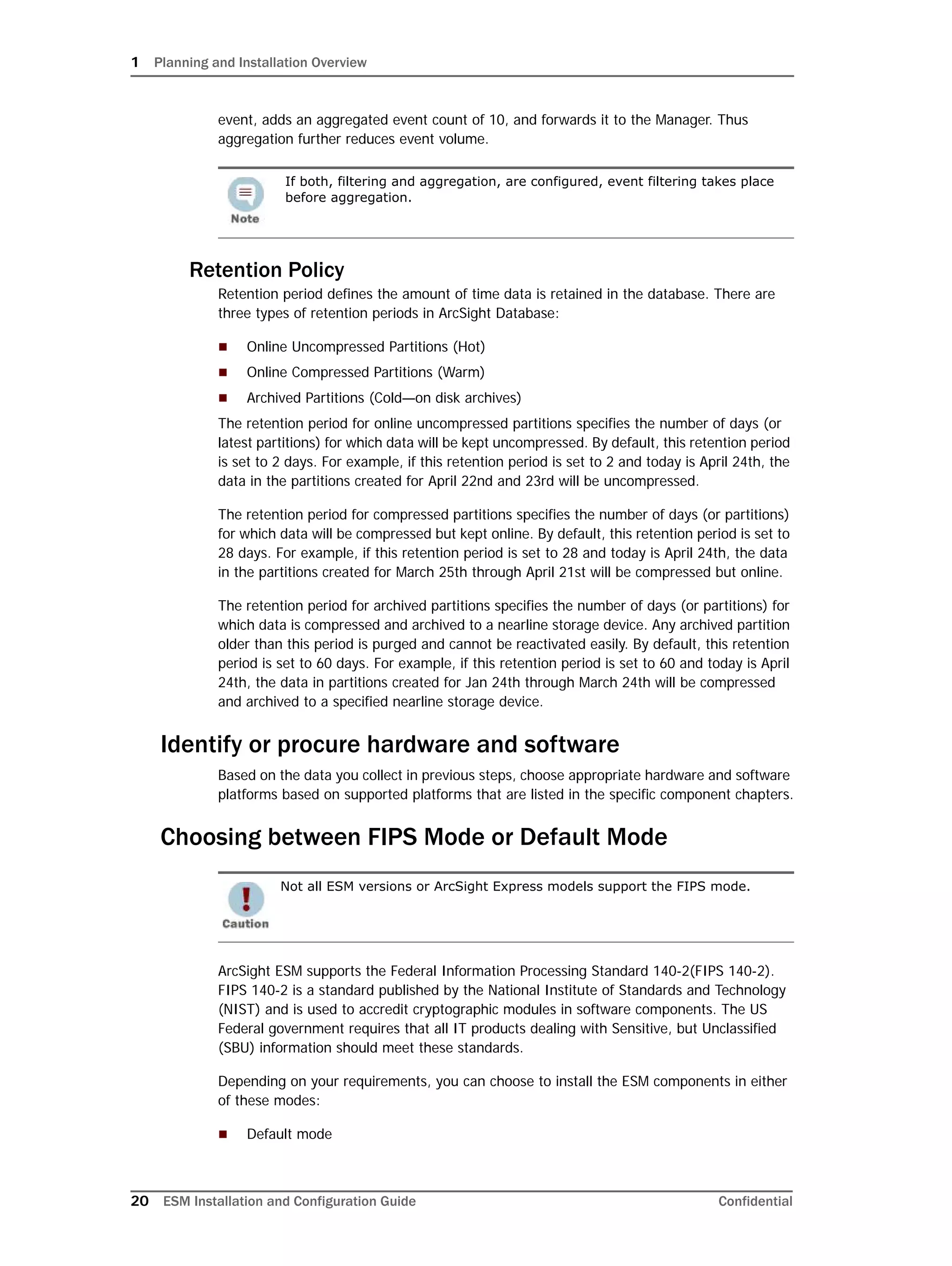 1 Planning and Installation Overview
20 ESM Installation and Configuration Guide Confidential
event, adds an aggregated event count of 10, and forwards it to the Manager. Thus
aggregation further reduces event volume.
Retention Policy
Retention period defines the amount of time data is retained in the database. There are
three types of retention periods in ArcSight Database:
 Online Uncompressed Partitions (Hot)
 Online Compressed Partitions (Warm)
 Archived Partitions (Cold—on disk archives)
The retention period for online uncompressed partitions specifies the number of days (or
latest partitions) for which data will be kept uncompressed. By default, this retention period
is set to 2 days. For example, if this retention period is set to 2 and today is April 24th, the
data in the partitions created for April 22nd and 23rd will be uncompressed.
The retention period for compressed partitions specifies the number of days (or partitions)
for which data will be compressed but kept online. By default, this retention period is set to
28 days. For example, if this retention period is set to 28 and today is April 24th, the data
in the partitions created for March 25th through April 21st will be compressed but online.
The retention period for archived partitions specifies the number of days (or partitions) for
which data is compressed and archived to a nearline storage device. Any archived partition
older than this period is purged and cannot be reactivated easily. By default, this retention
period is set to 60 days. For example, if this retention period is set to 60 and today is April
24th, the data in partitions created for Jan 24th through March 24th will be compressed
and archived to a specified nearline storage device.
Identify or procure hardware and software
Based on the data you collect in previous steps, choose appropriate hardware and software
platforms based on supported platforms that are listed in the specific component chapters.
Choosing between FIPS Mode or Default Mode
ArcSight ESM supports the Federal Information Processing Standard 140-2(FIPS 140-2).
FIPS 140-2 is a standard published by the National Institute of Standards and Technology
(NIST) and is used to accredit cryptographic modules in software components. The US
Federal government requires that all IT products dealing with Sensitive, but Unclassified
(SBU) information should meet these standards.
Depending on your requirements, you can choose to install the ESM components in either
of these modes:
 Default mode
If both, filtering and aggregation, are configured, event filtering takes place
before aggregation.
Not all ESM versions or ArcSight Express models support the FIPS mode.
 