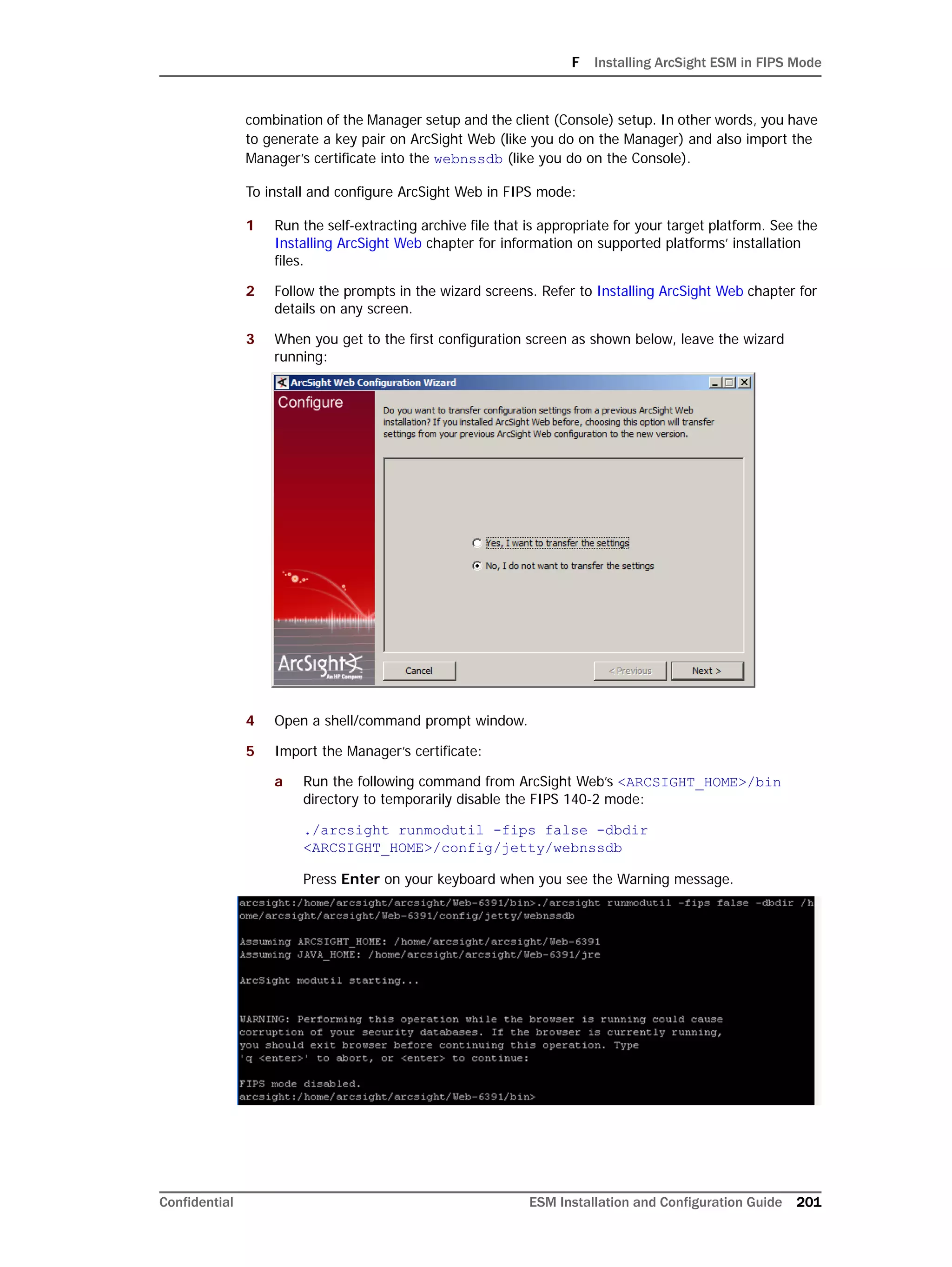 F Installing ArcSight ESM in FIPS Mode
Confidential ESM Installation and Configuration Guide 201
combination of the Manager setup and the client (Console) setup. In other words, you have
to generate a key pair on ArcSight Web (like you do on the Manager) and also import the
Manager’s certificate into the webnssdb (like you do on the Console).
To install and configure ArcSight Web in FIPS mode:
1 Run the self-extracting archive file that is appropriate for your target platform. See the
Installing ArcSight Web chapter for information on supported platforms’ installation
files.
2 Follow the prompts in the wizard screens. Refer to Installing ArcSight Web chapter for
details on any screen.
3 When you get to the first configuration screen as shown below, leave the wizard
running:
4 Open a shell/command prompt window.
5 Import the Manager’s certificate:
a Run the following command from ArcSight Web’s <ARCSIGHT_HOME>/bin
directory to temporarily disable the FIPS 140-2 mode:
./arcsight runmodutil -fips false -dbdir
<ARCSIGHT_HOME>/config/jetty/webnssdb
Press Enter on your keyboard when you see the Warning message.
 