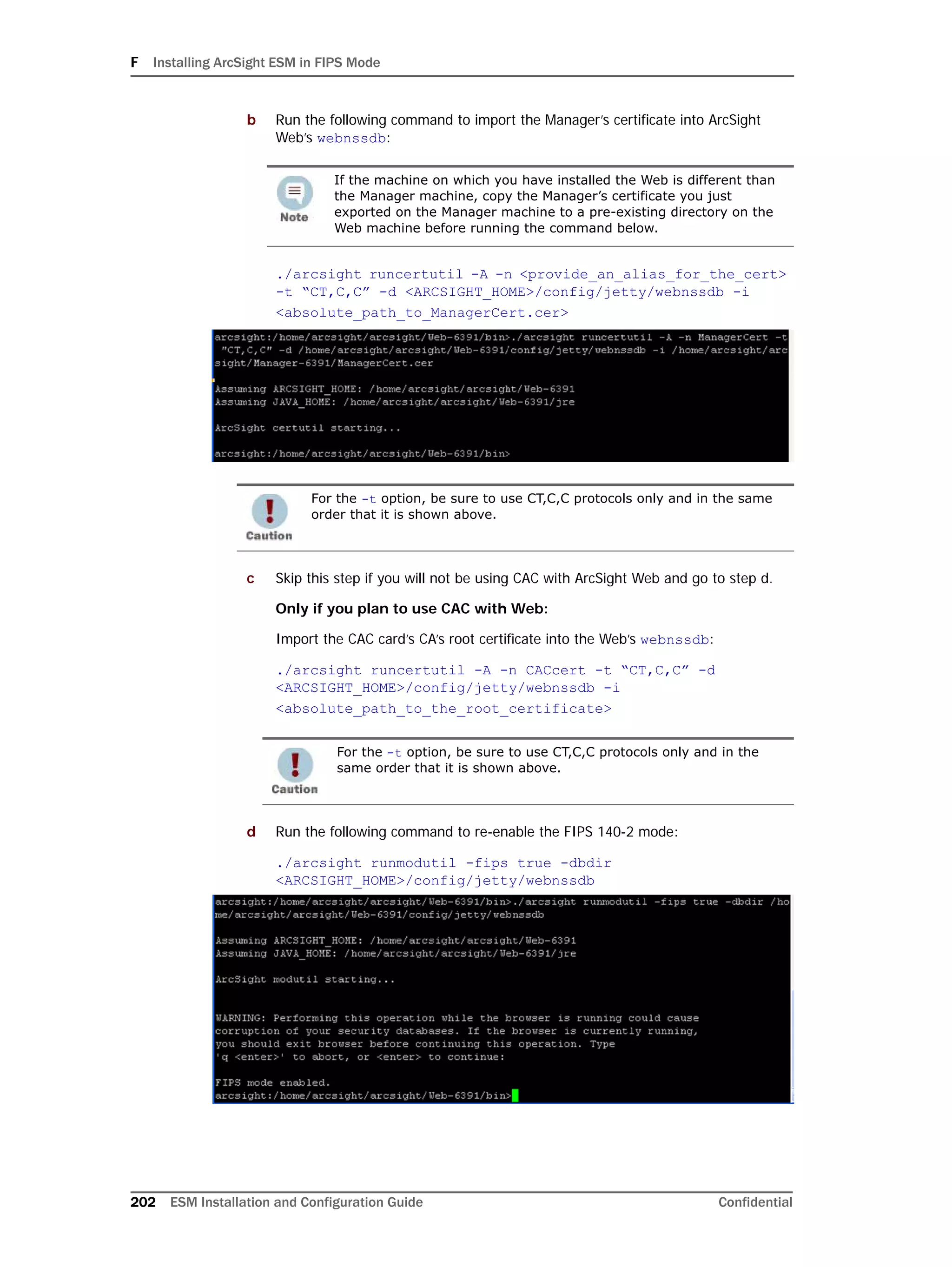F Installing ArcSight ESM in FIPS Mode
202 ESM Installation and Configuration Guide Confidential
b Run the following command to import the Manager’s certificate into ArcSight
Web’s webnssdb:
./arcsight runcertutil -A -n <provide_an_alias_for_the_cert>
-t “CT,C,C” -d <ARCSIGHT_HOME>/config/jetty/webnssdb -i
<absolute_path_to_ManagerCert.cer>
c Skip this step if you will not be using CAC with ArcSight Web and go to step d.
Only if you plan to use CAC with Web:
Import the CAC card’s CA’s root certificate into the Web’s webnssdb:
./arcsight runcertutil -A -n CACcert -t “CT,C,C” -d
<ARCSIGHT_HOME>/config/jetty/webnssdb -i
<absolute_path_to_the_root_certificate>
d Run the following command to re-enable the FIPS 140-2 mode:
./arcsight runmodutil -fips true -dbdir
<ARCSIGHT_HOME>/config/jetty/webnssdb
If the machine on which you have installed the Web is different than
the Manager machine, copy the Manager’s certificate you just
exported on the Manager machine to a pre-existing directory on the
Web machine before running the command below.
For the -t option, be sure to use CT,C,C protocols only and in the same
order that it is shown above.
For the -t option, be sure to use CT,C,C protocols only and in the
same order that it is shown above.
 