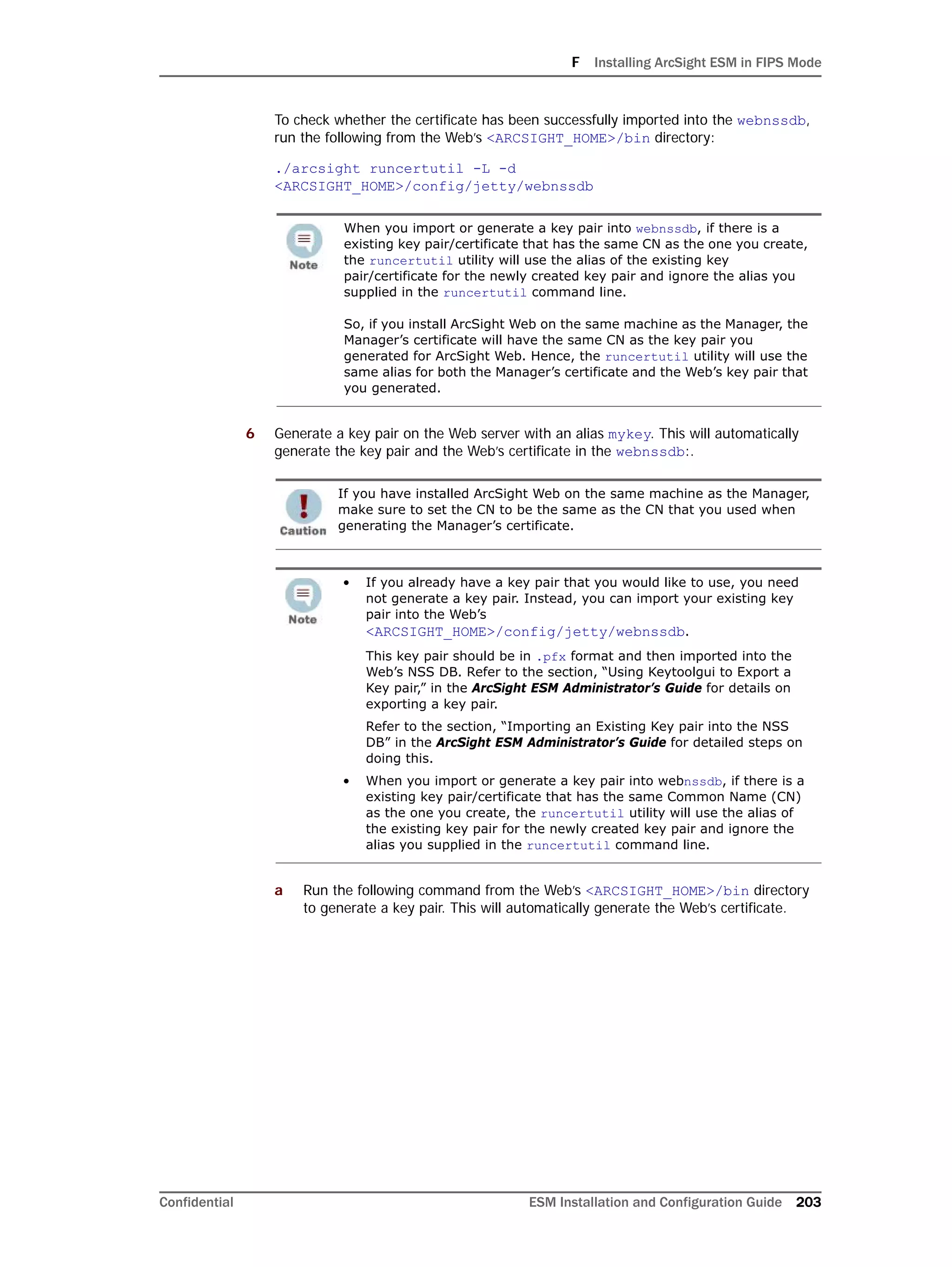 F Installing ArcSight ESM in FIPS Mode
Confidential ESM Installation and Configuration Guide 203
To check whether the certificate has been successfully imported into the webnssdb,
run the following from the Web’s <ARCSIGHT_HOME>/bin directory:
./arcsight runcertutil -L -d
<ARCSIGHT_HOME>/config/jetty/webnssdb
6 Generate a key pair on the Web server with an alias mykey. This will automatically
generate the key pair and the Web’s certificate in the webnssdb:.
a Run the following command from the Web’s <ARCSIGHT_HOME>/bin directory
to generate a key pair. This will automatically generate the Web’s certificate.
When you import or generate a key pair into webnssdb, if there is a
existing key pair/certificate that has the same CN as the one you create,
the runcertutil utility will use the alias of the existing key
pair/certificate for the newly created key pair and ignore the alias you
supplied in the runcertutil command line.
So, if you install ArcSight Web on the same machine as the Manager, the
Manager’s certificate will have the same CN as the key pair you
generated for ArcSight Web. Hence, the runcertutil utility will use the
same alias for both the Manager’s certificate and the Web’s key pair that
you generated.
If you have installed ArcSight Web on the same machine as the Manager,
make sure to set the CN to be the same as the CN that you used when
generating the Manager’s certificate.
• If you already have a key pair that you would like to use, you need
not generate a key pair. Instead, you can import your existing key
pair into the Web’s
<ARCSIGHT_HOME>/config/jetty/webnssdb.
This key pair should be in .pfx format and then imported into the
Web’s NSS DB. Refer to the section, “Using Keytoolgui to Export a
Key pair,” in the ArcSight ESM Administrator’s Guide for details on
exporting a key pair.
Refer to the section, “Importing an Existing Key pair into the NSS
DB” in the ArcSight ESM Administrator’s Guide for detailed steps on
doing this.
• When you import or generate a key pair into webnssdb, if there is a
existing key pair/certificate that has the same Common Name (CN)
as the one you create, the runcertutil utility will use the alias of
the existing key pair for the newly created key pair and ignore the
alias you supplied in the runcertutil command line.
 