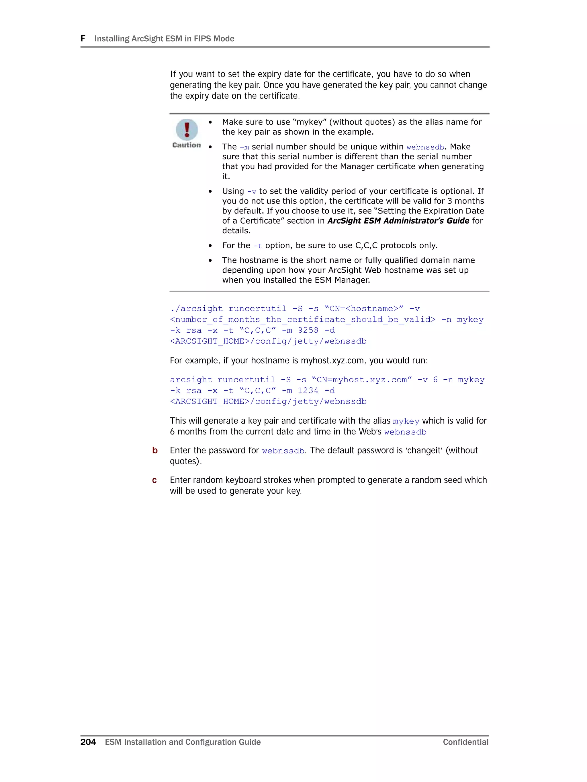 F Installing ArcSight ESM in FIPS Mode
204 ESM Installation and Configuration Guide Confidential
If you want to set the expiry date for the certificate, you have to do so when
generating the key pair. Once you have generated the key pair, you cannot change
the expiry date on the certificate.
./arcsight runcertutil -S -s “CN=<hostname>” -v
<number_of_months_the_certificate_should_be_valid> -n mykey
-k rsa -x -t “C,C,C” -m 9258 -d
<ARCSIGHT_HOME>/config/jetty/webnssdb
For example, if your hostname is myhost.xyz.com, you would run:
arcsight runcertutil -S -s “CN=myhost.xyz.com” -v 6 -n mykey
-k rsa -x -t “C,C,C” -m 1234 -d
<ARCSIGHT_HOME>/config/jetty/webnssdb
This will generate a key pair and certificate with the alias mykey which is valid for
6 months from the current date and time in the Web’s webnssdb
b Enter the password for webnssdb. The default password is ‘changeit’ (without
quotes).
c Enter random keyboard strokes when prompted to generate a random seed which
will be used to generate your key.
• Make sure to use “mykey” (without quotes) as the alias name for
the key pair as shown in the example.
• The -m serial number should be unique within webnssdb. Make
sure that this serial number is different than the serial number
that you had provided for the Manager certificate when generating
it.
• Using -v to set the validity period of your certificate is optional. If
you do not use this option, the certificate will be valid for 3 months
by default. If you choose to use it, see “Setting the Expiration Date
of a Certificate” section in ArcSight ESM Administrator’s Guide for
details.
• For the -t option, be sure to use C,C,C protocols only.
• The hostname is the short name or fully qualified domain name
depending upon how your ArcSight Web hostname was set up
when you installed the ESM Manager.
 