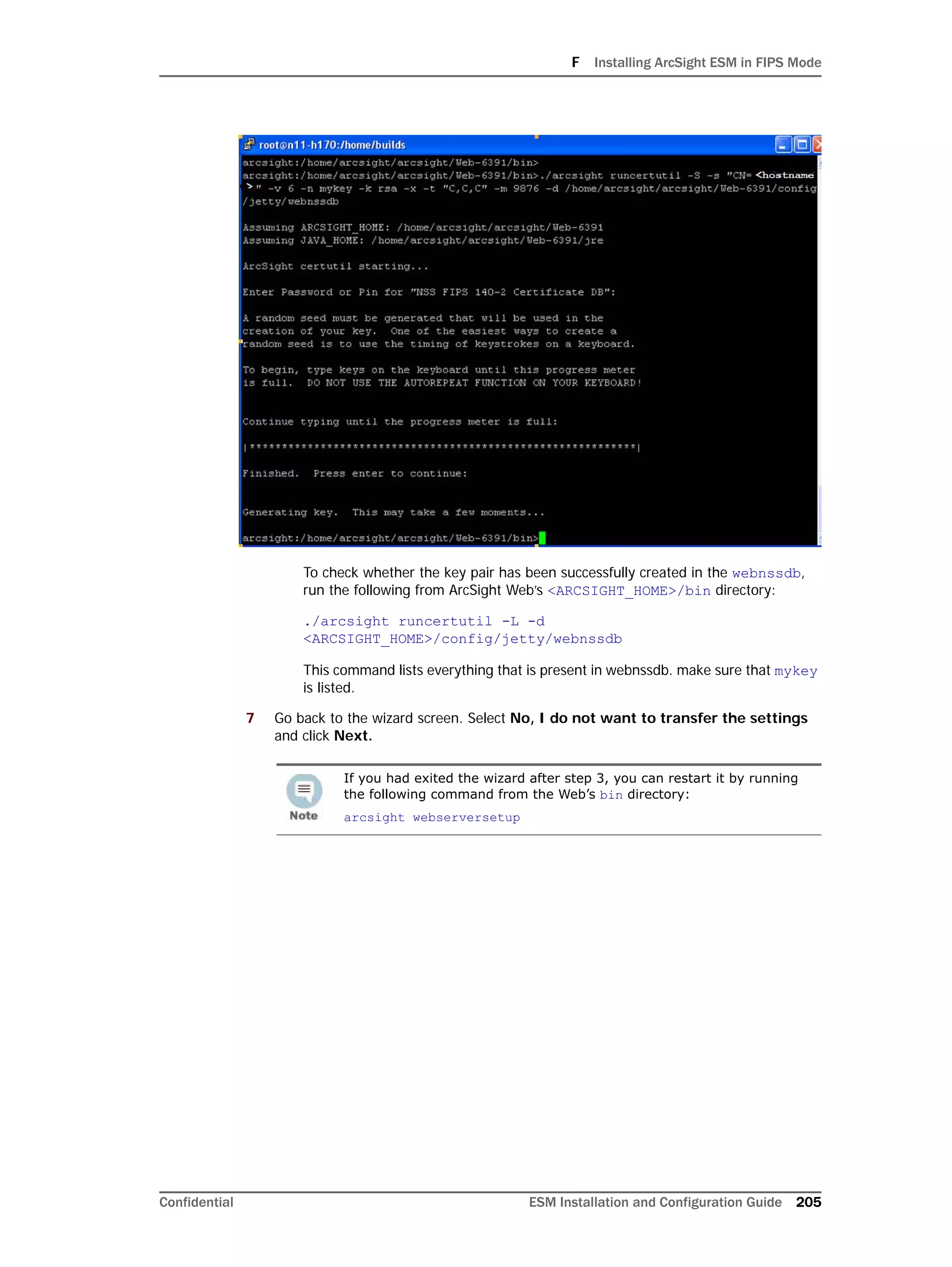 F Installing ArcSight ESM in FIPS Mode
Confidential ESM Installation and Configuration Guide 205
To check whether the key pair has been successfully created in the webnssdb,
run the following from ArcSight Web’s <ARCSIGHT_HOME>/bin directory:
./arcsight runcertutil -L -d
<ARCSIGHT_HOME>/config/jetty/webnssdb
This command lists everything that is present in webnssdb. make sure that mykey
is listed.
7 Go back to the wizard screen. Select No, I do not want to transfer the settings
and click Next.
If you had exited the wizard after step 3, you can restart it by running
the following command from the Web’s bin directory:
arcsight webserversetup
 