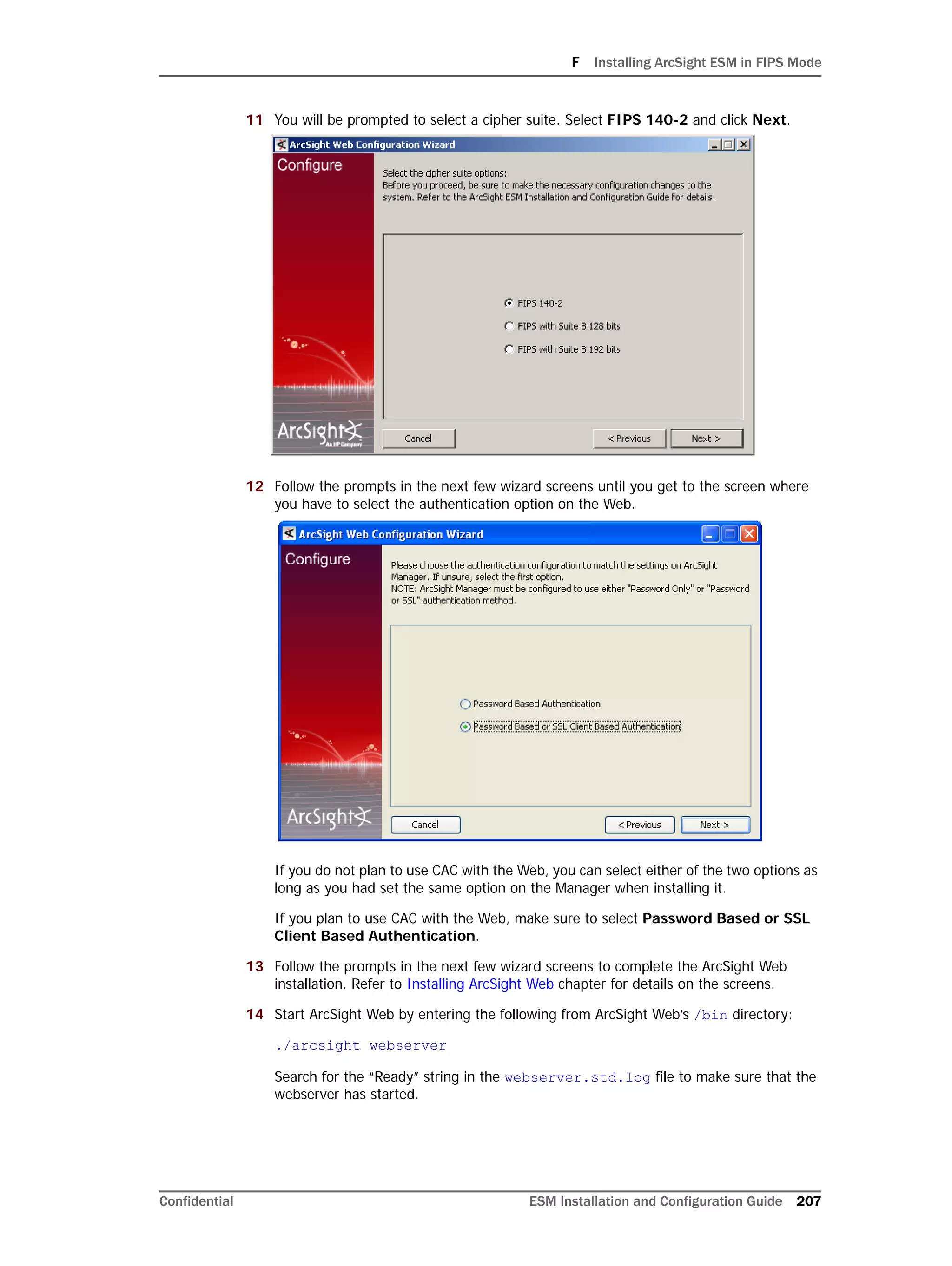 F Installing ArcSight ESM in FIPS Mode
Confidential ESM Installation and Configuration Guide 207
11 You will be prompted to select a cipher suite. Select FIPS 140-2 and click Next.
12 Follow the prompts in the next few wizard screens until you get to the screen where
you have to select the authentication option on the Web.
If you do not plan to use CAC with the Web, you can select either of the two options as
long as you had set the same option on the Manager when installing it.
If you plan to use CAC with the Web, make sure to select Password Based or SSL
Client Based Authentication.
13 Follow the prompts in the next few wizard screens to complete the ArcSight Web
installation. Refer to Installing ArcSight Web chapter for details on the screens.
14 Start ArcSight Web by entering the following from ArcSight Web’s /bin directory:
./arcsight webserver
Search for the “Ready” string in the webserver.std.log file to make sure that the
webserver has started.
 