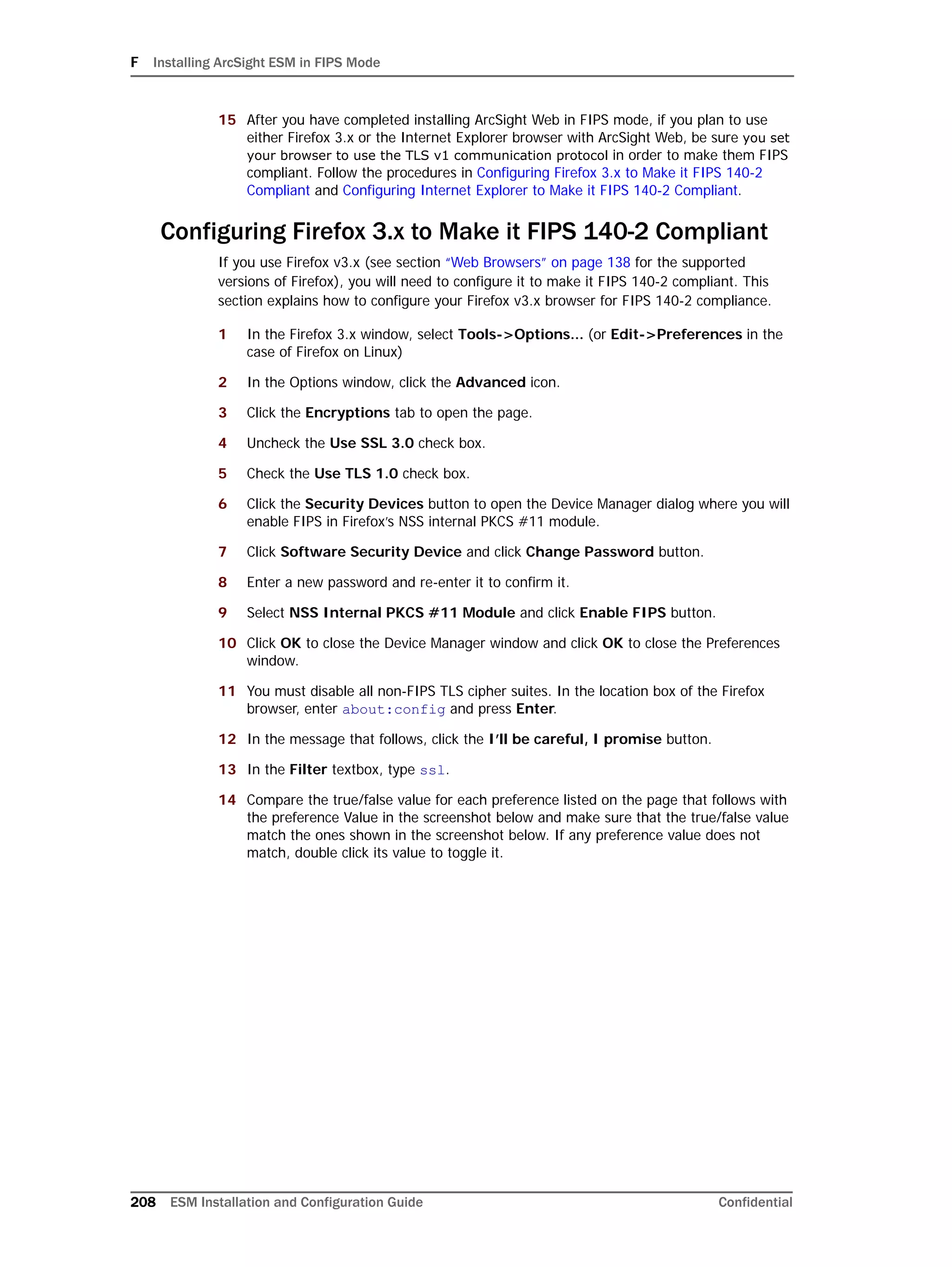 F Installing ArcSight ESM in FIPS Mode
208 ESM Installation and Configuration Guide Confidential
15 After you have completed installing ArcSight Web in FIPS mode, if you plan to use
either Firefox 3.x or the Internet Explorer browser with ArcSight Web, be sure you set
your browser to use the TLS v1 communication protocol in order to make them FIPS
compliant. Follow the procedures in Configuring Firefox 3.x to Make it FIPS 140-2
Compliant and Configuring Internet Explorer to Make it FIPS 140-2 Compliant.
Configuring Firefox 3.x to Make it FIPS 140-2 Compliant
If you use Firefox v3.x (see section “Web Browsers” on page 138 for the supported
versions of Firefox), you will need to configure it to make it FIPS 140-2 compliant. This
section explains how to configure your Firefox v3.x browser for FIPS 140-2 compliance.
1 In the Firefox 3.x window, select Tools->Options... (or Edit->Preferences in the
case of Firefox on Linux)
2 In the Options window, click the Advanced icon.
3 Click the Encryptions tab to open the page.
4 Uncheck the Use SSL 3.0 check box.
5 Check the Use TLS 1.0 check box.
6 Click the Security Devices button to open the Device Manager dialog where you will
enable FIPS in Firefox’s NSS internal PKCS #11 module.
7 Click Software Security Device and click Change Password button.
8 Enter a new password and re-enter it to confirm it.
9 Select NSS Internal PKCS #11 Module and click Enable FIPS button.
10 Click OK to close the Device Manager window and click OK to close the Preferences
window.
11 You must disable all non-FIPS TLS cipher suites. In the location box of the Firefox
browser, enter about:config and press Enter.
12 In the message that follows, click the I’ll be careful, I promise button.
13 In the Filter textbox, type ssl.
14 Compare the true/false value for each preference listed on the page that follows with
the preference Value in the screenshot below and make sure that the true/false value
match the ones shown in the screenshot below. If any preference value does not
match, double click its value to toggle it.
 