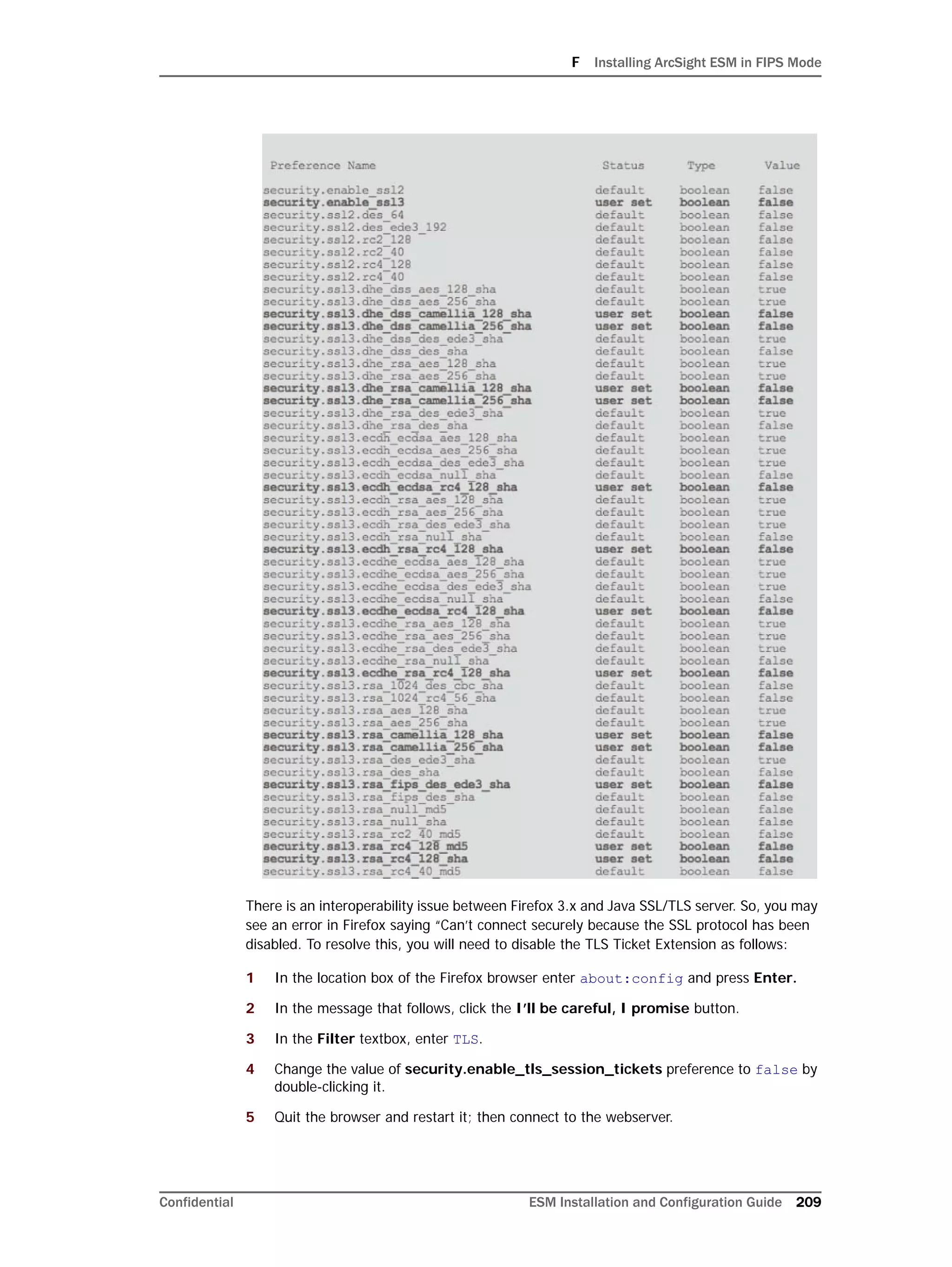 F Installing ArcSight ESM in FIPS Mode
Confidential ESM Installation and Configuration Guide 209
There is an interoperability issue between Firefox 3.x and Java SSL/TLS server. So, you may
see an error in Firefox saying “Can’t connect securely because the SSL protocol has been
disabled. To resolve this, you will need to disable the TLS Ticket Extension as follows:
1 In the location box of the Firefox browser enter about:config and press Enter.
2 In the message that follows, click the I’ll be careful, I promise button.
3 In the Filter textbox, enter TLS.
4 Change the value of security.enable_tls_session_tickets preference to false by
double-clicking it.
5 Quit the browser and restart it; then connect to the webserver.
 