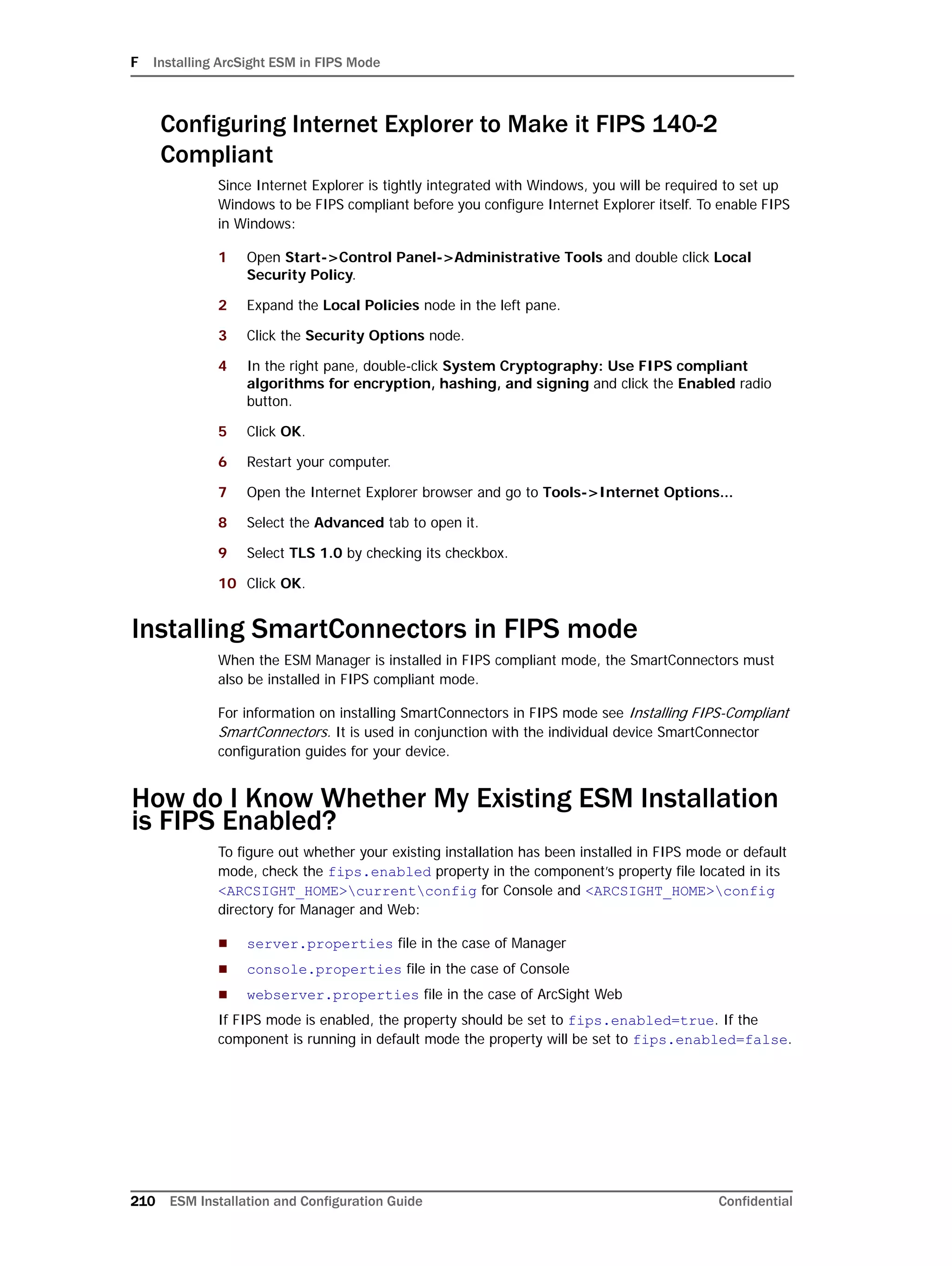 F Installing ArcSight ESM in FIPS Mode
210 ESM Installation and Configuration Guide Confidential
Configuring Internet Explorer to Make it FIPS 140-2
Compliant
Since Internet Explorer is tightly integrated with Windows, you will be required to set up
Windows to be FIPS compliant before you configure Internet Explorer itself. To enable FIPS
in Windows:
1 Open Start->Control Panel->Administrative Tools and double click Local
Security Policy.
2 Expand the Local Policies node in the left pane.
3 Click the Security Options node.
4 In the right pane, double-click System Cryptography: Use FIPS compliant
algorithms for encryption, hashing, and signing and click the Enabled radio
button.
5 Click OK.
6 Restart your computer.
7 Open the Internet Explorer browser and go to Tools->Internet Options...
8 Select the Advanced tab to open it.
9 Select TLS 1.0 by checking its checkbox.
10 Click OK.
Installing SmartConnectors in FIPS mode
When the ESM Manager is installed in FIPS compliant mode, the SmartConnectors must
also be installed in FIPS compliant mode.
For information on installing SmartConnectors in FIPS mode see Installing FIPS-Compliant
SmartConnectors. It is used in conjunction with the individual device SmartConnector
configuration guides for your device.
How do I Know Whether My Existing ESM Installation
is FIPS Enabled?
To figure out whether your existing installation has been installed in FIPS mode or default
mode, check the fips.enabled property in the component’s property file located in its
<ARCSIGHT_HOME>currentconfig for Console and <ARCSIGHT_HOME>config
directory for Manager and Web:
 server.properties file in the case of Manager
 console.properties file in the case of Console
 webserver.properties file in the case of ArcSight Web
If FIPS mode is enabled, the property should be set to fips.enabled=true. If the
component is running in default mode the property will be set to fips.enabled=false.
 