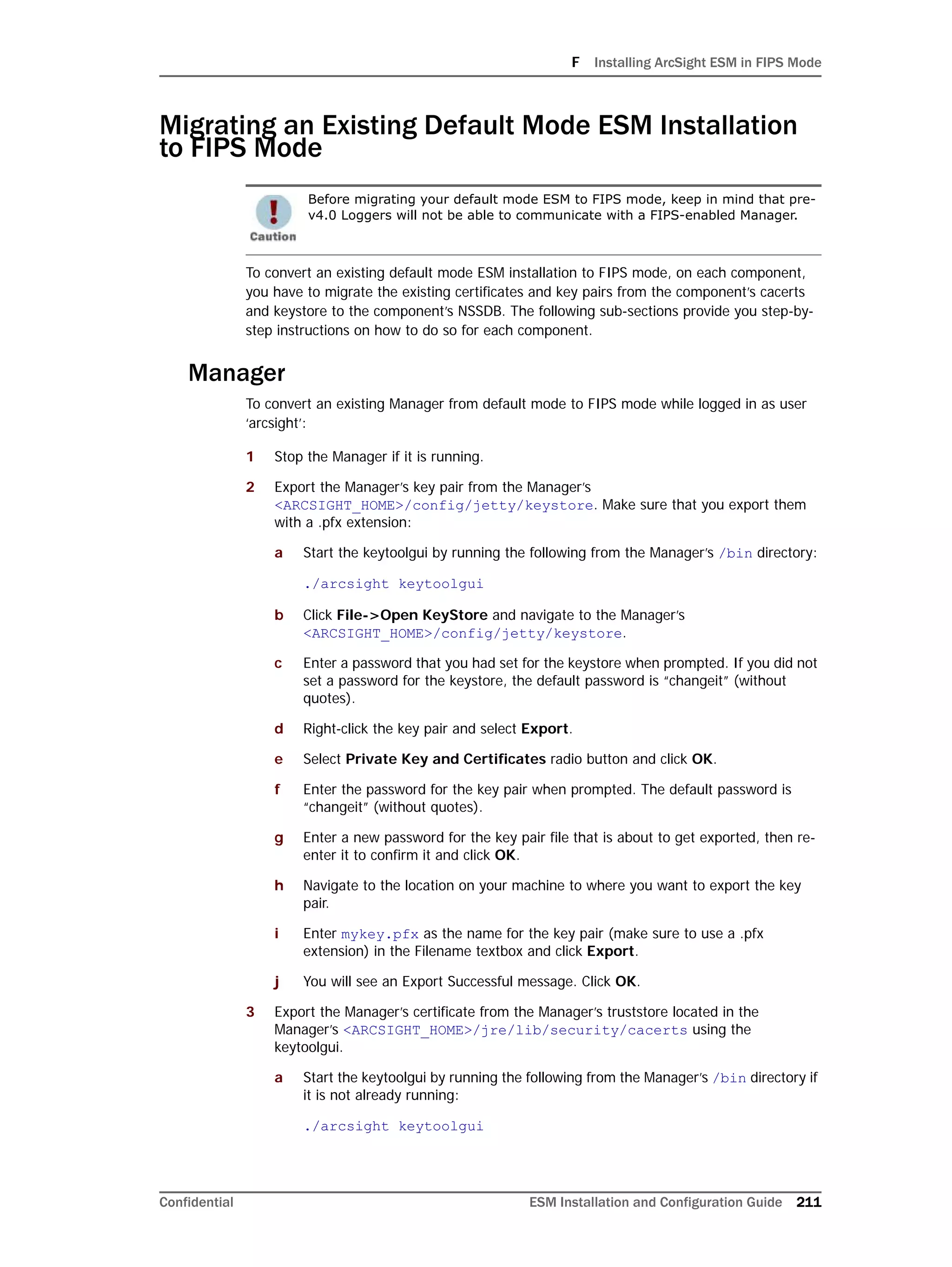 F Installing ArcSight ESM in FIPS Mode
Confidential ESM Installation and Configuration Guide 211
Migrating an Existing Default Mode ESM Installation
to FIPS Mode
To convert an existing default mode ESM installation to FIPS mode, on each component,
you have to migrate the existing certificates and key pairs from the component’s cacerts
and keystore to the component’s NSSDB. The following sub-sections provide you step-by-
step instructions on how to do so for each component.
Manager
To convert an existing Manager from default mode to FIPS mode while logged in as user
‘arcsight’:
1 Stop the Manager if it is running.
2 Export the Manager’s key pair from the Manager’s
<ARCSIGHT_HOME>/config/jetty/keystore. Make sure that you export them
with a .pfx extension:
a Start the keytoolgui by running the following from the Manager’s /bin directory:
./arcsight keytoolgui
b Click File->Open KeyStore and navigate to the Manager’s
<ARCSIGHT_HOME>/config/jetty/keystore.
c Enter a password that you had set for the keystore when prompted. If you did not
set a password for the keystore, the default password is “changeit” (without
quotes).
d Right-click the key pair and select Export.
e Select Private Key and Certificates radio button and click OK.
f Enter the password for the key pair when prompted. The default password is
“changeit” (without quotes).
g Enter a new password for the key pair file that is about to get exported, then re-
enter it to confirm it and click OK.
h Navigate to the location on your machine to where you want to export the key
pair.
i Enter mykey.pfx as the name for the key pair (make sure to use a .pfx
extension) in the Filename textbox and click Export.
j You will see an Export Successful message. Click OK.
3 Export the Manager’s certificate from the Manager’s truststore located in the
Manager’s <ARCSIGHT_HOME>/jre/lib/security/cacerts using the
keytoolgui.
a Start the keytoolgui by running the following from the Manager’s /bin directory if
it is not already running:
./arcsight keytoolgui
Before migrating your default mode ESM to FIPS mode, keep in mind that pre-
v4.0 Loggers will not be able to communicate with a FIPS-enabled Manager.
 