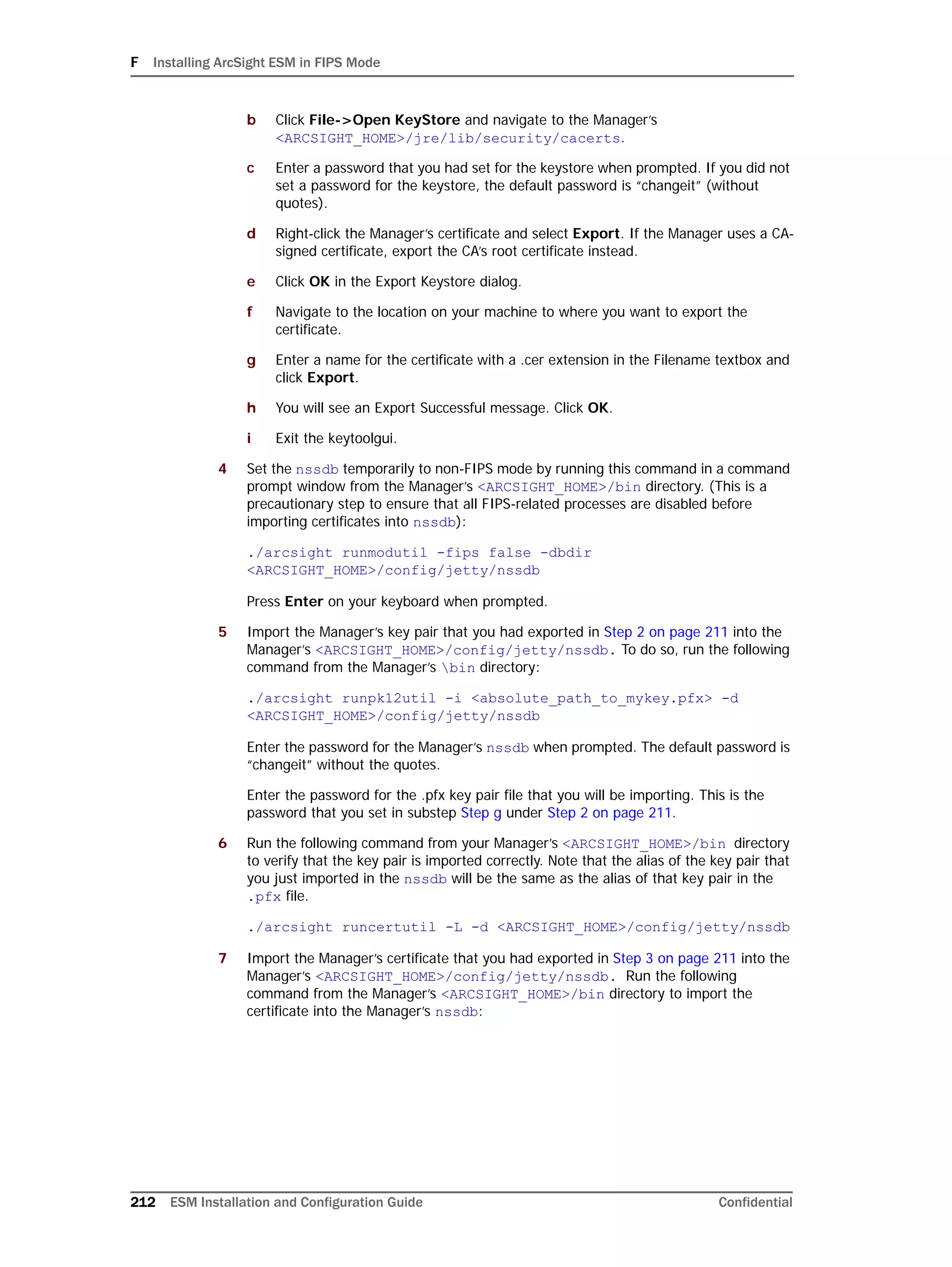 F Installing ArcSight ESM in FIPS Mode
212 ESM Installation and Configuration Guide Confidential
b Click File->Open KeyStore and navigate to the Manager’s
<ARCSIGHT_HOME>/jre/lib/security/cacerts.
c Enter a password that you had set for the keystore when prompted. If you did not
set a password for the keystore, the default password is “changeit” (without
quotes).
d Right-click the Manager’s certificate and select Export. If the Manager uses a CA-
signed certificate, export the CA’s root certificate instead.
e Click OK in the Export Keystore dialog.
f Navigate to the location on your machine to where you want to export the
certificate.
g Enter a name for the certificate with a .cer extension in the Filename textbox and
click Export.
h You will see an Export Successful message. Click OK.
i Exit the keytoolgui.
4 Set the nssdb temporarily to non-FIPS mode by running this command in a command
prompt window from the Manager’s <ARCSIGHT_HOME>/bin directory. (This is a
precautionary step to ensure that all FIPS-related processes are disabled before
importing certificates into nssdb):
./arcsight runmodutil -fips false -dbdir
<ARCSIGHT_HOME>/config/jetty/nssdb
Press Enter on your keyboard when prompted.
5 Import the Manager’s key pair that you had exported in Step 2 on page 211 into the
Manager’s <ARCSIGHT_HOME>/config/jetty/nssdb. To do so, run the following
command from the Manager’s bin directory:
./arcsight runpk12util -i <absolute_path_to_mykey.pfx> -d
<ARCSIGHT_HOME>/config/jetty/nssdb
Enter the password for the Manager’s nssdb when prompted. The default password is
“changeit” without the quotes.
Enter the password for the .pfx key pair file that you will be importing. This is the
password that you set in substep Step g under Step 2 on page 211.
6 Run the following command from your Manager’s <ARCSIGHT_HOME>/bin directory
to verify that the key pair is imported correctly. Note that the alias of the key pair that
you just imported in the nssdb will be the same as the alias of that key pair in the
.pfx file.
./arcsight runcertutil -L -d <ARCSIGHT_HOME>/config/jetty/nssdb
7 Import the Manager’s certificate that you had exported in Step 3 on page 211 into the
Manager’s <ARCSIGHT_HOME>/config/jetty/nssdb. Run the following
command from the Manager’s <ARCSIGHT_HOME>/bin directory to import the
certificate into the Manager’s nssdb:
 