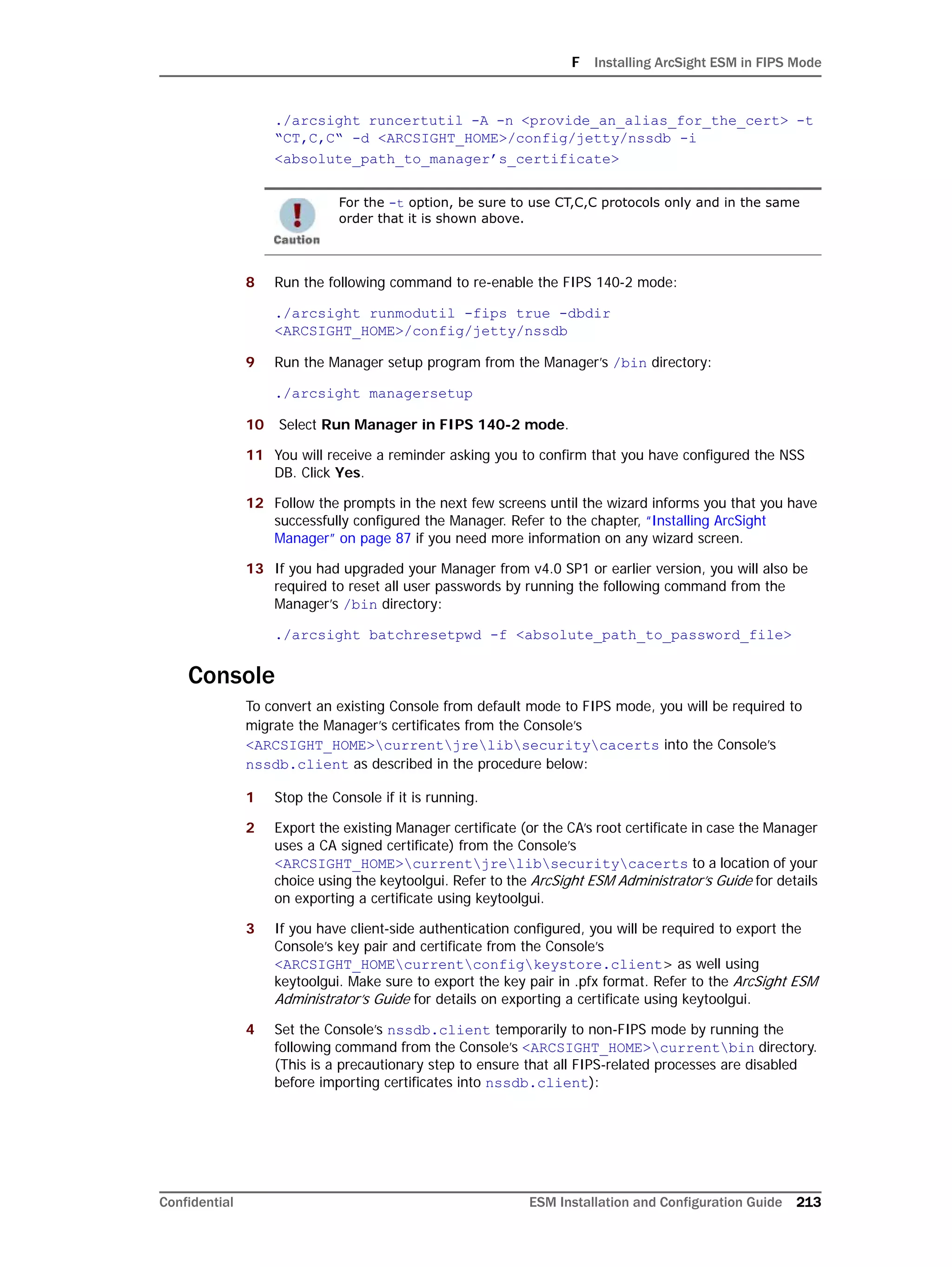 F Installing ArcSight ESM in FIPS Mode
Confidential ESM Installation and Configuration Guide 213
./arcsight runcertutil -A -n <provide_an_alias_for_the_cert> -t
“CT,C,C“ -d <ARCSIGHT_HOME>/config/jetty/nssdb -i
<absolute_path_to_manager’s_certificate>
8 Run the following command to re-enable the FIPS 140-2 mode:
./arcsight runmodutil -fips true -dbdir
<ARCSIGHT_HOME>/config/jetty/nssdb
9 Run the Manager setup program from the Manager’s /bin directory:
./arcsight managersetup
10 Select Run Manager in FIPS 140-2 mode.
11 You will receive a reminder asking you to confirm that you have configured the NSS
DB. Click Yes.
12 Follow the prompts in the next few screens until the wizard informs you that you have
successfully configured the Manager. Refer to the chapter, “Installing ArcSight
Manager” on page 87 if you need more information on any wizard screen.
13 If you had upgraded your Manager from v4.0 SP1 or earlier version, you will also be
required to reset all user passwords by running the following command from the
Manager’s /bin directory:
./arcsight batchresetpwd -f <absolute_path_to_password_file>
Console
To convert an existing Console from default mode to FIPS mode, you will be required to
migrate the Manager’s certificates from the Console’s
<ARCSIGHT_HOME>currentjrelibsecuritycacerts into the Console’s
nssdb.client as described in the procedure below:
1 Stop the Console if it is running.
2 Export the existing Manager certificate (or the CA’s root certificate in case the Manager
uses a CA signed certificate) from the Console’s
<ARCSIGHT_HOME>currentjrelibsecuritycacerts to a location of your
choice using the keytoolgui. Refer to the ArcSight ESM Administrator’s Guide for details
on exporting a certificate using keytoolgui.
3 If you have client-side authentication configured, you will be required to export the
Console’s key pair and certificate from the Console’s
<ARCSIGHT_HOMEcurrentconfigkeystore.client> as well using
keytoolgui. Make sure to export the key pair in .pfx format. Refer to the ArcSight ESM
Administrator’s Guide for details on exporting a certificate using keytoolgui.
4 Set the Console’s nssdb.client temporarily to non-FIPS mode by running the
following command from the Console’s <ARCSIGHT_HOME>currentbin directory.
(This is a precautionary step to ensure that all FIPS-related processes are disabled
before importing certificates into nssdb.client):
For the -t option, be sure to use CT,C,C protocols only and in the same
order that it is shown above.
 