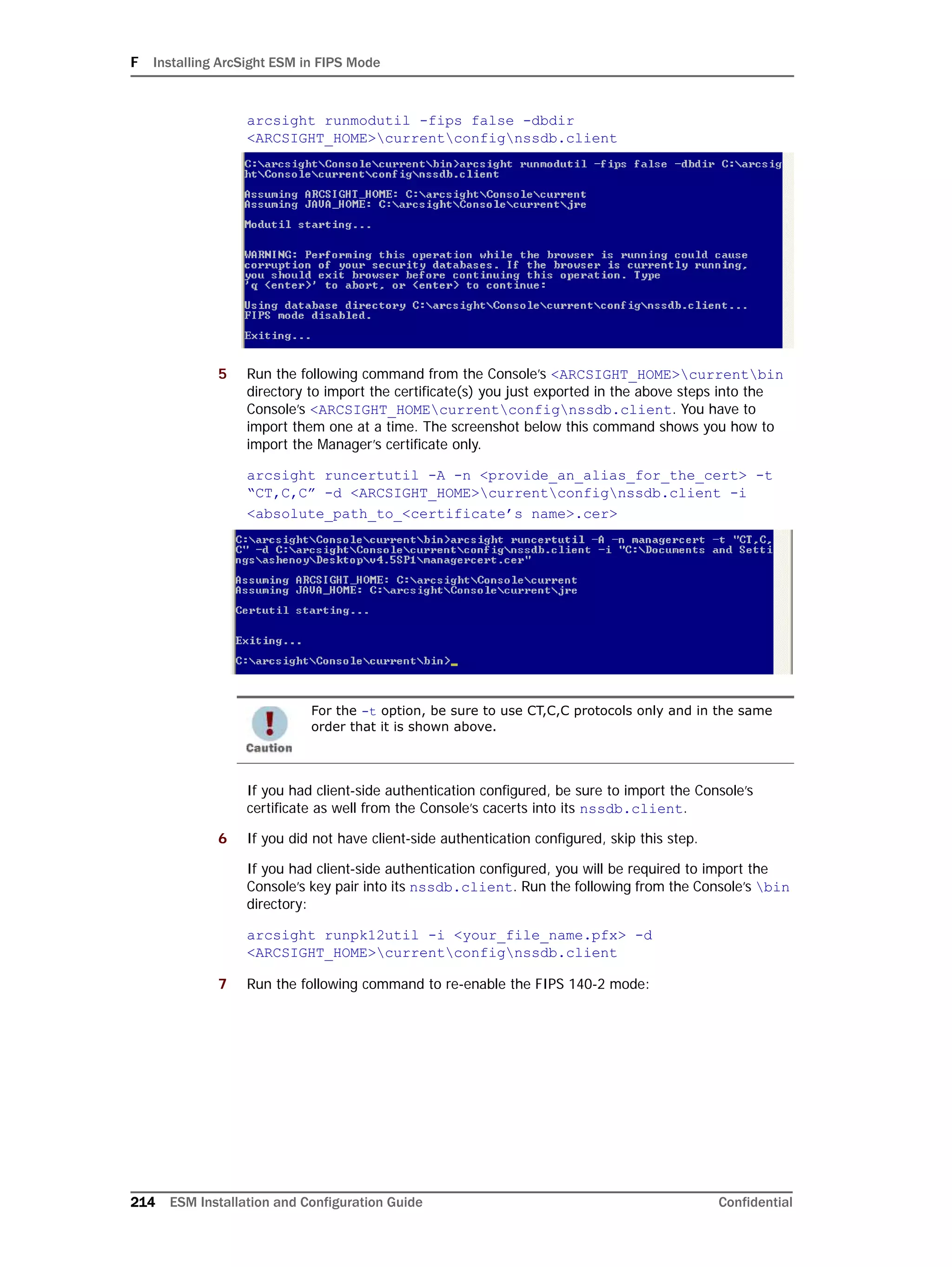 F Installing ArcSight ESM in FIPS Mode
214 ESM Installation and Configuration Guide Confidential
arcsight runmodutil -fips false -dbdir
<ARCSIGHT_HOME>currentconfignssdb.client
5 Run the following command from the Console’s <ARCSIGHT_HOME>currentbin
directory to import the certificate(s) you just exported in the above steps into the
Console’s <ARCSIGHT_HOMEcurrentconfignssdb.client. You have to
import them one at a time. The screenshot below this command shows you how to
import the Manager’s certificate only.
arcsight runcertutil -A -n <provide_an_alias_for_the_cert> -t
“CT,C,C” -d <ARCSIGHT_HOME>currentconfignssdb.client -i
<absolute_path_to_<certificate’s name>.cer>
If you had client-side authentication configured, be sure to import the Console’s
certificate as well from the Console’s cacerts into its nssdb.client.
6 If you did not have client-side authentication configured, skip this step.
If you had client-side authentication configured, you will be required to import the
Console’s key pair into its nssdb.client. Run the following from the Console’s bin
directory:
arcsight runpk12util -i <your_file_name.pfx> -d
<ARCSIGHT_HOME>currentconfignssdb.client
7 Run the following command to re-enable the FIPS 140-2 mode:
For the -t option, be sure to use CT,C,C protocols only and in the same
order that it is shown above.
 
