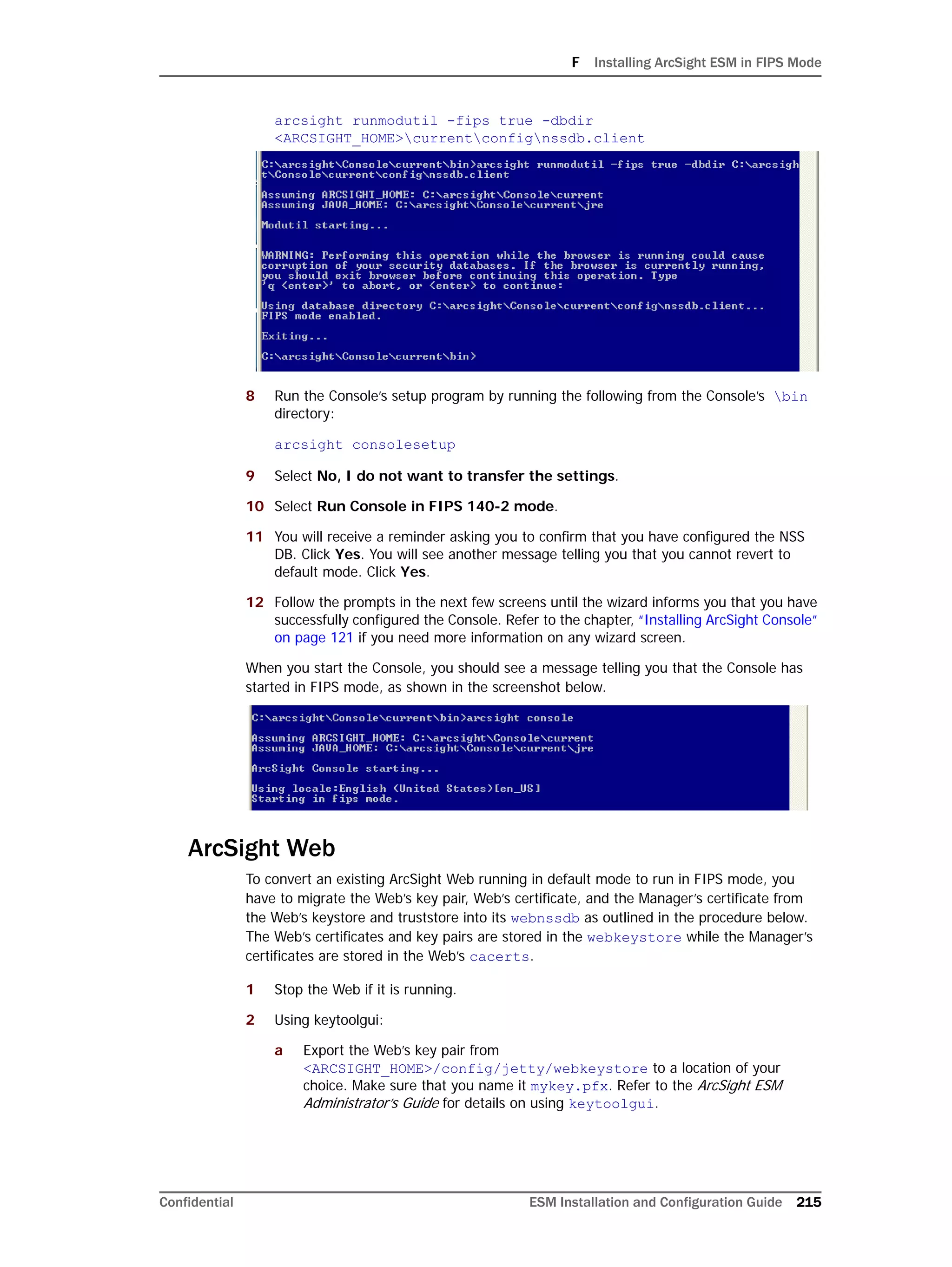 F Installing ArcSight ESM in FIPS Mode
Confidential ESM Installation and Configuration Guide 215
arcsight runmodutil -fips true -dbdir
<ARCSIGHT_HOME>currentconfignssdb.client
8 Run the Console’s setup program by running the following from the Console’s bin
directory:
arcsight consolesetup
9 Select No, I do not want to transfer the settings.
10 Select Run Console in FIPS 140-2 mode.
11 You will receive a reminder asking you to confirm that you have configured the NSS
DB. Click Yes. You will see another message telling you that you cannot revert to
default mode. Click Yes.
12 Follow the prompts in the next few screens until the wizard informs you that you have
successfully configured the Console. Refer to the chapter, “Installing ArcSight Console”
on page 121 if you need more information on any wizard screen.
When you start the Console, you should see a message telling you that the Console has
started in FIPS mode, as shown in the screenshot below.
ArcSight Web
To convert an existing ArcSight Web running in default mode to run in FIPS mode, you
have to migrate the Web’s key pair, Web’s certificate, and the Manager’s certificate from
the Web’s keystore and truststore into its webnssdb as outlined in the procedure below.
The Web’s certificates and key pairs are stored in the webkeystore while the Manager’s
certificates are stored in the Web’s cacerts.
1 Stop the Web if it is running.
2 Using keytoolgui:
a Export the Web’s key pair from
<ARCSIGHT_HOME>/config/jetty/webkeystore to a location of your
choice. Make sure that you name it mykey.pfx. Refer to the ArcSight ESM
Administrator’s Guide for details on using keytoolgui.
 