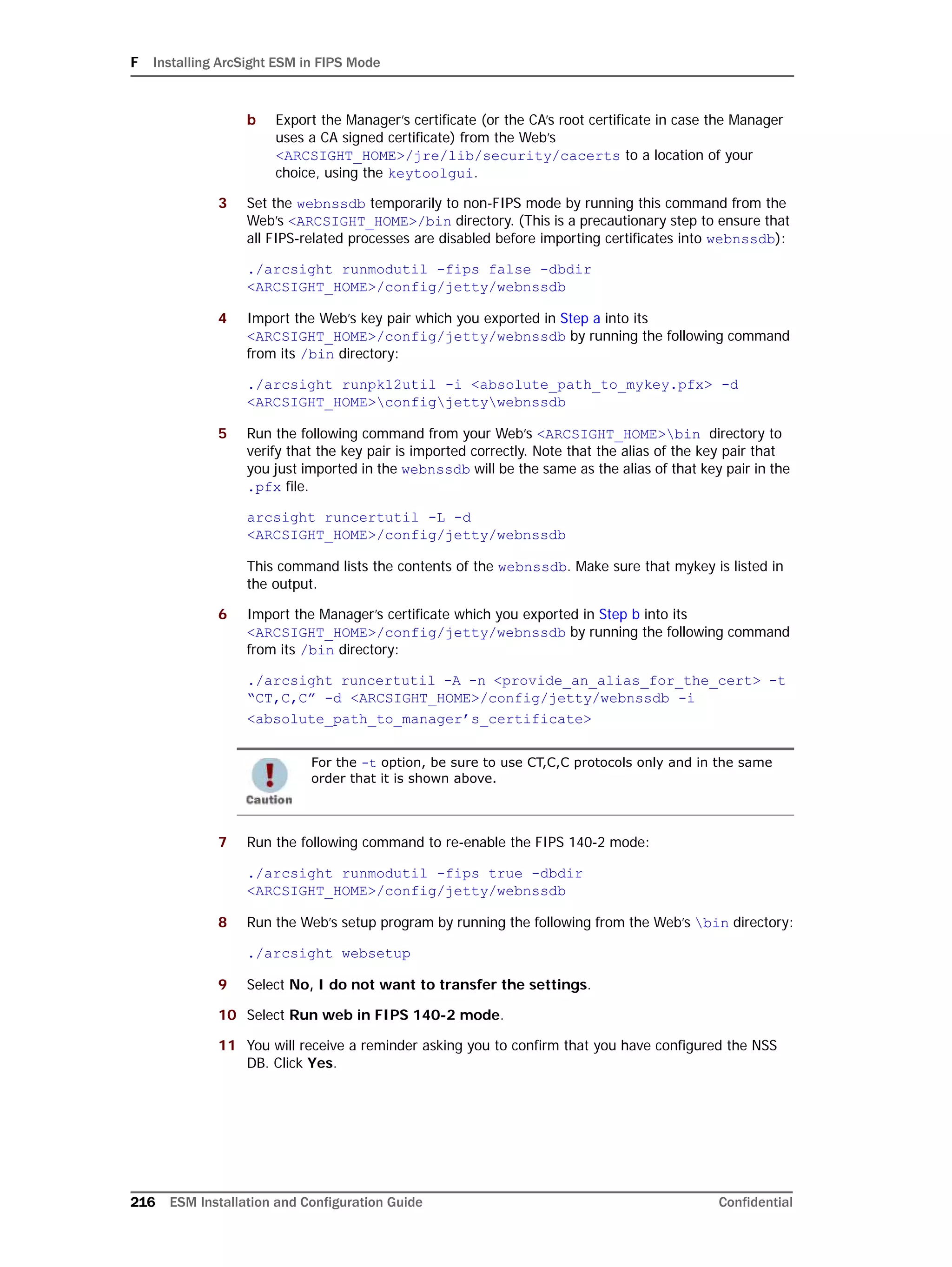 F Installing ArcSight ESM in FIPS Mode
216 ESM Installation and Configuration Guide Confidential
b Export the Manager’s certificate (or the CA’s root certificate in case the Manager
uses a CA signed certificate) from the Web’s
<ARCSIGHT_HOME>/jre/lib/security/cacerts to a location of your
choice, using the keytoolgui.
3 Set the webnssdb temporarily to non-FIPS mode by running this command from the
Web’s <ARCSIGHT_HOME>/bin directory. (This is a precautionary step to ensure that
all FIPS-related processes are disabled before importing certificates into webnssdb):
./arcsight runmodutil -fips false -dbdir
<ARCSIGHT_HOME>/config/jetty/webnssdb
4 Import the Web’s key pair which you exported in Step a into its
<ARCSIGHT_HOME>/config/jetty/webnssdb by running the following command
from its /bin directory:
./arcsight runpk12util -i <absolute_path_to_mykey.pfx> -d
<ARCSIGHT_HOME>configjettywebnssdb
5 Run the following command from your Web’s <ARCSIGHT_HOME>bin directory to
verify that the key pair is imported correctly. Note that the alias of the key pair that
you just imported in the webnssdb will be the same as the alias of that key pair in the
.pfx file.
arcsight runcertutil -L -d
<ARCSIGHT_HOME>/config/jetty/webnssdb
This command lists the contents of the webnssdb. Make sure that mykey is listed in
the output.
6 Import the Manager’s certificate which you exported in Step b into its
<ARCSIGHT_HOME>/config/jetty/webnssdb by running the following command
from its /bin directory:
./arcsight runcertutil -A -n <provide_an_alias_for_the_cert> -t
“CT,C,C” -d <ARCSIGHT_HOME>/config/jetty/webnssdb -i
<absolute_path_to_manager’s_certificate>
7 Run the following command to re-enable the FIPS 140-2 mode:
./arcsight runmodutil -fips true -dbdir
<ARCSIGHT_HOME>/config/jetty/webnssdb
8 Run the Web’s setup program by running the following from the Web’s bin directory:
./arcsight websetup
9 Select No, I do not want to transfer the settings.
10 Select Run web in FIPS 140-2 mode.
11 You will receive a reminder asking you to confirm that you have configured the NSS
DB. Click Yes.
For the -t option, be sure to use CT,C,C protocols only and in the same
order that it is shown above.
 