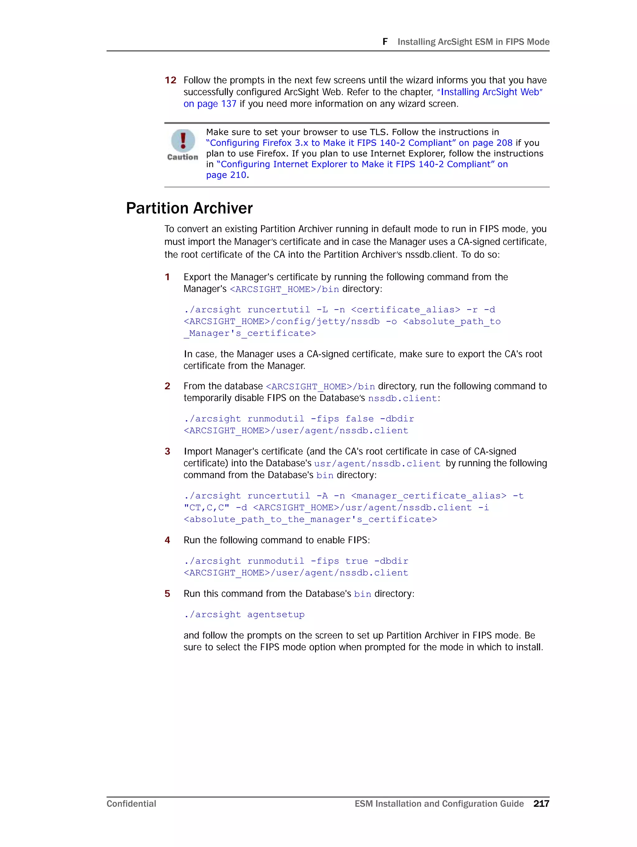 F Installing ArcSight ESM in FIPS Mode
Confidential ESM Installation and Configuration Guide 217
12 Follow the prompts in the next few screens until the wizard informs you that you have
successfully configured ArcSight Web. Refer to the chapter, “Installing ArcSight Web”
on page 137 if you need more information on any wizard screen.
Partition Archiver
To convert an existing Partition Archiver running in default mode to run in FIPS mode, you
must import the Manager’s certificate and in case the Manager uses a CA-signed certificate,
the root certificate of the CA into the Partition Archiver’s nssdb.client. To do so:
1 Export the Manager's certificate by running the following command from the
Manager's <ARCSIGHT_HOME>/bin directory:
./arcsight runcertutil -L -n <certificate_alias> -r -d
<ARCSIGHT_HOME>/config/jetty/nssdb -o <absolute_path_to
_Manager's_certificate>
In case, the Manager uses a CA-signed certificate, make sure to export the CA's root
certificate from the Manager.
2 From the database <ARCSIGHT_HOME>/bin directory, run the following command to
temporarily disable FIPS on the Database’s nssdb.client:
./arcsight runmodutil -fips false -dbdir
<ARCSIGHT_HOME>/user/agent/nssdb.client
3 Import Manager's certificate (and the CA's root certificate in case of CA-signed
certificate) into the Database's usr/agent/nssdb.client by running the following
command from the Database's bin directory:
./arcsight runcertutil -A -n <manager_certificate_alias> -t
"CT,C,C" -d <ARCSIGHT_HOME>/usr/agent/nssdb.client -i
<absolute_path_to_the_manager's_certificate>
4 Run the following command to enable FIPS:
./arcsight runmodutil -fips true -dbdir
<ARCSIGHT_HOME>/user/agent/nssdb.client
5 Run this command from the Database's bin directory:
./arcsight agentsetup
and follow the prompts on the screen to set up Partition Archiver in FIPS mode. Be
sure to select the FIPS mode option when prompted for the mode in which to install.
Make sure to set your browser to use TLS. Follow the instructions in
“Configuring Firefox 3.x to Make it FIPS 140-2 Compliant” on page 208 if you
plan to use Firefox. If you plan to use Internet Explorer, follow the instructions
in “Configuring Internet Explorer to Make it FIPS 140-2 Compliant” on
page 210.
 