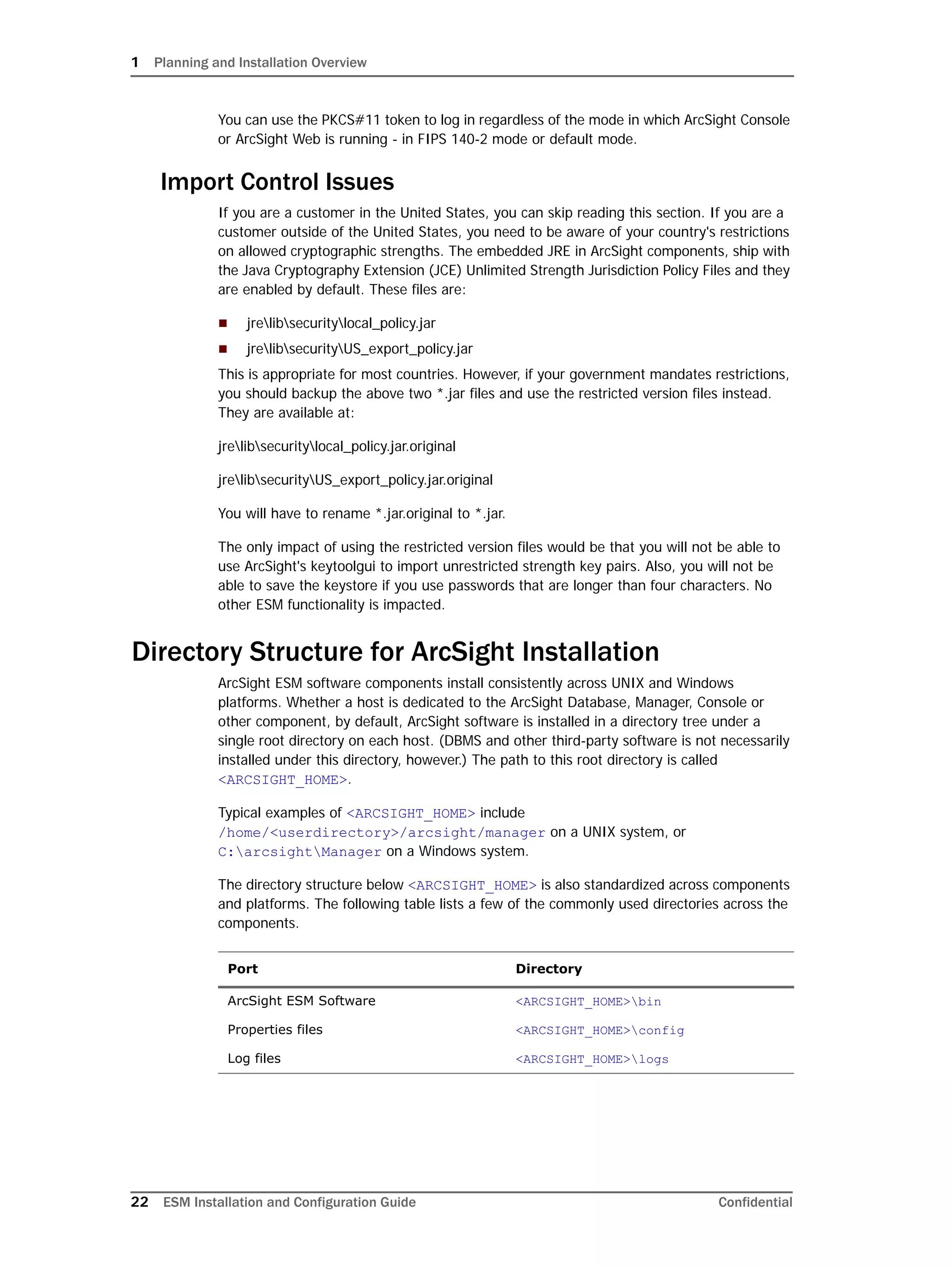 1 Planning and Installation Overview
22 ESM Installation and Configuration Guide Confidential
You can use the PKCS#11 token to log in regardless of the mode in which ArcSight Console
or ArcSight Web is running - in FIPS 140-2 mode or default mode.
Import Control Issues
If you are a customer in the United States, you can skip reading this section. If you are a
customer outside of the United States, you need to be aware of your country's restrictions
on allowed cryptographic strengths. The embedded JRE in ArcSight components, ship with
the Java Cryptography Extension (JCE) Unlimited Strength Jurisdiction Policy Files and they
are enabled by default. These files are:
 jrelibsecuritylocal_policy.jar
 jrelibsecurityUS_export_policy.jar
This is appropriate for most countries. However, if your government mandates restrictions,
you should backup the above two *.jar files and use the restricted version files instead.
They are available at:
jrelibsecuritylocal_policy.jar.original
jrelibsecurityUS_export_policy.jar.original
You will have to rename *.jar.original to *.jar.
The only impact of using the restricted version files would be that you will not be able to
use ArcSight's keytoolgui to import unrestricted strength key pairs. Also, you will not be
able to save the keystore if you use passwords that are longer than four characters. No
other ESM functionality is impacted.
Directory Structure for ArcSight Installation
ArcSight ESM software components install consistently across UNIX and Windows
platforms. Whether a host is dedicated to the ArcSight Database, Manager, Console or
other component, by default, ArcSight software is installed in a directory tree under a
single root directory on each host. (DBMS and other third-party software is not necessarily
installed under this directory, however.) The path to this root directory is called
<ARCSIGHT_HOME>.
Typical examples of <ARCSIGHT_HOME> include
/home/<userdirectory>/arcsight/manager on a UNIX system, or
C:arcsightManager on a Windows system.
The directory structure below <ARCSIGHT_HOME> is also standardized across components
and platforms. The following table lists a few of the commonly used directories across the
components.
Port Directory
ArcSight ESM Software <ARCSIGHT_HOME>bin
Properties files <ARCSIGHT_HOME>config
Log files <ARCSIGHT_HOME>logs
 