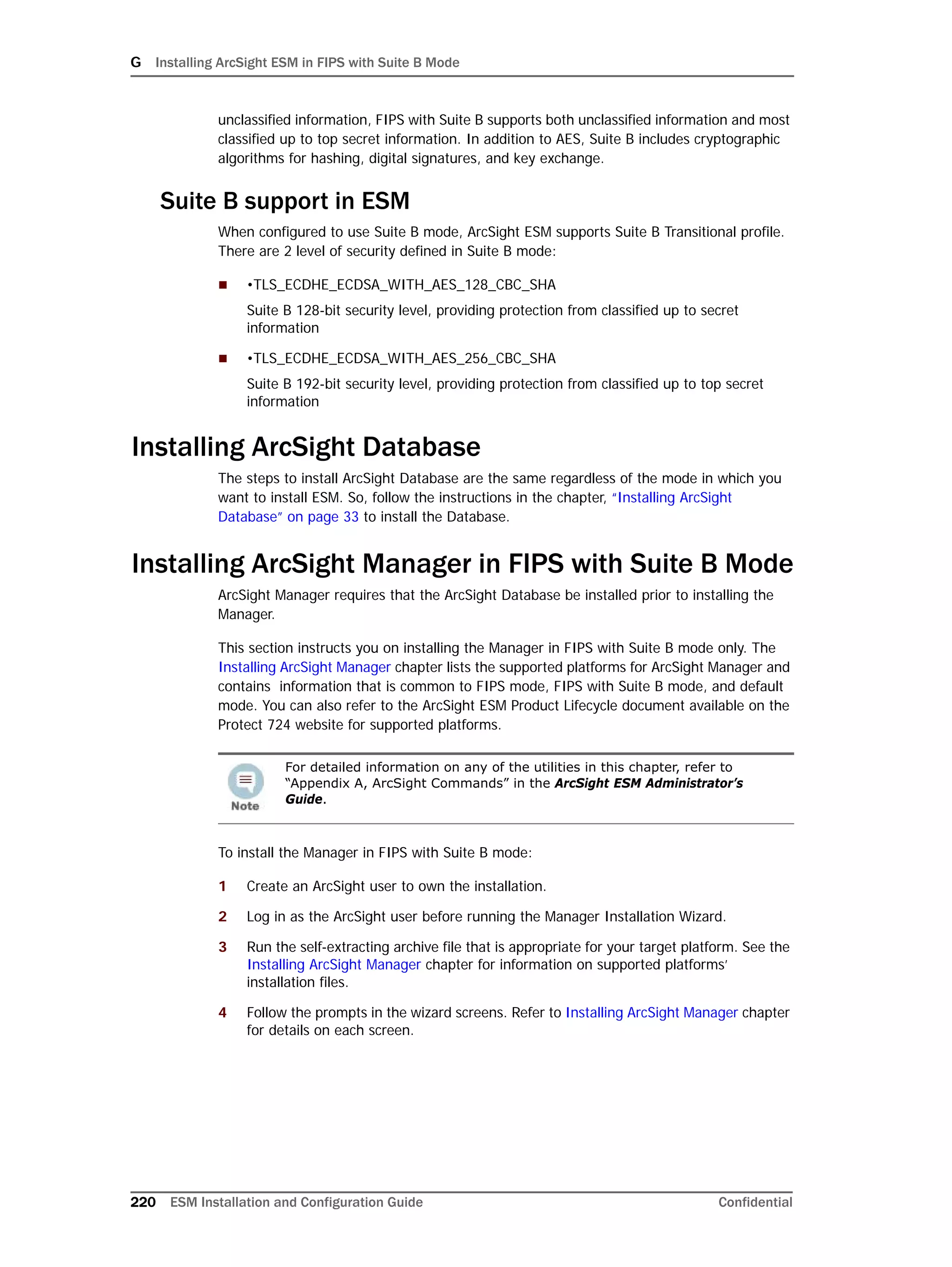 G Installing ArcSight ESM in FIPS with Suite B Mode
220 ESM Installation and Configuration Guide Confidential
unclassified information, FIPS with Suite B supports both unclassified information and most
classified up to top secret information. In addition to AES, Suite B includes cryptographic
algorithms for hashing, digital signatures, and key exchange.
Suite B support in ESM
When configured to use Suite B mode, ArcSight ESM supports Suite B Transitional profile.
There are 2 level of security defined in Suite B mode:
 •TLS_ECDHE_ECDSA_WITH_AES_128_CBC_SHA
Suite B 128-bit security level, providing protection from classified up to secret
information
 •TLS_ECDHE_ECDSA_WITH_AES_256_CBC_SHA
Suite B 192-bit security level, providing protection from classified up to top secret
information
Installing ArcSight Database
The steps to install ArcSight Database are the same regardless of the mode in which you
want to install ESM. So, follow the instructions in the chapter, “Installing ArcSight
Database” on page 33 to install the Database.
Installing ArcSight Manager in FIPS with Suite B Mode
ArcSight Manager requires that the ArcSight Database be installed prior to installing the
Manager.
This section instructs you on installing the Manager in FIPS with Suite B mode only. The
Installing ArcSight Manager chapter lists the supported platforms for ArcSight Manager and
contains information that is common to FIPS mode, FIPS with Suite B mode, and default
mode. You can also refer to the ArcSight ESM Product Lifecycle document available on the
Protect 724 website for supported platforms.
To install the Manager in FIPS with Suite B mode:
1 Create an ArcSight user to own the installation.
2 Log in as the ArcSight user before running the Manager Installation Wizard.
3 Run the self-extracting archive file that is appropriate for your target platform. See the
Installing ArcSight Manager chapter for information on supported platforms’
installation files.
4 Follow the prompts in the wizard screens. Refer to Installing ArcSight Manager chapter
for details on each screen.
For detailed information on any of the utilities in this chapter, refer to
“Appendix A, ArcSight Commands” in the ArcSight ESM Administrator’s
Guide.
 