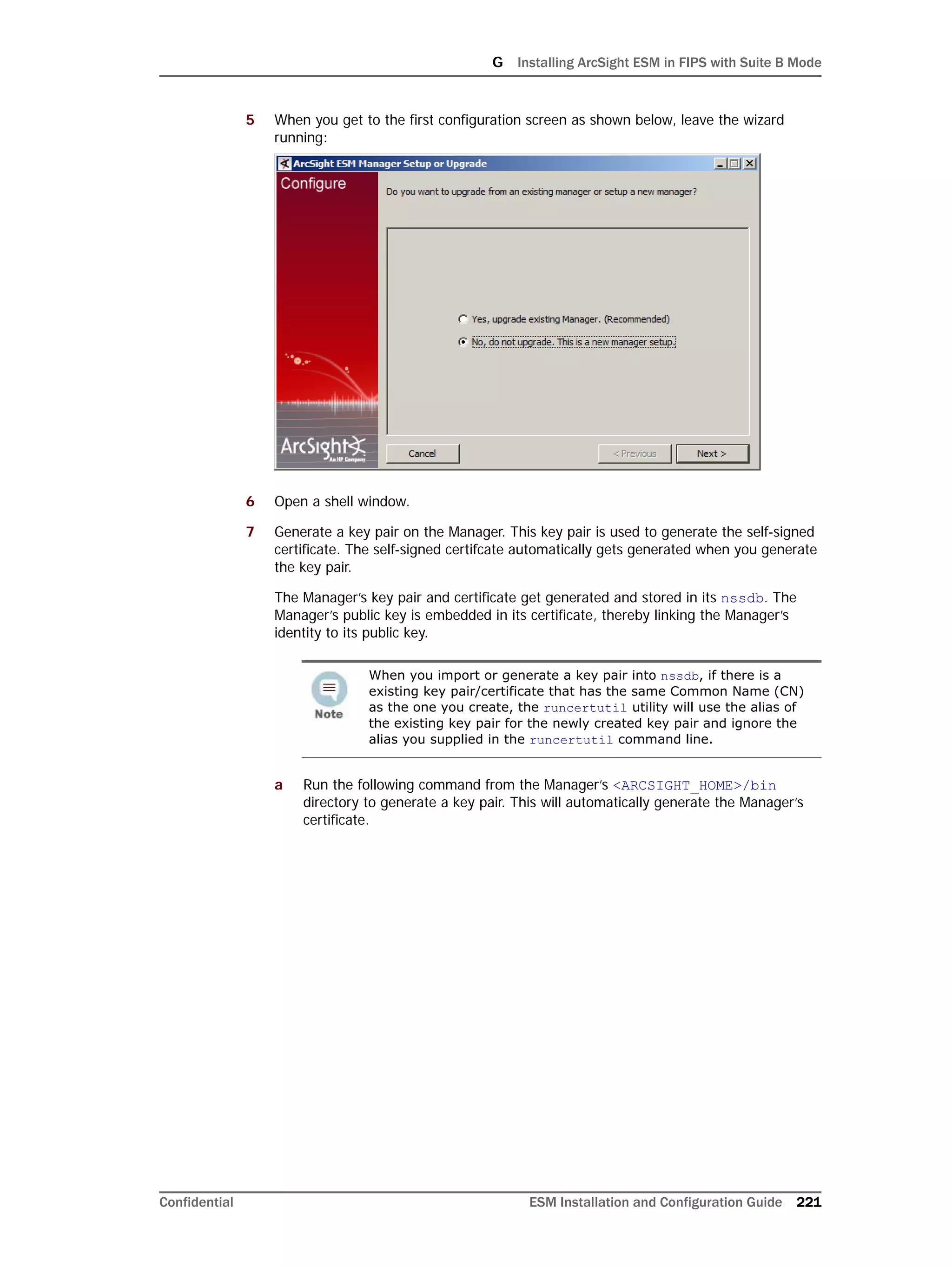 G Installing ArcSight ESM in FIPS with Suite B Mode
Confidential ESM Installation and Configuration Guide 221
5 When you get to the first configuration screen as shown below, leave the wizard
running:
6 Open a shell window.
7 Generate a key pair on the Manager. This key pair is used to generate the self-signed
certificate. The self-signed certifcate automatically gets generated when you generate
the key pair.
The Manager’s key pair and certificate get generated and stored in its nssdb. The
Manager’s public key is embedded in its certificate, thereby linking the Manager’s
identity to its public key.
a Run the following command from the Manager’s <ARCSIGHT_HOME>/bin
directory to generate a key pair. This will automatically generate the Manager’s
certificate.
When you import or generate a key pair into nssdb, if there is a
existing key pair/certificate that has the same Common Name (CN)
as the one you create, the runcertutil utility will use the alias of
the existing key pair for the newly created key pair and ignore the
alias you supplied in the runcertutil command line.
 