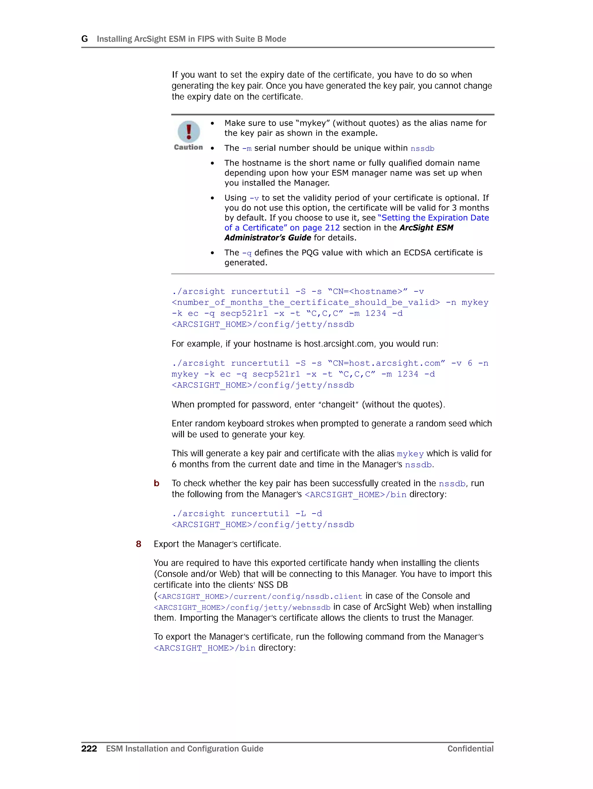 G Installing ArcSight ESM in FIPS with Suite B Mode
222 ESM Installation and Configuration Guide Confidential
If you want to set the expiry date of the certificate, you have to do so when
generating the key pair. Once you have generated the key pair, you cannot change
the expiry date on the certificate.
./arcsight runcertutil -S -s “CN=<hostname>” -v
<number_of_months_the_certificate_should_be_valid> -n mykey
-k ec -q secp521r1 -x -t “C,C,C” -m 1234 -d
<ARCSIGHT_HOME>/config/jetty/nssdb
For example, if your hostname is host.arcsight.com, you would run:
./arcsight runcertutil -S -s “CN=host.arcsight.com” -v 6 -n
mykey -k ec -q secp521r1 -x -t “C,C,C” -m 1234 -d
<ARCSIGHT_HOME>/config/jetty/nssdb
When prompted for password, enter “changeit” (without the quotes).
Enter random keyboard strokes when prompted to generate a random seed which
will be used to generate your key.
This will generate a key pair and certificate with the alias mykey which is valid for
6 months from the current date and time in the Manager’s nssdb.
b To check whether the key pair has been successfully created in the nssdb, run
the following from the Manager’s <ARCSIGHT_HOME>/bin directory:
./arcsight runcertutil -L -d
<ARCSIGHT_HOME>/config/jetty/nssdb
8 Export the Manager’s certificate.
You are required to have this exported certificate handy when installing the clients
(Console and/or Web) that will be connecting to this Manager. You have to import this
certificate into the clients’ NSS DB
(<ARCSIGHT_HOME>/current/config/nssdb.client in case of the Console and
<ARCSIGHT_HOME>/config/jetty/webnssdb in case of ArcSight Web) when installing
them. Importing the Manager’s certificate allows the clients to trust the Manager.
To export the Manager’s certificate, run the following command from the Manager’s
<ARCSIGHT_HOME>/bin directory:
• Make sure to use “mykey” (without quotes) as the alias name for
the key pair as shown in the example.
• The -m serial number should be unique within nssdb
• The hostname is the short name or fully qualified domain name
depending upon how your ESM manager name was set up when
you installed the Manager.
• Using -v to set the validity period of your certificate is optional. If
you do not use this option, the certificate will be valid for 3 months
by default. If you choose to use it, see “Setting the Expiration Date
of a Certificate” on page 212 section in the ArcSight ESM
Administrator’s Guide for details.
• The -q defines the PQG value with which an ECDSA certificate is
generated.
 