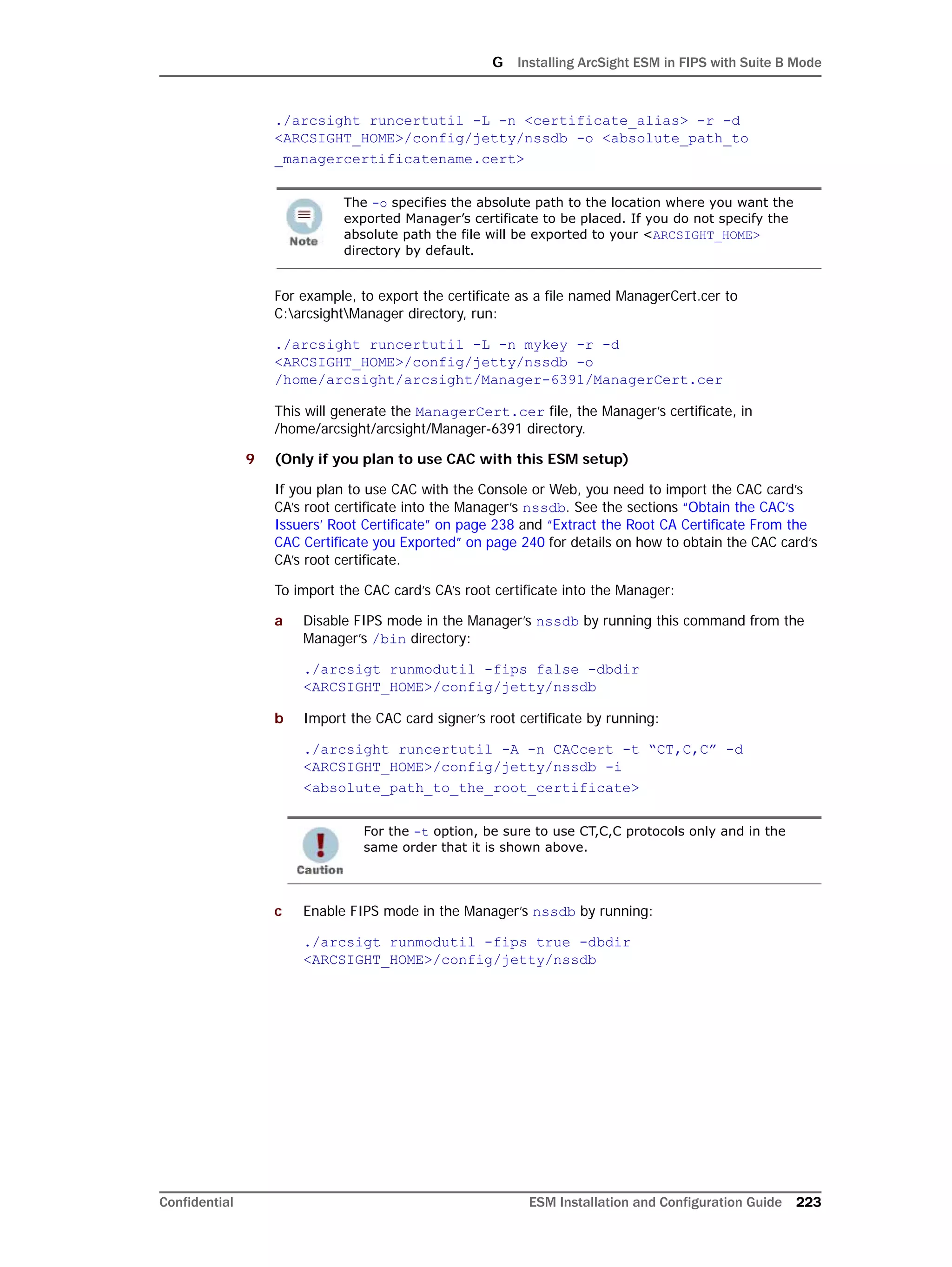 G Installing ArcSight ESM in FIPS with Suite B Mode
Confidential ESM Installation and Configuration Guide 223
./arcsight runcertutil -L -n <certificate_alias> -r -d
<ARCSIGHT_HOME>/config/jetty/nssdb -o <absolute_path_to
_managercertificatename.cert>
For example, to export the certificate as a file named ManagerCert.cer to
C:arcsightManager directory, run:
./arcsight runcertutil -L -n mykey -r -d
<ARCSIGHT_HOME>/config/jetty/nssdb -o
/home/arcsight/arcsight/Manager-6391/ManagerCert.cer
This will generate the ManagerCert.cer file, the Manager’s certificate, in
/home/arcsight/arcsight/Manager-6391 directory.
9 (Only if you plan to use CAC with this ESM setup)
If you plan to use CAC with the Console or Web, you need to import the CAC card’s
CA’s root certificate into the Manager’s nssdb. See the sections “Obtain the CAC’s
Issuers’ Root Certificate” on page 238 and “Extract the Root CA Certificate From the
CAC Certificate you Exported” on page 240 for details on how to obtain the CAC card’s
CA’s root certificate.
To import the CAC card’s CA’s root certificate into the Manager:
a Disable FIPS mode in the Manager’s nssdb by running this command from the
Manager’s /bin directory:
./arcsigt runmodutil -fips false -dbdir
<ARCSIGHT_HOME>/config/jetty/nssdb
b Import the CAC card signer’s root certificate by running:
./arcsight runcertutil -A -n CACcert -t “CT,C,C” -d
<ARCSIGHT_HOME>/config/jetty/nssdb -i
<absolute_path_to_the_root_certificate>
c Enable FIPS mode in the Manager’s nssdb by running:
./arcsigt runmodutil -fips true -dbdir
<ARCSIGHT_HOME>/config/jetty/nssdb
The -o specifies the absolute path to the location where you want the
exported Manager’s certificate to be placed. If you do not specify the
absolute path the file will be exported to your <ARCSIGHT_HOME>
directory by default.
For the -t option, be sure to use CT,C,C protocols only and in the
same order that it is shown above.
 