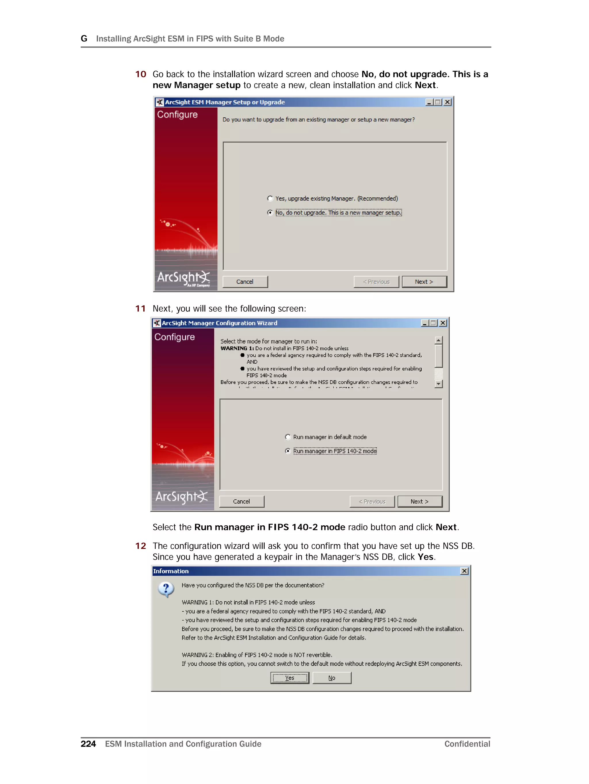 G Installing ArcSight ESM in FIPS with Suite B Mode
224 ESM Installation and Configuration Guide Confidential
10 Go back to the installation wizard screen and choose No, do not upgrade. This is a
new Manager setup to create a new, clean installation and click Next.
11 Next, you will see the following screen:
Select the Run manager in FIPS 140-2 mode radio button and click Next.
12 The configuration wizard will ask you to confirm that you have set up the NSS DB.
Since you have generated a keypair in the Manager’s NSS DB, click Yes.
 