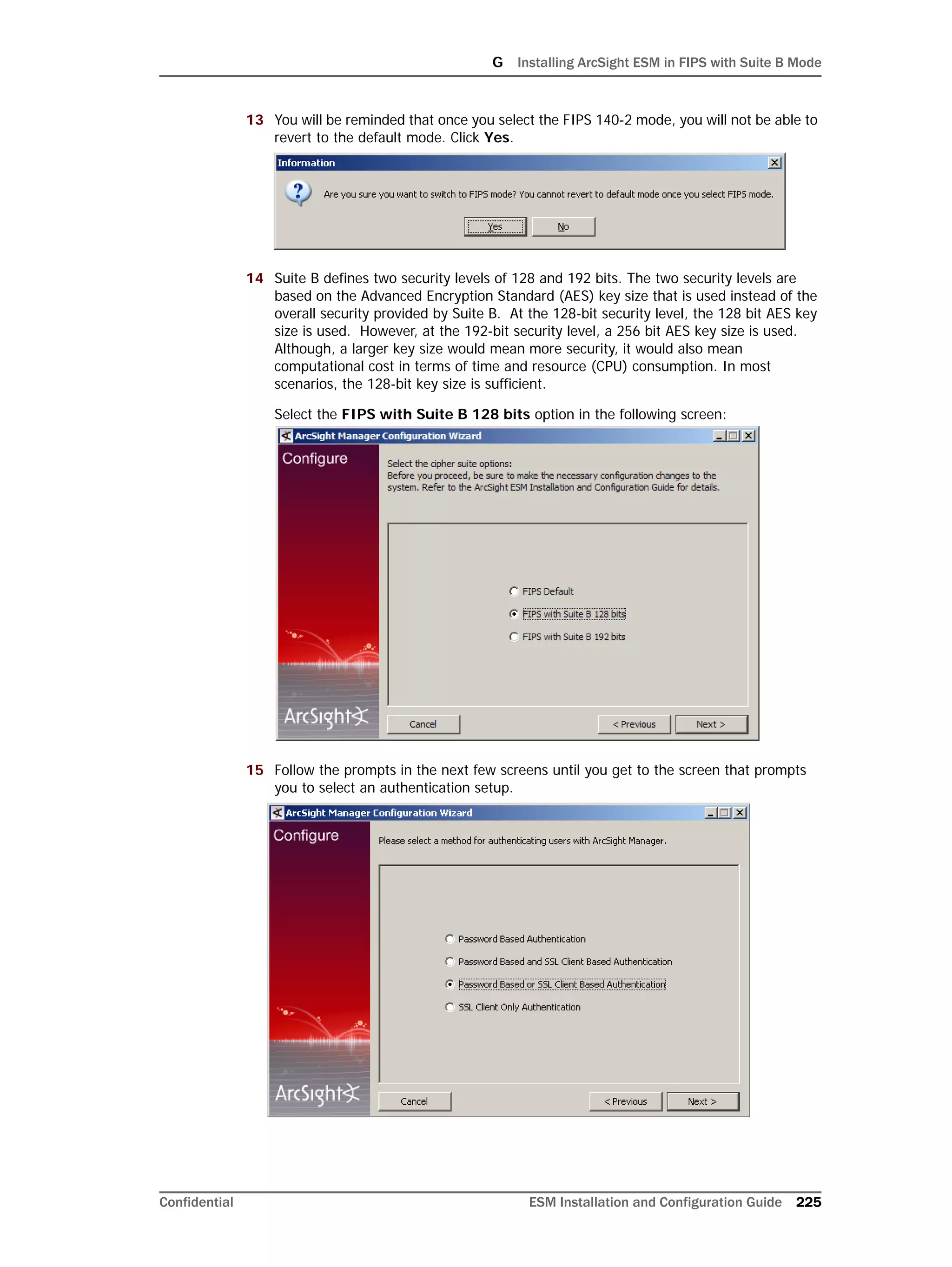 G Installing ArcSight ESM in FIPS with Suite B Mode
Confidential ESM Installation and Configuration Guide 225
13 You will be reminded that once you select the FIPS 140-2 mode, you will not be able to
revert to the default mode. Click Yes.
14 Suite B defines two security levels of 128 and 192 bits. The two security levels are
based on the Advanced Encryption Standard (AES) key size that is used instead of the
overall security provided by Suite B. At the 128-bit security level, the 128 bit AES key
size is used. However, at the 192-bit security level, a 256 bit AES key size is used.
Although, a larger key size would mean more security, it would also mean
computational cost in terms of time and resource (CPU) consumption. In most
scenarios, the 128-bit key size is sufficient.
Select the FIPS with Suite B 128 bits option in the following screen:
15 Follow the prompts in the next few screens until you get to the screen that prompts
you to select an authentication setup.
 