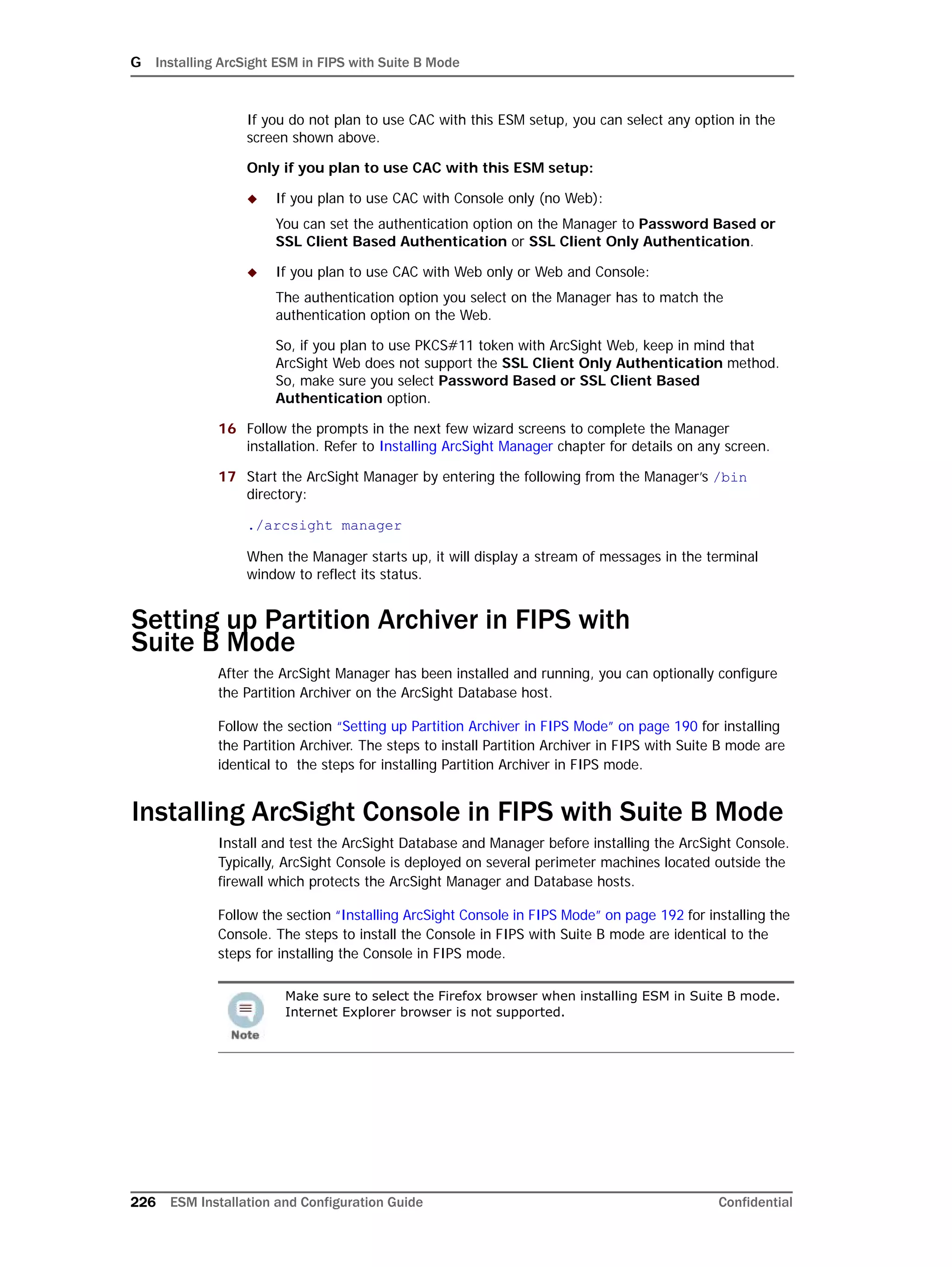 G Installing ArcSight ESM in FIPS with Suite B Mode
226 ESM Installation and Configuration Guide Confidential
If you do not plan to use CAC with this ESM setup, you can select any option in the
screen shown above.
Only if you plan to use CAC with this ESM setup:
 If you plan to use CAC with Console only (no Web):
You can set the authentication option on the Manager to Password Based or
SSL Client Based Authentication or SSL Client Only Authentication.
 If you plan to use CAC with Web only or Web and Console:
The authentication option you select on the Manager has to match the
authentication option on the Web.
So, if you plan to use PKCS#11 token with ArcSight Web, keep in mind that
ArcSight Web does not support the SSL Client Only Authentication method.
So, make sure you select Password Based or SSL Client Based
Authentication option.
16 Follow the prompts in the next few wizard screens to complete the Manager
installation. Refer to Installing ArcSight Manager chapter for details on any screen.
17 Start the ArcSight Manager by entering the following from the Manager’s /bin
directory:
./arcsight manager
When the Manager starts up, it will display a stream of messages in the terminal
window to reflect its status.
Setting up Partition Archiver in FIPS with 
Suite B Mode
After the ArcSight Manager has been installed and running, you can optionally configure
the Partition Archiver on the ArcSight Database host.
Follow the section “Setting up Partition Archiver in FIPS Mode” on page 190 for installing
the Partition Archiver. The steps to install Partition Archiver in FIPS with Suite B mode are
identical to the steps for installing Partition Archiver in FIPS mode.
Installing ArcSight Console in FIPS with Suite B Mode
Install and test the ArcSight Database and Manager before installing the ArcSight Console.
Typically, ArcSight Console is deployed on several perimeter machines located outside the
firewall which protects the ArcSight Manager and Database hosts.
Follow the section “Installing ArcSight Console in FIPS Mode” on page 192 for installing the
Console. The steps to install the Console in FIPS with Suite B mode are identical to the
steps for installing the Console in FIPS mode.
Make sure to select the Firefox browser when installing ESM in Suite B mode.
Internet Explorer browser is not supported.
 