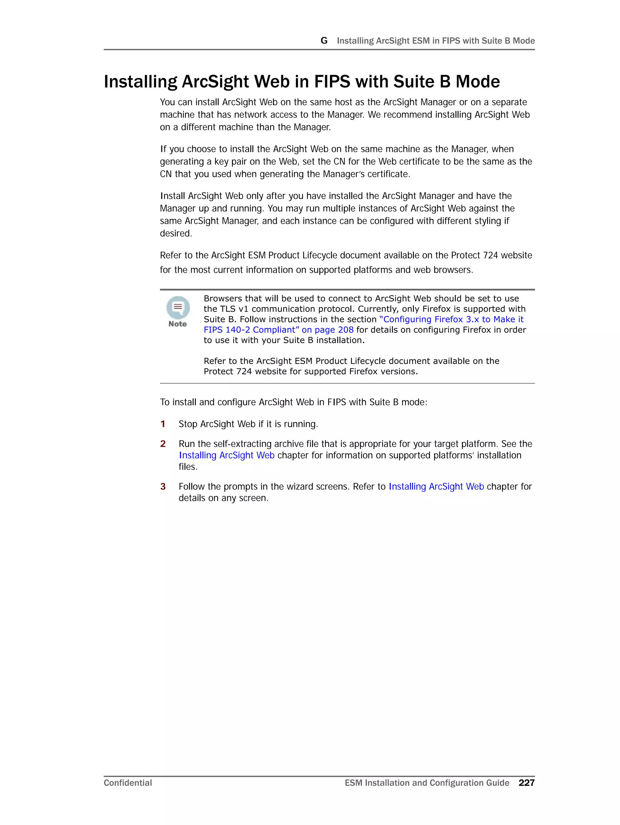 G Installing ArcSight ESM in FIPS with Suite B Mode
Confidential ESM Installation and Configuration Guide 227
Installing ArcSight Web in FIPS with Suite B Mode
You can install ArcSight Web on the same host as the ArcSight Manager or on a separate
machine that has network access to the Manager. We recommend installing ArcSight Web
on a different machine than the Manager.
If you choose to install the ArcSight Web on the same machine as the Manager, when
generating a key pair on the Web, set the CN for the Web certificate to be the same as the
CN that you used when generating the Manager’s certificate.
Install ArcSight Web only after you have installed the ArcSight Manager and have the
Manager up and running. You may run multiple instances of ArcSight Web against the
same ArcSight Manager, and each instance can be configured with different styling if
desired.
Refer to the ArcSight ESM Product Lifecycle document available on the Protect 724 website
for the most current information on supported platforms and web browsers.
To install and configure ArcSight Web in FIPS with Suite B mode:
1 Stop ArcSight Web if it is running.
2 Run the self-extracting archive file that is appropriate for your target platform. See the
Installing ArcSight Web chapter for information on supported platforms’ installation
files.
3 Follow the prompts in the wizard screens. Refer to Installing ArcSight Web chapter for
details on any screen.
Browsers that will be used to connect to ArcSight Web should be set to use
the TLS v1 communication protocol. Currently, only Firefox is supported with
Suite B. Follow instructions in the section “Configuring Firefox 3.x to Make it
FIPS 140-2 Compliant” on page 208 for details on configuring Firefox in order
to use it with your Suite B installation.
Refer to the ArcSight ESM Product Lifecycle document available on the
Protect 724 website for supported Firefox versions.
 
