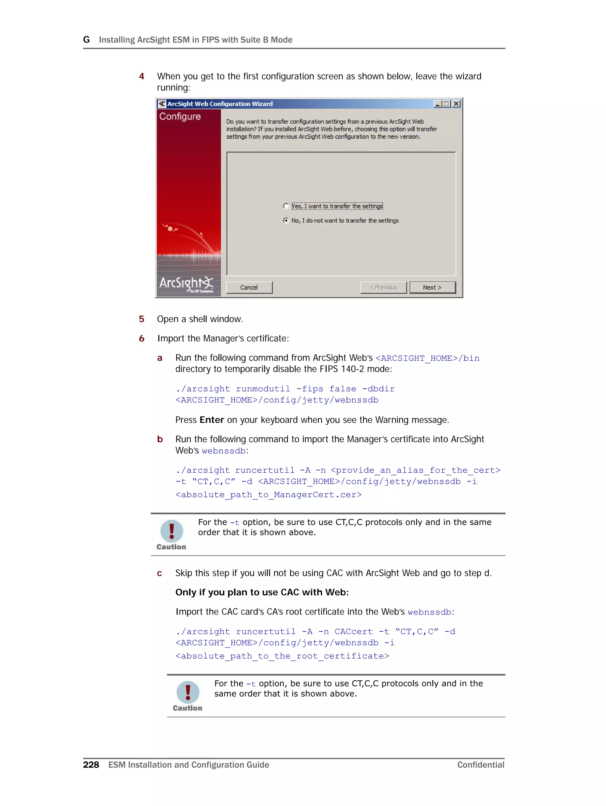 G Installing ArcSight ESM in FIPS with Suite B Mode
228 ESM Installation and Configuration Guide Confidential
4 When you get to the first configuration screen as shown below, leave the wizard
running:
5 Open a shell window.
6 Import the Manager’s certificate:
a Run the following command from ArcSight Web’s <ARCSIGHT_HOME>/bin
directory to temporarily disable the FIPS 140-2 mode:
./arcsight runmodutil -fips false -dbdir
<ARCSIGHT_HOME>/config/jetty/webnssdb
Press Enter on your keyboard when you see the Warning message.
b Run the following command to import the Manager’s certificate into ArcSight
Web’s webnssdb:
./arcsight runcertutil -A -n <provide_an_alias_for_the_cert> 
-t “CT,C,C” -d <ARCSIGHT_HOME>/config/jetty/webnssdb -i
<absolute_path_to_ManagerCert.cer>
c Skip this step if you will not be using CAC with ArcSight Web and go to step d.
Only if you plan to use CAC with Web:
Import the CAC card’s CA’s root certificate into the Web’s webnssdb:
./arcsight runcertutil -A -n CACcert -t “CT,C,C” -d
<ARCSIGHT_HOME>/config/jetty/webnssdb -i
<absolute_path_to_the_root_certificate>
For the -t option, be sure to use CT,C,C protocols only and in the same
order that it is shown above.
For the -t option, be sure to use CT,C,C protocols only and in the
same order that it is shown above.
 