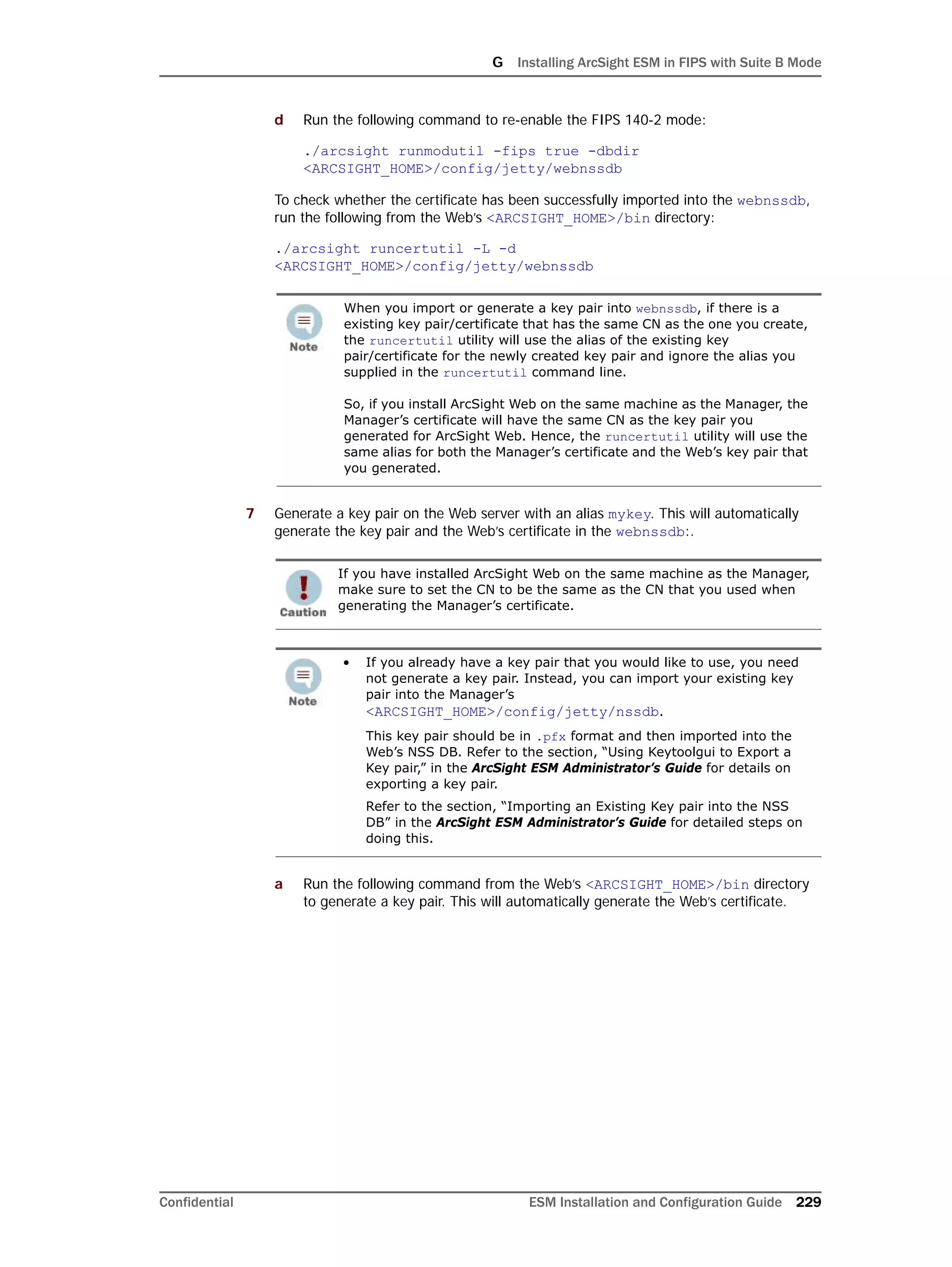 G Installing ArcSight ESM in FIPS with Suite B Mode
Confidential ESM Installation and Configuration Guide 229
d Run the following command to re-enable the FIPS 140-2 mode:
./arcsight runmodutil -fips true -dbdir
<ARCSIGHT_HOME>/config/jetty/webnssdb
To check whether the certificate has been successfully imported into the webnssdb,
run the following from the Web’s <ARCSIGHT_HOME>/bin directory:
./arcsight runcertutil -L -d
<ARCSIGHT_HOME>/config/jetty/webnssdb
7 Generate a key pair on the Web server with an alias mykey. This will automatically
generate the key pair and the Web’s certificate in the webnssdb:.
a Run the following command from the Web’s <ARCSIGHT_HOME>/bin directory
to generate a key pair. This will automatically generate the Web’s certificate.
When you import or generate a key pair into webnssdb, if there is a
existing key pair/certificate that has the same CN as the one you create,
the runcertutil utility will use the alias of the existing key
pair/certificate for the newly created key pair and ignore the alias you
supplied in the runcertutil command line.
So, if you install ArcSight Web on the same machine as the Manager, the
Manager’s certificate will have the same CN as the key pair you
generated for ArcSight Web. Hence, the runcertutil utility will use the
same alias for both the Manager’s certificate and the Web’s key pair that
you generated.
If you have installed ArcSight Web on the same machine as the Manager,
make sure to set the CN to be the same as the CN that you used when
generating the Manager’s certificate.
• If you already have a key pair that you would like to use, you need
not generate a key pair. Instead, you can import your existing key
pair into the Manager’s
<ARCSIGHT_HOME>/config/jetty/nssdb.
This key pair should be in .pfx format and then imported into the
Web’s NSS DB. Refer to the section, “Using Keytoolgui to Export a
Key pair,” in the ArcSight ESM Administrator’s Guide for details on
exporting a key pair.
Refer to the section, “Importing an Existing Key pair into the NSS
DB” in the ArcSight ESM Administrator’s Guide for detailed steps on
doing this.
 
