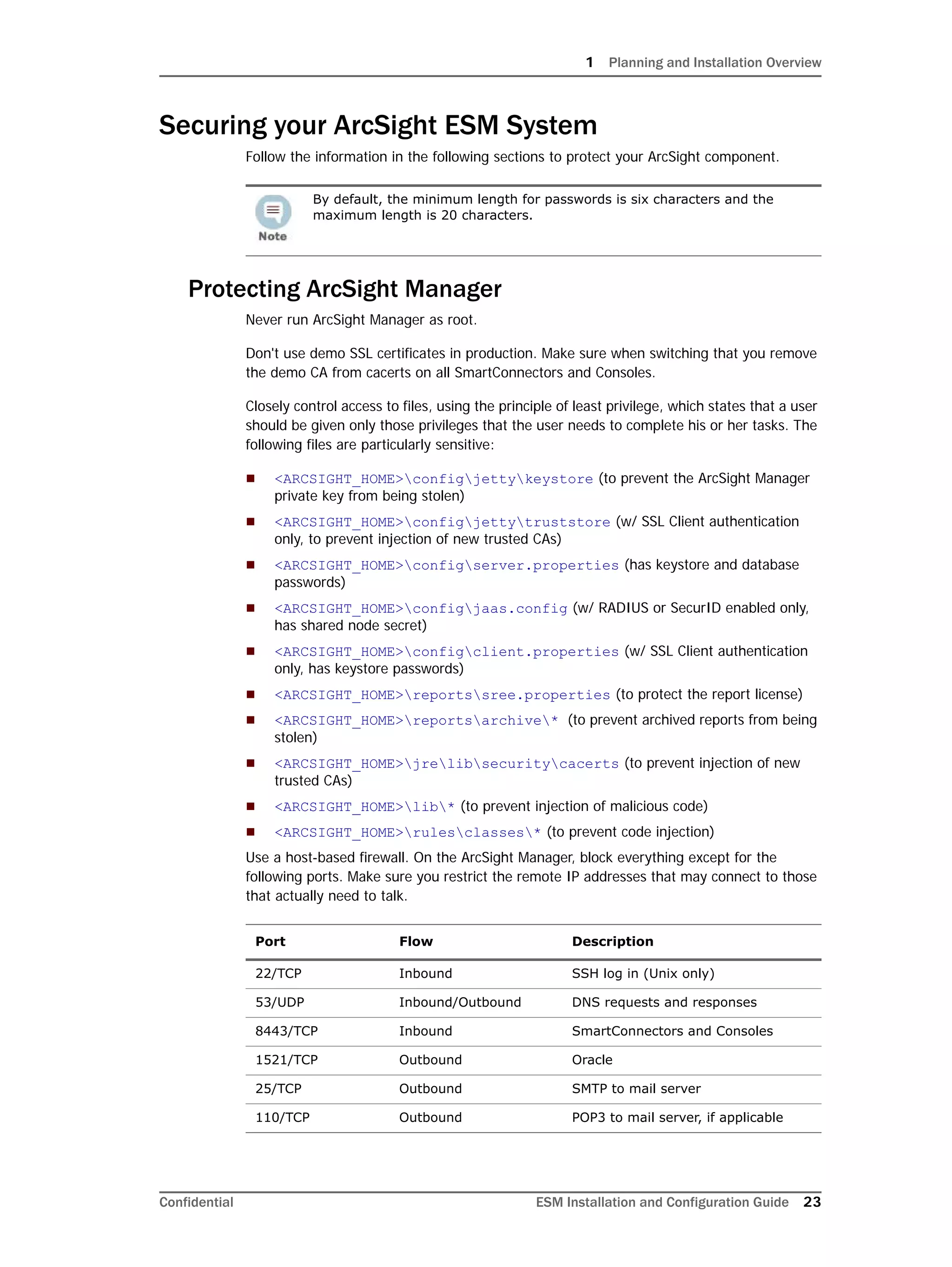 1 Planning and Installation Overview
Confidential ESM Installation and Configuration Guide 23
Securing your ArcSight ESM System
Follow the information in the following sections to protect your ArcSight component.
Protecting ArcSight Manager
Never run ArcSight Manager as root.
Don't use demo SSL certificates in production. Make sure when switching that you remove
the demo CA from cacerts on all SmartConnectors and Consoles.
Closely control access to files, using the principle of least privilege, which states that a user
should be given only those privileges that the user needs to complete his or her tasks. The
following files are particularly sensitive:
 <ARCSIGHT_HOME>configjettykeystore (to prevent the ArcSight Manager
private key from being stolen)
 <ARCSIGHT_HOME>configjettytruststore (w/ SSL Client authentication
only, to prevent injection of new trusted CAs)
 <ARCSIGHT_HOME>configserver.properties (has keystore and database
passwords)
 <ARCSIGHT_HOME>configjaas.config (w/ RADIUS or SecurID enabled only,
has shared node secret)
 <ARCSIGHT_HOME>configclient.properties (w/ SSL Client authentication
only, has keystore passwords)
 <ARCSIGHT_HOME>reportssree.properties (to protect the report license)
 <ARCSIGHT_HOME>reportsarchive* (to prevent archived reports from being
stolen)
 <ARCSIGHT_HOME>jrelibsecuritycacerts (to prevent injection of new
trusted CAs)
 <ARCSIGHT_HOME>lib* (to prevent injection of malicious code)
 <ARCSIGHT_HOME>rulesclasses* (to prevent code injection)
Use a host-based firewall. On the ArcSight Manager, block everything except for the
following ports. Make sure you restrict the remote IP addresses that may connect to those
that actually need to talk.
By default, the minimum length for passwords is six characters and the
maximum length is 20 characters.
Port Flow Description
22/TCP Inbound SSH log in (Unix only)
53/UDP Inbound/Outbound DNS requests and responses
8443/TCP Inbound SmartConnectors and Consoles
1521/TCP Outbound Oracle
25/TCP Outbound SMTP to mail server
110/TCP Outbound POP3 to mail server, if applicable
 