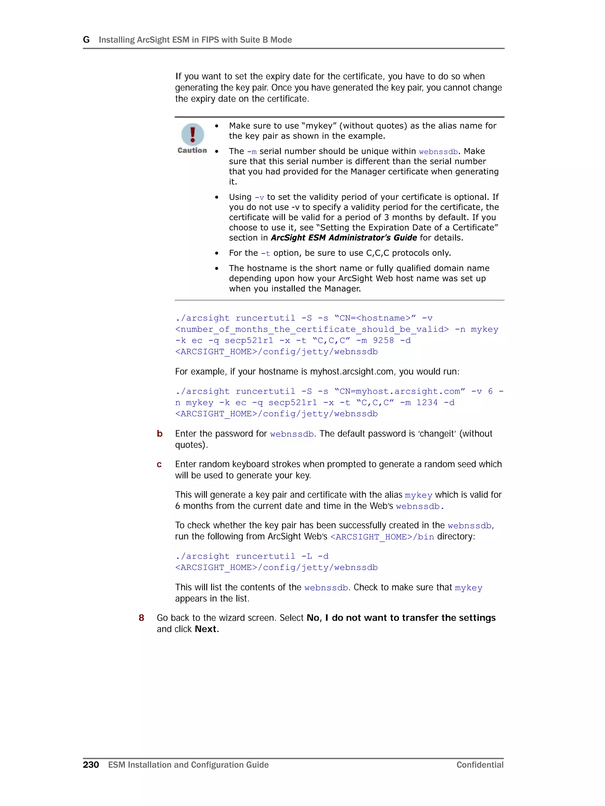 G Installing ArcSight ESM in FIPS with Suite B Mode
230 ESM Installation and Configuration Guide Confidential
If you want to set the expiry date for the certificate, you have to do so when
generating the key pair. Once you have generated the key pair, you cannot change
the expiry date on the certificate.
./arcsight runcertutil -S -s “CN=<hostname>” -v
<number_of_months_the_certificate_should_be_valid> -n mykey
-k ec -q secp521r1 -x -t “C,C,C” -m 9258 -d
<ARCSIGHT_HOME>/config/jetty/webnssdb
For example, if your hostname is myhost.arcsight.com, you would run:
./arcsight runcertutil -S -s “CN=myhost.arcsight.com” -v 6 -
n mykey -k ec -q secp521r1 -x -t “C,C,C” -m 1234 -d
<ARCSIGHT_HOME>/config/jetty/webnssdb
b Enter the password for webnssdb. The default password is ‘changeit’ (without
quotes).
c Enter random keyboard strokes when prompted to generate a random seed which
will be used to generate your key.
This will generate a key pair and certificate with the alias mykey which is valid for
6 months from the current date and time in the Web’s webnssdb.
To check whether the key pair has been successfully created in the webnssdb,
run the following from ArcSight Web’s <ARCSIGHT_HOME>/bin directory:
./arcsight runcertutil -L -d
<ARCSIGHT_HOME>/config/jetty/webnssdb
This will list the contents of the webnssdb. Check to make sure that mykey
appears in the list.
8 Go back to the wizard screen. Select No, I do not want to transfer the settings
and click Next.
• Make sure to use “mykey” (without quotes) as the alias name for
the key pair as shown in the example.
• The -m serial number should be unique within webnssdb. Make
sure that this serial number is different than the serial number
that you had provided for the Manager certificate when generating
it.
• Using -v to set the validity period of your certificate is optional. If
you do not use -v to specify a validity period for the certificate, the
certificate will be valid for a period of 3 months by default. If you
choose to use it, see “Setting the Expiration Date of a Certificate”
section in ArcSight ESM Administrator’s Guide for details.
• For the -t option, be sure to use C,C,C protocols only.
• The hostname is the short name or fully qualified domain name
depending upon how your ArcSight Web host name was set up
when you installed the Manager.
 