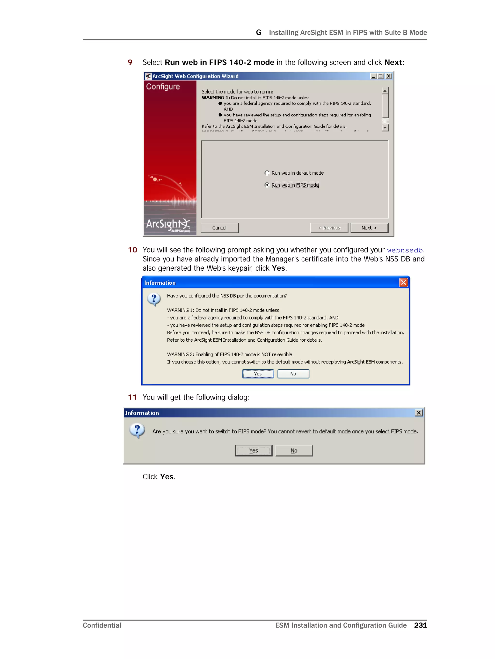 G Installing ArcSight ESM in FIPS with Suite B Mode
Confidential ESM Installation and Configuration Guide 231
9 Select Run web in FIPS 140-2 mode in the following screen and click Next:
10 You will see the following prompt asking you whether you configured your webnssdb.
Since you have already imported the Manager’s certificate into the Web’s NSS DB and
also generated the Web’s keypair, click Yes.
11 You will get the following dialog:
Click Yes.
 